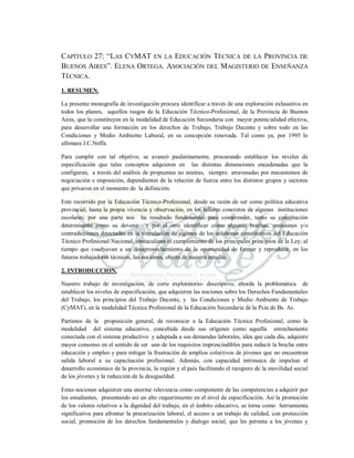 CAPÍTULO 27: “LAS CYMAT EN LA EDUCACIÓN TÉCNICA DE LA PROVINCIA DE
BUENOS AIRES”. ELENA ORTEGA. ASOCIACIÓN DEL MAGISTERIO DE ENSEÑANZA
TÉCNICA.
1. RESUMEN.
La presente monografía de investigación procura identificar a través de una exploración exhaustiva en
todos los planos, aquellos rasgos de la Educación Técnico-Profesional, de la Provincia de Buenos
Aires, que la constituyen en la modalidad de Educación Secundaria con mayor potencialidad efectiva,
para desarrollar una formación en los derechos de Trabajo, Trabajo Decente y sobre todo en las
Condiciones y Medio Ambiente Laboral, en su concepción renovada. Tal como ya, por 1995 lo
afirmara J.C.Neffa.
Para cumplir con tal objetivo, se avanzó paulatinamente, procurando establecer los niveles de
especificación que tales conceptos adquieren en las distintas dimensiones encadenadas que la
configuran, a través del análisis de propuestas no neutras, siempre atravesadas por mecanismos de
negociación e imposición, dependientes de la relación de fuerza entre los distintos grupos y sectores
que privaron en el momento de la definición.
Este recorrido por la Educación Técnico-Profesional, desde su razón de ser como política educativa
provincial, hasta la propia vivencia y observación, en los talleres concretos de algunas instituciones
escolares; por una parte nos ha resultado fundamental para comprender, tanto su constitución
determinante como su devenir y por el otro identificar cómo algunas brechas, omisiones y/o
contradicciones detectadas en la vinculación de algunos de los eslabones constitutivos del Educación
Técnico Profesional Nacional, obstaculizan el cumplimiento de los principales principios de la Ley; al
tiempo que coadyuvan a un desaprovechamiento de la oportunidad de formar y reproducir, en los
futuros trabajadores técnicos, las nociones, objeto de nuestro estudio.
2. INTRODUCCION.
Nuestro trabajo de investigación, de corte exploratorio- descriptivo, aborda la problemática de
establecer los niveles de especificación, que adquieren las nociones sobre los Derechos Fundamentales
del Trabajo, los principios del Trabajo Decente, y las Condiciones y Medio Ambiente de Trabajo
(CyMAT), en la modalidad Técnica Profesional de la Educación Secundaria de la Pcia de Bs. As.
Partimos de la proposición general, de reconocer a la Educación Técnica Profesional, como la
modalidad del sistema educativo, concebida desde sus orígenes como aquella estrechamente
conectada con el sistema productivo y adaptada a sus demandas laborales, idea que cada día, adquiere
mayor consenso en el sentido de ser uno de los requisitos imprescindibles para reducir la brecha entre
educación y empleo y para mitigar la frustración de amplios colectivos de jóvenes que no encuentran
salida laboral a su capacitación profesional. Además, con capacidad intrínseca de impulsar el
desarrollo económico de la provincia, la región y el país facilitando el recupero de la movilidad social
de los jóvenes y la reducción de la desigualdad.
Estas nociones adquieren una enorme relevancia como componente de las competencias a adquirir por
los estudiantes, presentando así un alto requerimiento en el nivel de especificación. Así la promoción
de los valores relativos a la dignidad del trabajo, en el ámbito educativo, se torna como herramienta
significativa para afrontar la precarización laboral, el acceso a un trabajo de calidad, con protección
social, promoción de los derechos fundamentales y dialogo social, que les permita a los jóvenes y
 