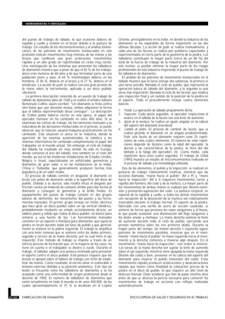 del puesto de trabajo de tallado, lo que ocasiona dolores de
espalda y cuello y tensión en el brazo debido a la postura de
trabajo. Un estudio de los micromovimientos y el análisis biome-
cánico de los patrones de movimiento involucrados en esta
profesión indican movimientos muy intensos de las manos y los
brazos que conllevan una gran aceleración, movimientos
rápidos y un alto grado de repetitividad en ciclos muy cortos.
Una investigación de los síntomas que presentan los talladores
de diamantes muestra que a pesar de que el 45 % de los trabaja-
dores eran menores de 40 años y de que formaban parte de una
población joven y sana, el 64 % manifestaban dolores en los
hombros, el 36 %, dolores en el brazo y el 27 %, dolores en el
antebrazo. La acción de pulir se realiza con una gran presión de
la mano sobre la herramienta, aplicada a un disco pulidor
vibratorio.
La primera descripción conocida de un puesto de trabajo de
tallado de diamantes data de 1568 y la realizó el orfebre italiano
Benvenuto Cellini, quien escribió: “Un diamante se frota contra
otro hasta que, por abrasión mutua, ambos adquieren la forma
que el tallista experimentado desea conseguir”. La descripción
de Cellini podía haberse escrito en esta época: el papel del
operador humano no ha cambiado en estos 400 años. Si se
examinan las rutinas de trabajo, las herramientas manuales y la
naturaleza de las decisiones involucradas en el proceso, se puede
observar que la relación usuario-máquina prácticamente no ha
cambiado. Esta situación es única en la industria, donde la
aparición de los sistemas automatizados, la robótica y los
sistemas informáticos ha cambiado completamente el papel del
trabajador en el mundo actual. Sin embargo, el ciclo de trabajo
del tallado ha resultado ser muy similar no sólo en Europa,
donde comenzó el arte del tallado, sino también en el resto del
mundo, ya sea en las modernas instalaciones de Estados Unidos,
Bélgica o Israel, especializadas en sofisticadas geometrías y
diamantes de gran valor, o en las instalaciones de la India,
China o Tailandia, que generalmente producen formas más
populares y de un valor medio.
El proceso de tallado consiste en desgastar el diamante en
bruto con polvo de diamante unido a la superficie del disco de
pulido. Debido a su dureza, sólo resulta eficaz el desgaste por
fricción contra un material de carbono similar para dar forma al
diamante y conseguir la geometría y el brillo finales. El
equipamiento del puesto de trabajo consiste en dos grupos
básicos de elementos: los mecanismos del puesto y las herra-
mientas manuales. El primer grupo incluye un motor eléctrico
que hace girar un disco pulidor sobre un eje vertical cilíndrico,
probablemente mediante un simple accionamiento directo, un
tablero plano y sólido que rodea al disco pulidor, un banco para
sentarse y una fuente de luz. Las herramientas manuales
consisten en un soporte o mordaza para diamantes, que sujeta la
piedra en bruto durante todas las fases de pulido y que general-
mente se sostiene en la palma izquierda. El trabajo se amplifica
con una lente convexa que se sostiene entre los dedos primero,
segundo y tercero de la mano derecha, por la cual mira el ojo
izquierdo. Este método de trabajo se impone a través de un
estricto proceso de formación que, en la mayoría de los casos, no
tiene en cuenta si el trabajador es diestro o zurdo. Durante el
trabajo, el tallador adopta una postura inclinada para presionar
el soporte contra el disco pulidor. Esta postura requiere que los
brazos se apoyen sobre el tablero de trabajo con el fin de estabi-
lizar las manos. Como resultado, el nervio ulnar es vulnerable a
lesiones externas debidas a su posición anatómica. Este tipo de
lesión es frecuente entre los talladores de diamantes y se ha
aceptado como una enfermedad de origen profesional desde el
decenio de 1950. El número de talladores de diamantes que
existe actualmente en todo el mundo es de unos 450.000, de los
cuales aproximadamente el 75 % se localizan en el Lejano
Oriente, principalmente en la India, en donde la industria de los
diamantes se ha expandido de forma importante en las dos
últimas décadas. La acción de pulir se realiza manualmente, y
cada una de las facetas se realiza por pulidores capacitados y
experimentados en cierta parte de la geometría de la piedra. Los
talladores constituyen la mayor parte (cerca de un 80 %) del
total de la fuerza de trabajo de la industria del diamante. Por
este motivo, es posible eliminar la mayor parte de los riesgos
profesionales de esta industria mejorando el puesto de trabajo de
los talladores de diamantes.
El análisis de los patrones de movimiento involucrados en el
tallado muestra que la tarea incluye dos subtareas: la primera es
una tarea sencilla, llamada el ciclo de pulido, que representa la
operación básica de tallado del diamante, y la segunda es una
tarea más importante, llamada el ciclo de las facetas, que implica
una inspección final y un cambio de la posición de la piedra en
el soporte. Todo el procedimiento incluye cuatro elementos
básicos:
1. Pulido. La operación de tallado propiamente dicha.
2. Inspección. Cada pocos segundos, el operador inspecciona el
avance en el tallado de la faceta con una lente de aumento.
3. Ajuste de la mordaza. Se realiza un ajuste angular en la cabeza
del soporte del diamante (mordaza).
4. Cambio de piedra. El proceso de cambiar de faceta, que se
realiza girando el diamante en un ángulo predeterminado.
Pulir una faceta de un diamante requiere unas 25 repeti-
ciones de estos cuatro elementos. El número de estas repeti-
ciones depende de factores como la edad del operador, la
dureza y las características de la piedra, la hora del día
(debido a la fatiga del operador), etc. Como media, cada
repetición dura unos cuatro segundos. El trabajo de Gilad
(1993) muestra un estudio de micromovimientos realizado en
el proceso de tallado y la metodología utilizada.
Dos de los elementos, el pulido y la inspección, se realizan en
posturas de trabajo relativamente estáticas, mientras que las
acciones llamadas “mano hacia el pulido” (M a P) y “mano
hacia la inspección” (M a I) requieren movimientos cortos y
rápidos del hombro, del codo y de la muñeca. La mayor parte de
los movimientos de ambas manos se realizan por flexión-exten-
sión y pronación-supinación del codo. La postura corporal, en
especial de la espalda y cuello, y todos los demás movimientos
con excepción de la desviación de la muñeca son relativamente
invariables durante el trabajo normal. El soporte de la piedra,
fabricado con una varilla de acero de sección cuadrada, se
sostiene de forma que presiona los vasos sanguíneos y el hueso,
lo que puede ocasionar una disminución del flujo sanguíneo a
los dedos anular y meñique. La mano derecha sostiene la lente
de aumento durante todo el ciclo de pulido, ejerciendo una
presión isométrica sobre los tres primeros dedos. Durante la
mayor parte del tiempo, las manos derecha e izquierda siguen
patrones de movimiento paralelos, mientras que en el movi-
miento “mano hacia el pulido” la mano izquierda inicia el movi-
miento y la derecha comienza a moverse algo después. En el
movimiento “mano hacia la inspección”, este orden se invierte.
Las tareas de la mano derecha son sujetar la lente de aumento
sobre el ojo izquierdo, mientras tiene apoyada la mano izquierda
(flexión del codo) o bien, presionar en la cabeza del soporte del
diamante para mejorar el pulido (extensión del codo). Estos
movimientos rápidos producen aceleraciones y desaceleraciones
rápidas que tienen como finalidad la colocación precisa de la
piedra en el disco de pulido, lo que requiere un alto nivel de
destreza manual. Debe señalarse que han de pasar muchos años
antes de que se alcanza la pericia necesaria para convertir los
movimientos de trabajo en acciones casi reflejas realizadas
automáticamente.
29.100 FABRICACION DE DIAMANTES ENCICLOPEDIA DE SALUD Y SEGURIDAD EN EL TRABAJO
HERRAMIENTAS Y ENFOQUES
 