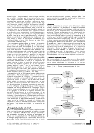 verbalizaciones. Las verbalizaciones espontáneas son intercam-
bios verbales o monólogos que se expresan de forma espon-
tánea, sin que el observador lo haya pedido. Las verbalizaciones
provocadas son aquellas que se realizan a solicitud del obser-
vador, como cuando se pide al sujeto que “piense en alto”, algo
muy común en la literatura cognitiva. Ambas pueden realizarse
en tiempo real, durante el trabajo, y por tanto, son concomi-
tantes. También pueden ser posteriores, como sucede con las
entrevistas, o con las verbalizaciones de los sujetos cuando ven
su trabajo en una cinta de vídeo. Por lo que respecta a la validez
de las verbalizaciones, es conveniente recordar las dudas susci-
tadas por la controversia entre Nisbett y De Camp Wilson (1977)
y White (1988) y las precauciones sugeridas por numerosos
autores, conscientes de su importancia en el estudio de la acti-
vidad mental y dadas las dificultades metodológicas que
conllevan (Ericson y Simon 1984; Savoyant y Leplat 1983;
Caverni 1988; Bainbridge 1986).
La organización de estas pruebas, su proceso y su formaliza-
ción requieren un lenguaje descriptivo y, en ocasiones, un
análisis que va más allá de la observación “in situ”. Por ejemplo,
las actividades mentales que se deducen de las pruebas conti-
núan siendo hipotéticas. Actualmente suelen describirse utili-
zando un lenguaje derivado de la inteligencia artificial, haciendo
uso de las representaciones en forma de esquemas, normas de
producción y redes conectadas entre sí. Además, se ha extendido
mucho el uso de simulaciones por ordenador de los “micro-
mundos” para localizar con precisión determinadas actividades
mentales, aunque la validez de los resultados obtenidos de estas
simulaciones informatizadas, en vista de la complejidad del
mundo industrial, es objeto de debate. Por último, es necesario
mencionar los modelos cognitivos de algunas actividades
mentales obtenidos “in situ”. Entre los más conocidos están el
diagnóstico del operador de una planta nuclear, realizado en
Ispra (Decortis y Cacciabue 1990), y la planificación del piloto
de combate perfeccionado en el Centre d’études et de recherches de
médecine aérospatiale (CERMA) (Amalberti y cols. 1989).
La cuantificación de las discrepancias entre el rendimiento de
estos modelos y el de los trabajadores reales, es un campo muy
productivo en los análisis de actividades. El rendimiento es el resul-
tado de la actividad, la respuesta final dada por el sujeto a los
requisitos de la tarea. Se expresa a nivel de producción: produc-
tividad, calidad, error, incidentes, accidentes e incluso, a un nivel
más global, absentismo y rotación. Pero también se debe identi-
ficar a nivel individual: la expresión subjetiva de la satisfacción,
el estrés, la fatiga o la carga de trabajo, y muchas respuestas
fisiológicas son también indicadores del rendimiento. Sólo el
conjunto completo de los datos permite interpretar la actividad,
es decir, juzgar si va más allá de los objetivos perseguidos, a la
vez que se mantiene dentro de los límites humanos. Hay un
conjunto de normas que sirven de guía, hasta cierto punto, al
observador. Pero estas normas no son situacionales: no tienen en
cuenta el contexto, sus fluctuaciones y la situación del traba-
jador. Por esto que, en la ergonomía del diseño, aunque existen
reglas, normas y modelos, se aconseja al diseñador que
compruebe el producto, utilizando prototipos tan pronto como
sea posible, y que evalúe la actividad y el rendimiento del
usuario.
¿Trabajo individual o colectivo?
Aunque en la inmensa mayoría de los casos el trabajo es una acti-
vidad colectiva, la mayoría de los análisis del trabajo se centran
en tareas o actividades individuales. Sin embargo, la realidad es
que la evolución tecnológica, al igual que la organización del
trabajo, hace hincapié actualmente en la distribución del trabajo,
ya sea entre hombres y máquinas, o simplemente dentro de un
grupo. ¿Qué vías han explorado los autores para tener en cuenta
esta distribución (Rasmussen, Pejtersen y Schmidts 1990)? Estos
autores se centran en tres aspectos: la estructura, la naturaleza de
los intercambios y la labilidad estructural.
Estructura
Tanto si consideramos la estructura como elemento del análisis
de los trabajadores, o de los servicios, o incluso de diferentes
ramas de una empresa pertenecientes a una red, la descripción de
los vínculos que los mantienen unidos sigue representando un
problema. Estamos familiarizados con los organigramas que
utilizan las empresas para presentar la estructura de mandos,
cuyas distintas formas reflejan la filosofía de organización de la
empresa: una organización muy jerarquizada según la estructura
taylonista, una organización horizontal, o incluso tipo matriz, si
se desea una estructura más flexible. Existen otras descripciones
posibles para la distribución de actividades, como se muestra en
el ejemplo de la Figura 29.6. Recientemente, la necesidad de que
las empresas representen sus intercambios de información a nivel
global ha conducido a un replanteamiento de los sistemas de
información. Gracias a algunos lenguajes descriptivos, por
ejemplo, el diseño de esquemas o las matrices de entidad-relacio-
nes-atributos, la estructura de las relaciones a nivel colectivo
puede describirse actualmente de forma abstracta y servir como
trampolín para la creación de sistemas de gestión informatizados.
Naturaleza de los intercambios
La mera descripción de los vínculos que unen las entidades
dice muy poco del propio contenido de los intercambios. Natural-
mente, puede especificarse la naturaleza de la relación:
ENCICLOPEDIA DE SALUD Y SEGURIDAD EN EL TRABAJO 29.11 ANALISIS DE SISTEMAS 29.11
HERRAMIENTAS Y ENFOQUES
29.
ERGONOMIA
Figura 29.6 • Diseño integrado del ciclo de vida.
 