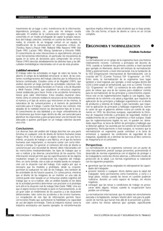 movimiento de un lugar a otro, transferencia de la información,
dependencia jerárquica, etc., pero esto no siempre resulta
adecuado. El análisis de la comunicación entre equipos se ha
convertido en un medio privilegiado de captar la propia natura-
leza del trabajo colectivo, teniendo en cuenta los temas mencio-
nados, la creación de un lenguaje común en un equipo, la
modificación de la comunicación en situaciones críticas, etc.
(Tardieu, Nanci y Pascot 1985; Rolland 1986; Navarro 1990; Van
Daele 1992; Lacoste 1983; Moray, Sanderson y Vincente 1989).
El conocimiento de estas interacciones es especialmente útil para
crear herramientas informáticas, en particular, los mecanismos de
ayuda en la toma de decisiones para comprender los errores.
Falzon (1991) describe detalladamente las distintas fases y las difi-
cultades metodológicas relacionadas con el uso de estas pruebas.
Labilidad estructural
El trabajo sobre las actividades en lugar de sobre las tareas, ha
abierto el campo de la labilidad estructural, es decir, de las cons-
tantes reconfiguraciones del trabajo colectivo por la influencia de
factores contextuales. Estudios como el de Rogalski (1991), que
analizó durante un largo período las actividades colectivas rela-
cionadas con los incendios forestales en Francia, o los de Bourdon
y Weill Fassina (1994), que estudiaron la estructura organiza-
cional establecida para hacer frente a los accidentes ferroviarios,
tienen gran valor informativo. Estos estudios muestran clara-
mente cómo el contexto moldea la estructura de los intercambios,
el número y el tipo de actores que intervienen en los mismos, la
naturaleza de las comunicaciones y el número de parámetros
esenciales para el trabajo. Cuanto más fluctúe este contexto, más
alejadas de la realidad estarán las descripciones fijas de la tarea.
El conocimiento de esta labilidad y un mejor entendimiento de
los fenómenos que tienen lugar dentro de ella, son esenciales para
planificar los imprevistos y para proporcionar una formación más
adecuada a quienes participan en un trabajo colectivo durante
una crisis.
Conclusiones
Las diversas fases del análisis del trabajo descritas son una parte
iterativa en cualquier ciclo de diseño de factores humanos (véase
Figura 29.6). En el diseño de un objeto técnico, sea una herra-
mienta, un puesto de trabajo o una fábrica, en el que los factores
humanos sean importantes, es necesario contar con cierta infor-
mación a tiempo. En general, el comienzo del ciclo de diseño se
caracteriza por una necesidad de obtener datos relacionados con
las restricciones medioambientales, los tipos de trabajos que se
van a realizar y las diversas características de los usuarios. Esta
información inicial permite que las especificaciones de los objetos
resultantes tengan en consideración los requisitos del trabajo.
Pero, en cierto sentido, éste es solo un modelo burdo en compara-
ción con la situación real del trabajo. Esto explica por qué es
necesario que los modelos y prototipos, desde su creación,
permitan la evaluación no sólo de los trabajos, sino también de
las actividades de los futuros usuarios. En consecuencia, mientras
que el diseño de las imágenes de un monitor en una sala de
control puede estar basado en un minucioso análisis cognitivo del
trabajo que se va a realizar, sólo un análisis basado en los datos
de la actividad permitirá determinar con precisión si el prototipo
será útil en la situación real de trabajo (Van Daele 1988). Una vez
que el objeto técnico terminado se pone en funcionamiento, se da
un gran valor al rendimiento de los usuarios y a las situaciones
disfuncionales, tales como los accidentes o los errores humanos.
La recopilación de este tipo de información permite hacer
correcciones finales que aumentarán la fiabilidad y la capacidad
de uso del objeto terminado. Tanto la industria nuclear como la
industria aeronáutica son buenos ejemplos: la retroinformación
operativa implica informar de cada incidente que se haya produ-
cido. De esta forma, el bucle de diseño se cierra en un círculo
completo.
•
ERGONOMIA Y NORMALIZACION
ERGONOMIA Y NORMALIZACION
Friedhelm Nachreiner
Orígenes
La normalización en el campo de la ergonomía tiene una historia
relativamente reciente. Comenzó a principios del decenio de
1970, cuando se fundaron los primeros comités a nivel nacional
(por ejemplo en Alemania, dentro del instituto de normalización
DIN) y posteriormente a nivel internacional, tras la fundación de
la ISO (Organización Internacional de Normalización), con la
creación del TC (Comité Técnico) 159 “Ergonomía”, en 1975.
Entre tanto, la normalización de la ergonomía tuvo lugar
también a nivel regional, por ejemplo, a nivel europeo dentro del
CEN (Comité europeo de normalización), que creó su Comité Técnico
122 “Ergonomía” en 1987. La existencia de este último comité
pone de relieve que una de las razones para establecer comités
para la normalización de los principios y conocimientos ergonó-
micos está en las reglamentaciones legales (o casi legales), espe-
cialmente de lo referente a la salud y seguridad, que requieren la
aplicación de los principios y hallazgos ergonómicos en el diseño
de productos y sistemas de trabajo. Leyes nacionales, que reque-
rían la aplicación de principios y hallazgos ergonómicos, fueron
la razón de que el gobierno alemán creara un comité de ergo-
nomía en 1970; las directivas europeas, especialmente la Direc-
tiva de máquinas (referida a principios de seguridad), motivó el
establecimiento de un comité ergonómico a nivel europeo. Dado
que las reglamentaciones legales no son, ni pueden ser, dema-
siado específicas, la tarea de definir los principios y hallazgos que
se deberían aplicar, fue asumida por los comités de normalización
ergonómica. Particularmente a nivel europeo, se reconoce que la
normalización en ergonomía puede contribuir a la tarea de
armonizar y equiparar las condiciones de seguridad de las
máquinas, ayudando así a eliminar las barreras al libre comercio
de maquinaria en el continente.
Perspectivas
La normalización de la ergonomía comenzó con un punto de
vista marcadamente protector, aunque preventivo, promoviendo el
desarrollo de normas ergonómicas con el objetivo de proteger a
los trabajadores contra los efectos adversos, a diferentes niveles de
protección de la salud. Los normas ergonómicas se redactaron
con los siguientes propósitos:
• garantizar que las tareas asignadas no sobrepasaran las capaci-
dades del trabajador,
• prevenir lesiones o cualquier efecto dañino para la salud del
trabajador, tanto permanentes como transitorios, a corto o a
largo plazo, incluso cuando las tareas en cuestión pudieran
realizarse, durante un corto espacio de tiempo, sin efectos
negativos,
• conseguir que las tareas o condiciones de trabajo no provo-
caran daño alguno, incluso cuando la recuperación fuera
posible con el tiempo.
La normalización internacional, que no estaba tan estrechamente
asociada a la legislación, siempre intentó abrir vías para la publi-
cación de normas que fueran más allá de la prevención y protec-
ción contra los efectos adversos (por ejemplo, especificando
29.12 ERGONOMIA Y NORMALIZACION ENCICLOPEDIA DE SALUD Y SEGURIDAD EN EL TRABAJO
HERRAMIENTAS Y ENFOQUES
 