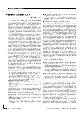 •LISTAS DE COMPROBACION
LISTAS DE COMPROBACION
Pranab Kumar Nag
Los sistemas de trabajo abarcan tanto las variables
macro-organizativas como el subsistema personal, el subsistema
tecnológico y el ambiente externo. El análisis de los sistemas de
trabajo es, por tanto, sobre todo un esfuerzo por comprender la
distribución de funciones entre el trabajador y el equipo técnico,
y la división del trabajo entre las personas en un entorno socio-
técnico. Este análisis puede contribuir a la toma de decisiones
(informadas) para mejorar los sistemas de seguridad, la eficacia
en el trabajo, el desarrollo tecnológico y el bienestar físico y
mental de los trabajadores.
Los investigadores examinan los sistemas de trabajo en
función de enfoques divergentes (mecanicista, biológico, percep-
tual/motor, motivacional), con los correspondientes resultados
individuales y de organización (Campion y Thayer 1985). La
selección de los métodos para el análisis del sistema de trabajo
viene impuesta por los enfoques que se hayan elegido y por el
objetivo particular que se persigue, por el contexto organizativo,
por las características humanas y del trabajo y por la comple-
jidad tecnológica del sistema que se está estudiando (Drury
1987). Los cuestionarios y las listas de comprobación son los
medios más comunes para elaborar bases de datos por parte de
los encargados de la planificación organizativa a la hora de prio-
rizar los planes de acción en las áreas de selección y asignación
de personal, para la compensación del rendimiento, para la
gestión de la seguridad e higiene, para el diseño del sistema
hombre-máquina y el diseño o reestructuración del trabajo. Los
métodos de inventario o listas de comprobación, como el Cues-
tionario del Análisis de Posición, PAQ en inglés (McCormick
1979), el Inventario de los Componentes del Trabajo (Banks y
Miller 1984), el Análisis Diagnóstico del Trabajo (Hackman y
Oldham 1975) y el Cuestionario Multimétodo para el Diseño de
un Trabajo (Campion 1988), son los instrumentos más populares
y están dirigidos a varios objetivos.
El PAQ tiene seis divisiones principales, que comprenden 189
ítems sobre la conducta, necesarios para valorar el rendimiento
en el trabajo, y siete apartados complementarios relacionados
con la compensación económica:
• Entrada de la información (dónde y cómo se obtiene la infor-
mación sobre los trabajos que se van a realizar) (35 ítems).
• Proceso mental (tratamiento de la información y toma de deci-
siones durante la realización del trabajo) (14 ítems).
• Resultados en términos de trabajo (trabajo físico realizado,
herramientas e instrumentos utilizados) (50 ítems).
• Relaciones interpersonales (36 ítems).
• Situación de trabajo y contexto de la tarea (contextos físicos y
sociales) (18 ítems).
• Otras características de la tarea (planificación, exigencias de la
tarea) (36 ítems).
El Inventario de los Componentes del Trabajo Mark II
contiene siete secciones. La sección de introducción trata de los
detalles de la organización, la descripción de las tareas y los
datos personales del empleado. Otras secciones son:
• Herramientas y equipo: uso de más de 200 herramientas y
equipos (26 ítems).
• Exigencias físicas y de percepción: fuerza, coordinación, aten-
ción selectiva (23 ítems).
• Demandas matemáticas: uso de números, trigonometría, apli-
caciones prácticas, como trabajo con planos y dibujos
(127 ítems).
• Exigencias de comunicación: preparación de cartas, utilización
de códigos, entrevistas (19 ítems).
• Toma de decisiones y responsabilidad: decisiones sobre
métodos, orden del trabajo, normas y temas relacionados
(10 ítems).
• Condiciones de trabajo y características del mismo.
Los métodos de perfil tienen ciertos elementos en común:
(1) un conjunto integral de factores de trabajo utilizados para
seleccionar la categoría del mismo, (2) una escala de valoración
que permite evaluar las exigencias de la tarea y (3) la valoración
de las características del trabajo de acuerdo con la estruc-
tura organizativa y los requisitos socio-técnicos. El método “Les
profils des postes”, otro instrumento para trazar el perfil de la tarea
desarrollado por la Organización Renault (RNUR 1976),
contiene una tabla de entrada de las variables que representan
las condiciones de trabajo y proporciona a los encuestados una
escala de cinco puntos, en la que pueden seleccionar el valor de
cada variable desde muy satisfactorio a muy deficiente, mediante
el registro normalizado de las respuestas. Las variables cubren
(1) el diseño del puesto de trabajo, (2) el ambiente físico, (3) los
factores de carga física, (4) la tensión nerviosa, (5) la autonomía
del trabajo, (6) las relaciones, (7) la repetitividad y (8) el conte-
nido del trabajo.
El AET (Análisis Ergonómico del Trabajo) (Rohmert y
Landau 1985), se creó tomando como base el concepto de
estrés-tensión. Cada uno de los 216 apartados del AET está
codificado: un código define los estresores, indicando si el
elemento del trabajo puede o no calificarse como estresante,
otros definen el grado de estrés asociado con un trabajo y otros,
por último, describen la duración y frecuencia del estrés durante
el turno de trabajo.
El AET se compone de tres partes:
• Parte A. El Sistema hombre-trabajo (143 ítems), que incluye
los objetos del trabajo, herramientas y equipos, y el ambiente
de trabajo que constituye las condiciones físicas, organizativas,
sociales y económicas del trabajo.
• Parte B. El Análisis de la tarea contiene 31 ítems, clasificados
en función de los distintos tipos de objetos de trabajo, como
materiales y objetos abstractos, y de las tareas relacionadas con
el trabajador.
• Parte C. El Análisis de las exigencias del trabajo (42 ítems),
comprende los elementos de percepción, decisión y
respuesta/actividad (El suplemento del AET, H-AET trata
sobre las posturas y movimientos del cuerpo en las actividades
de montaje industrial).
En general, las listas de comprobación adoptan uno de estos
dos enfoques: (1) el orientado a la tarea (por ejemplo, el AET,
Les profils des postes) y (2) el orientado al trabajador (por ejemplo,
el PAQ). Los inventarios de tareas y perfiles ofrecen una sutil
comparación de las tareas complejas y del perfil profesional de
las tareas y determinan los aspectos del trabajo que se consi-
deran a priori como factores imprescindibles para mejorar las
condiciones laborales. El énfasis del PAQ está en la clasifica-
ción de familias o clusters (Fleishman y Quaintence 1984;
Mossholder y Arvey 1984; Carter y Biersner 1987), deduciendo
la validez de los acomponentes del trabajo y el estrés del mismo
(Jeanneret 1980; Shaw y Riskind 1983).
Desde el punto de vista médico, tanto el AET como los
métodos del perfil permiten comparar las limitaciones y apti-
tudes cuando son necesarios (Wagner 1985). El cuestionario
nórdico es un ejemplo del análisis ergonómico del puesto de
29.16 LISTAS DE COMPROBACION ENCICLOPEDIA DE SALUD Y SEGURIDAD EN EL TRABAJO
HERRAMIENTAS Y ENFOQUES
 
