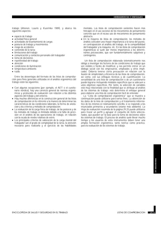 trabajo (Ahonen, Launis y Kuorinka 1989), y abarca los
siguientes aspectos:
• espacio de trabajo
• actividad física general
• actividades de levantamiento de cargas
• posturas de trabajo y movimientos
• riesgo de accidentes
• contenido de la tarea
• limitaciones del trabajo
• comunicación y contactos personales del trabajador
• toma de decisiones
• repetitividad del trabajo
• atención
• condiciones de iluminación
• temperatura ambiente
• ruido.
Entre las desventajas del formato de las listas de comproba-
ción para fines generales utilizadas en el análisis ergonómico del
trabajo están las siguientes:
• Con algunas excepciones (por ejemplo, el AET o el cuestio-
nario nórdico), hay una carencia general de normas ergonó-
micas y protocolos de evaluación con relación a los distintos
aspectos del trabajo y del entorno.
• Hay muchas diferencias en la construcción general de las listas
de comprobación en lo referente a la manera de determinar las
características de las condiciones laborales, la forma de anota-
ción y los criterios y métodos de comprobación.
• La evaluación de la carga física de trabajo, de las posturas y de
los métodos de trabajo es limitada debido a la falta de preci-
sión en el análisis de las operaciones de trabajo, en relación
con la escala de niveles relativos de estrés.
• Los principales criterios de valoración de la carga mental del
trabajador son el grado de complejidad de la tarea, la atención
necesaria para realizarla y el ejercicio de las habilidades
mentales. Las listas de comprobación existentes hacen más
hincapié en el uso excesivo de los mecanismos de pensamiento
concreto que en el escaso uso de mecanismos de pensamiento
abstracto.
• En la mayoría de listas de comprobación, los métodos de
análisis conceden una mayor importancia a la tarea del puesto,
en contraposición al análisis del trabajo, de la compatibilidad
del trabajador y la máquina, etc. En las listas de comprobación
ergonómicas se suele dar menos importancia a los determi-
nantes psicosociales, que son fundamentalmente subjetivos y
contingentes.
Un lista de comprobación elaborada sistemáticamente nos
obliga a investigar los factores de las condiciones de trabajo que
son visibles o fáciles de modificar, y nos permite entrar en un
diálogo social con los empresarios, empleados y otros impli-
cados. Debería tenerse cierta precaución en relación con la
ilusión de simplicidad y eficiencia de las listas de comprobación,
así como, con sus enfoques técnicos y de cuantificación. La
versatilidad de una lista de comprobación o de un cuestionario
puede lograrse incluyendo módulos específicos que se adecuen a
unos objetivos específicos. Por tanto, la selección de variables
está muy relacionada con la finalidad que se atribuye al análisis
de los sistemas de trabajo; esto determina el enfoque general
para elaborar una lista de comprobación fácil de entender.
La “Lista de comprobación ergonómica” que se muestra a
continuación puede utilizarse para varios fines. La obtención de
los datos de la lista de comprobación y el tratamiento informá-
tico de los mismos es relativamente sencillo, si se responde a los
enunciados primarios y secundarios (véanse más adelante). La
Hoja de evaluación resumida de la página 29.25 puede utilizarse
para trazar un perfil y agrupar el conjunto de ítems seleccio-
nados, que pueden ser la base para la toma de decisiones sobre
los sistemas de trabajo. El proceso de análisis suele llevar mucho
tiempo y los usuarios de estos instrumentos deben tener una
amplia formación ergonómica, tanto teórica como práctica,
para la evaluación de los sistemas de trabajo.
ENCICLOPEDIA DE SALUD Y SEGURIDAD EN EL TRABAJO 29.17 LISTAS DE COMPROBACION 29.17
HERRAMIENTAS Y ENFOQUES
29.
ERGONOMIA
 