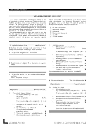 LISTA DE COMPROBACION ERGONOMICA
A. Organización, trabajador y tarea Respuesta/puntuación
El diseñador de la lista de trabajo puede proporcionar un dibujo
o fotografía para mostrar el trabajo y el puesto en estudio.
1. Descripción de la organización y las funciones.
2. Características del trabajador: Breve descripción del grupo de
trabajo.
3. Descripción de la tarea: Lista de actividades y materiales que
se utilizan.
Indique brevemente los riesgos.
B. Aspecto técnico Respuestas/puntuación
I. Especialización del puesto de trabajo
4. Los modelos del trabajo o de la tarea
son simples
y poco complicados. Sí/No
Si la respuesta es No, valore lo siguiente: (de 0 a 5)
4.1 La asignación del trabajo es específica para el
operario. q
4.2 Las herramientas y los métodos de
trabajo son especiales para el
propósito de la tarea. q
4.3 Volumen de producción y calidad del trabajo. q
4.4 El empleado desempeña múltiples tareas. q
II. Habilidades requeridas
5. El trabajo requiere una actividad
motora simple. Sí/No
Si la respuesta es No, valore lo siguiente: (de 0 a 5)
5.1 El puesto requiere conocimientos y habilidades
especializados. q
5.2 El puesto exige una formación para adquirir
esas habilidades. q
5.3 El trabajador comete frecuentes errores en su
trabajo. q
5.4 El puesto exige una rotación frecuente, reglada. q
5.5 Las operaciones están marcadas por una
máquina o automatizadas. q
Comentarios y sugerencias para la mejora, ítems 4 a 5.5:
q Valoración del analista Valoración del trabajador q
C. Aspectos biológicos Respuesta/puntuación
III. Actividad física general
6. El trabajador determina y
regula completamente su actividad física. Sí/No
Si la respuesta es No, valore lo siguiente: (de 0 a 5)
6.1 El trabajador mantiene un ritmo preestablecido. q
6.2 El trabajo implica frecuentes movimientos
repetitivos. q
6.3 Exigencia cardiorrespiratoria del trabajo: q
Sedentario, ligero, moderado, pesado,
extremadamente pesado.
(mencione las características del trabajo pesado):
29.18 LISTAS DE COMPROBACION ENCICLOPEDIA DE SALUD Y SEGURIDAD EN EL TRABAJO
HERRAMIENTAS Y ENFOQUES
Aquí se dan unas directrices generales para elaborar un lista
de comprobación de los sistemas de trabajo con estructura
modular, que abarca cinco aspectos fundamentales (mecánico,
biológico, de percepción/motor, técnico y psicosocial). La
importancia de los módulos varía según la naturaleza del trabajo
que se va a analizar, los aspectos específicos del país o población
objeto del estudio, las prioridades organizativas y el uso que se
pretende dar a los resultados del análisis.
Los encuestados marcarán el “enunciado primario” con “Sí o
No”. Las respuestas afirmativas indican la ausencia aparente de
un problema, y dejan abierta la posibilidad de aconsejar un
escrutinio posterior más preciso. Las respuestas negativas
indican la necesidad de una evaluación y una mejora ergonó-
mica. Las respuestas a los “enunciados secundarios” se distin-
guen porque tienen un solo dígito en la escala de gravedad de
acuerdo/desacuerdo que se indica a continuación.
0 No sabe o no aplicable
1 Desacuerdo absoluto
2 Desacuerdo
3 Ni acuerdo ni desacuerdo
4 Acuerdo
5 Acuerdo absoluto
 