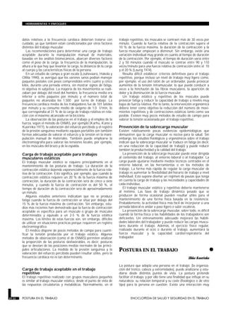 datos relativos a la frecuencia cardíaca deberían tratarse con
cuidado, ya que también están condicionados por otros factores
distintos del trabajo muscular.
Las recomendaciones para determinar una carga de trabajo
aceptable durante la manipulación manual de materiales,
basadas en los análisis biomecánicos, abarcan diversos factores
como el peso de la carga, la frecuencia de la manipulación, la
altura a la que hay que levantar la carga, la distancia de la carga
al cuerpo y las características físicas de la persona.
En un estudio de campo a gran escala (Louhevaara, Hakola y
Ollila 1990), se averiguó que los varones sanos podían manejar
paquetes postales con pesos comprendidos entre cuatro y cinco
kilos, durante una jornada entera, sin mostrar signos de fatiga,
ni objetiva ni subjetiva. La mayoría de los movimientos se reali-
zaban por debajo del nivel del hombro, la frecuencia media era
inferior a ocho paquetes por minuto y el número total de
paquetes no alcanzaba los 1.500 por turno de trabajo. La
frecuencia cardíaca media de los trabajadores fue de 101 latidos
por minuto y su consumo medio de oxígeno de 1,0 l/min, lo
que correspondía al 31 % de la carga de trabajo relativa en rela-
ción con el máximo alcanzado en la bicicleta.
La observación de las posturas en el trabajo y el empleo de la
fuerza, según el método de OWAS, por ejemplo (Karhu, Kansi y
Kuorinka 1977), la valoración del esfuerzo percibido y el registro
de la presión sanguínea mediante equipos portátiles son también
formas adecuadas de valorar el esfuerzo y la tensión en la mani-
pulación manual de materiales. También puede emplearse la
electromiografía para valorar las tensiones locales, por ejemplo,
en los músculos del brazo y de la espalda.
Carga de trabajo aceptable para trabajos
musculares estáticos
El trabajo muscular estático se requiere principalmente en el
mantenimiento de las posturas de trabajo. La duración de la
contracción estática depende exponencialmente de la fuerza rela-
tiva de la contracción. Esto significa, por ejemplo, que cuando la
contracción estática requiere un 20 % de la fuerza máxima de
contracción, la duración de la contracción será de cinco a siete
minutos, y cuando la fuerza de contracción es del 50 %, el
tiempo de duración de la contracción será de aproximadamente
un minuto.
Algunos estudios anteriores indicaban que no se produce
fatiga cuando la fuerza de contracción se sitúa por debajo del
15 % de la fuerza máxima de contracción. Sin embargo, estu-
dios más recientes han demostrado que la fuerza de contracción
aceptable es específica para un músculo o grupo de músculos
determinados y equivale a un 2-5 % de la fuerza estática
máxima. Los límites de estas fuerzas son, sin embargo, difíciles
de utilizar en situaciones prácticas porque requieren un registro
electromiográfico.
El médico dispone de pocos métodos de campo para cuanti-
ficar la tensión producida por el trabajo estático. Algunos
métodos de observación (como el de OWAS) permiten analizar
la proporción de las posturas desfavorables, es decir, posturas
que se desvían de las posiciones medias normales de las princi-
pales articulaciones. La medida de la presión sanguínea y la
valoración del esfuerzo percibido pueden resultar útiles, pero la
frecuencia cardíaca no es tan determinante.
Carga de trabajo aceptable en el trabajo
repetitivo
El trabajo repetitivo realizado con grupos musculares pequeños
es similar al trabajo muscular estático, desde el punto de vista de
las respuestas circulatorias y metabólicas. Normalmente, en el
trabajo repetitivo, los músculos se contraen más de 30 veces por
minuto. Cuando la fuerza relativa de la contracción supera el
10 % de la fuerza máxima, la duración de la contracción y la
fuerza muscular empiezan a disminuir. Sin embargo, existe una
variación individual muy grande en cuanto al tiempo de duración
de la contracción. Por ejemplo, el tiempo de duración varía entre
2 y 50 minutos cuando el músculo se contrae entre 90 y 110
veces/minuto para una fuerza relativa de contracción entre el 10
y el 20 % (Laurig 1974).
Resulta difícil establecer criterios definitivos para el trabajo
repetitivo, porque incluso un nivel de trabajo muy ligero como,
por ejemplo, el uso del ratón de un ordenador, puede provocar
aumentos de la tensión intramuscular, lo que puede conducir a
veces a la hinchazón de las fibras musculares, la aparición de
dolor y la disminución de la fuerza muscular.
Un trabajo estático y repetitivo de los músculos puede
provocar fatiga y reducir la capacidad de trabajo a niveles muy
bajos de fuerza relativa. Por lo tanto, la intervención ergonómica
deberá tener como objetivo la reducción del número de movi-
mientos repetitivos y de contracciones estáticas tanto como sea
posible. Existen muy pocos métodos de estudio de campo para
valorar la tensión ocasionada por el trabajo repetitivo.
Prevención de la sobrecarga muscular
Existen relativamente pocas evidencias epidemiológicas que
demuestren que la carga muscular es nociva para la salud. Sin
embargo, los estudios fisiológicos y ergonómicos sobre el trabajo
indican que la sobrecarga muscular se traduce en fatiga (es decir,
en una reducción de la capacidad de trabajo) y puede reducir
también la productividad y la calidad del trabajo.
La prevención de la sobrecarga muscular puede estar dirigida
al contenido del trabajo, al entorno laboral o al trabajador. La
carga puede ajustarse mediante medios técnicos centrados en el
entorno laboral, en las herramientas o en los métodos de
trabajo. La forma más rápida de regular la carga muscular de
trabajo es aumentar la flexibilidad del horario de trabajo a nivel
individual. Esto supone diseñar un régimen de pausas que tenga
en cuenta la carga de trabajo y las necesidades y capacidades de
cada individuo.
El trabajo muscular estático y repetitivo debería mantenerse
al mínimo. Las fases de trabajo dinámico pesado que se
producen de forma ocasional pueden resultar útiles para el
mantenimiento de una forma física basada en la resistencia.
Probablemente, la actividad física más fácil de incorporar a una
jornada laboral es andar a paso ligero o subir escaleras.
La prevención de la sobrecarga muscular, sobre todo, es difícil
cuando la forma física o las habilidades de los trabajadores son
deficientes. Un entrenamiento adecuado mejorará las habili-
dades laborales del trabajador y puede reducir las cargas muscu-
lares durante el trabajo. Además, el ejercicio físico regular,
realizado durante el ocio o durante el trabajo, aumentará la
fuerza muscular y la capacidad cardiorrespiratoria del
trabajador.
•
POSTURA EN EL TRABAJO
POSTURA EN EL TRABAJO
Ilkka Kuorinka
La postura que adopta una persona en el trabajo: (la organiza-
ción del tronco, cabeza y extremidades), puede analizarse y estu-
diarse desde distintos puntos de vista. La postura pretende
facilitar el trabajo, y por ello tiene una finalidad que influye en su
naturaleza: su relación temporal y su coste (fisiológico o de otro
tipo) para la persona en cuestión. Existe una interacción muy
29.32 POSTURA EN EL TRABAJO ENCICLOPEDIA DE SALUD Y SEGURIDAD EN EL TRABAJO
HERRAMIENTAS Y ENFOQUES
 
