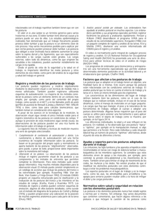 relacionados con el trabajo repetitivo también tienen que ver con
las posturas.
El dolor en la zona lumbar es un término genérico para varios
trastornos en esa zona. El dolor lumbar tiene diversas causas y la
postura puede ser una de ellas. Los estudios epidemiológicos
realizados han demostrado que un trabajo físicamente pesado
provoca dolor lumbar y que la postura es un elemento clave de
este proceso. Hay varios mecanismos posibles para explicar por
qué ciertas posturas pueden provocar dolor lumbar. Las posturas
que obligan a estar inclinado hacia adelante aumentan la carga
sobre la espina dorsal y los ligamentos, que son especialmente
vulnerables a las cargas cuando están girados. Las cargas
externas, sobre todo las dinámicas, como las que originan las
sacudidas o los resbalones, pueden aumentar notablemente las
cargas en la espalda.
Desde el punto de vista de la seguridad y la salud en el
trabajo, es importante identificar las malas posturas y otros
elementos de esta índole, como parte del análisis de la seguridad
y salud del trabajo en general.
Registro y medición de las posturas de trabajo
Las posturas pueden registrarse y medirse objetivamente
mediante la observación visual o con técnicas de medida más o
menos sofisticadas. También pueden registrarse utilizando
esquemas de autovaloración. La mayoría de los métodos consi-
deran la postura como un elemento dentro de un contexto más
amplio, por ejemplo, como parte del contenido del propio
trabajo, como sucede en el AET y en los llamados profils des postes
(perfiles de puestos) de Renault (Landau y Rohmert 1981; RNUR
1976) o bien, como base para cálculos biomecánicos, que
también toman en consideración otros aspectos.
A pesar de los avances en la tecnología de la medición, la
observación visual sigue siendo el único método viable para el
registro sistemático de las posturas en condiciones de campo. Y
aunque la precisión de estas mediciones sigue siendo escasa, las
observaciones de las posturas pueden ser una rica fuente de
información sobre el trabajo en general.
La siguiente lista de métodos y técnicas de medición muestra
una serie de ejemplos seleccionados:
1. Cumplimentación de cuestionarios de autoevaluación y diarios. Los
cuestionarios y diarios de autoevaluación son una forma
económica de recopilar información sobre las posturas. Se
basan en la percepción del propio sujeto y normalmente se
aparta bastante de las posturas “objetivamente” observadas,
pero puede, a pesar de todo, proporcionar datos importantes
sobre la monotonía del trabajo.
2. Observación de las posturas. La observación de las posturas
incluye el registro puramente visual de las posturas y sus
componentes y los métodos de entrevista que permiten
completar la información. Para estos métodos suele existir
apoyo informático. Hay muchos métodos disponibles para la
observación visual. El método puede consistir simplemente en
un catálogo de acciones que incluye las posturas del tronco o
las extremidades (por ejemplo, Keyserling 1986; Van der
Beek, Van Gaalen y Frings-Dresen 1992). El método OWAS
propone un esquema estructurado para la clasificación y la
evaluación de las posturas del tronco y los miembros en los
estudios de campo, (Karhu, Kansi y Kuorinka 1977). Los
métodos de registro y análisis pueden contener esquemas de
anotación, algunos de ellos bastante detallados, como sucede
con el método del diagrama de la postura de Corlett y Bishop
(1976), y pueden proporcionar una valoración de la posición
de muchos segmentos anatómicos para cada parte de la tarea
(Drury 1987).
3. Análisis postural asistido por ordenador. Los ordenadores han
ayudado al análisis postural en muchos aspectos. Los ordena-
dores portátiles y sus programas especiales permiten registrar
fácilmente las posturas y analizarlas rápidamente. Persson y
Kilbom (1983) desarrollaron el programa VIRA para el
estudio de las extremidades superiores; Kerguelen (1986) creó
un paquete completo de registro y análisis de las tareas. Kivi y
Mattila (1991), diseñaron una versión informatizada del
OWAS para el registro y el análisis.
El vídeo es normalmente parte integral de cualquier proceso
de registro y análisis. El US National Institute for Occupational
Safety and Health (NIOSH) ha presentado una serie de direc-
trices para utilizar técnicas de vídeo en el análisis de riesgos
(NIOSH 1990).
Los programas de ordenador para biomecánica y antropome-
tría son una herramienta especializada que permite analizar
determinados elementos posturales en la actividad laboral y en
el laboratorio (por ejemplo, Chaffin 1969).
Factores que afectan a las posturas de trabajo
Las posturas que se adoptan en el trabajo tienen un objetivo, una
finalidad fuera de sí mismas. Esto ocurre porque las posturas
están relacionadas con las condiciones externas de trabajo. El
análisis postural que no tiene en cuenta el entorno de trabajo y la
tarea en sí, tiene un interés limitado para los ergónomos.
Las características de las dimensiones del lugar de trabajo
definen bastante bien las posturas, como en el caso de los
trabajos que se realizan sentado, incluso en el caso de las tareas
dinámicas, como el manejo de materiales en un lugar pequeño.
Las cargas que hay que manejar, el peso y la naturaleza de las
herramientas de trabajo, obligan al cuerpo a adoptar una
postura determinada. Algunas tareas requieren que el peso del
cuerpo se utilice para sostener una herramienta o para aplicar
una fuerza sobre el objeto de trabajo como se muestra, por
ejemplo, en la Figura 29.14.
Las diferencias individuales, la edad y el sexo influyen en las
posturas. En realidad, se ha observado que una postura “típica”
u “óptima”, por ejemplo en la manipulación manual, es algo
que pertenece a la ficción. Para cada individuo y cada situación
laboral hay un número de posturas “óptimas” alternativas, desde
el punto de vista de diferentes criterios.
Ayudas y soportes para las posturas adoptadas
durante el trabajo
Los cinturones, las fajas lumbares y los aparatos ortopédicos están
recomendados en tareas con riesgo de dolencia lumbar o muscu-
losquelética de los miembros superiores. Se considera que estos
elementos sirven de apoyo a los músculos, por ejemplo, para
controlar la presión intra-abdominal y los movimientos de la
mano. También sirven para limitar el rango de movimiento de los
codos, las muñecas y los dedos. No existen pruebas de que el
modificar los elementos posturales con estos elementos contri-
buya a evitar los problemas musculosqueléticos.
Los soportes posturales en el lugar de trabajo y en la maqui-
naria, como las asas, las almohadillas para arrodillarse y los
apoyos para sentarse pueden resultar útiles a la hora de mitigar
el dolor y las cargas posturales.
Normativa sobre salud y seguridad en relación
con los elementos posturales
Las posturas o los elementos posturales nunca han estado sujetos
a normas por sí mismos. Sin embargo, hay varios documentos
que contienen comentarios, que hacen alguna referencia a las
posturas o que incluyen la cuestión de las posturas como
29.34 POSTURA EN EL TRABAJO ENCICLOPEDIA DE SALUD Y SEGURIDAD EN EL TRABAJO
HERRAMIENTAS Y ENFOQUES
 