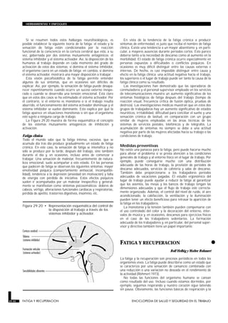 Si se resumen todos estos hallazgos neurofisiológicos, es
posible establecer la siguiente teoría de la fatiga: el estado y la
sensación de fatiga están condicionados por la reacción
funcional de la consciencia en la corteza cerebral que está, a su
vez, gobernada por dos sistemas mutuamente antagónicos: el
sistema inhibidor y el sistema activador. Así, la disposición de los
humanos al trabajo depende en cada momento del grado de
activación de estos dos sistemas: si domina el sistema inhibidor,
el organismo caerá en un estado de fatiga; en cambio, si domina
el sistema activador, mostrará una mayor disposición a trabajar.
Esta visión psicofisiolófica de la fatiga permite entender
algunos de sus síntomas, que en ocasiones son difíciles de
explicar. Así, por ejemplo, la sensación de fatiga puede desapa-
recer repentinamente cuando ocurre un suceso externo inespe-
rado o cuando se desarrolla una tensión emocional. Está claro
que en estos dos casos se ha estimulado el sistema activador. Por
el contrario, si el entorno es monótono o si el trabajo resulta
aburrido, el funcionamiento del sistema activador disminuye y el
sistema inhibidor se vuelve dominante. Esto explica por qué la
fatiga aparece en situaciones monótonas o sin que el organismo
esté sujeto a ninguna carga de trabajo.
La Figura 29.20 muestra de forma esquemática el concepto
de los sistemas mutuamente antagónicos de inhibición y
activación.
Fatiga clínica
Todo el mundo sabe que la fatiga intensa, excesiva, que se
acumula día tras día produce gradualmente un estado de fatiga
crónica. En este caso, la sensación de fatiga se intensifica y no
sólo se produce por la tarde, después del trabajo, sino también
durante el día y, en ocasiones, incluso antes de comenzar a
trabajar. Una sensación de malestar, frecuentemente de natura-
leza emocional, suele acompañar a este estado. En las personas
que padecen de fatiga se observan los siguientes síntomas: mayor
emotividad psíquica (comportamiento antisocial, incompatibi-
lidad), tendencia a la depresión (ansiedad sin motivación) y falta
de energía con pérdida de iniciativa. Estos efectos psíquicos
suelen ir acompañados por un malestar inespecífico y general-
mente se manifiestan como síntomas psicosomáticos: dolores de
cabeza, vértigo, alteraciones funcionales cardíacas y respiratorias,
pérdida de apetito, trastornos digestivos, insomnio, etc.
En vista de la tendencia de la fatiga crónica a producir
síntomas de enfermedad, es justo que reciba el nombre de fatiga
clínica. Existe una tendencia a un mayor absentismo y, en parti-
cular, a mayores ausencias durante períodos cortos. Esto parece
deberse tanto a la necesidad de descanso como al aumento en la
morbilidad. El estado de fatiga crónica ocurre especialmente en
personas expuestas a dificultades o conflictos psíquicos. En
ocasiones es muy difícil distinguir entre las causas externas e
internas. De hecho, es casi imposible distinguir entre causa y
efecto en la fatiga clínica: una actitud negativa hacia el trabajo,
los superiores o el lugar de trabajo puede ser tanto la causa de la
fatiga clínica como su resultado.
Las investigaciones han demostrado que las operadoras de
conmutadores y el personal supervisor empleado en los servicios
de telecomunicaciones muestra un aumento significativo de los
síntomas fisiológicos de fatiga después del trabajo (tiempo de
reacción visual, frecuencia crítica de fusión óptica, pruebas de
destreza). Las investigaciones médicas muestran que en estos dos
grupos de trabajadoras hay un aumento significativo de estados
neuróticos, irritabilidad, dificultad para conciliar el sueño y una
sensación crónica de lasitud, en comparación con un grupo
similar de mujeres empleadas en las áreas técnicas de los
sistemas de servicios postales, telefónicos y de telégrafos. La
acumulación de síntomas no siempre se debe a una actitud
negativa por parte de las mujeres afectadas hacia su trabajo o las
condiciones de trabajo.
Medidas preventivas
No existe una panacea para la fatiga, pero puede hacerse mucho
para aliviar el problema si se presta atención a las condiciones
generales de trabajo y al entorno físico en el lugar de trabajo. Por
ejemplo, puede conseguirse mucho con una distribución
adecuada de las horas de trabajo, la previsión de períodos de
descanso adecuados, servicios de cafetería y salas de descanso.
También debe proporcionarse a los trabajadores períodos
adecuados de vacaciones pagadas. El estudio ergonómico del
lugar de trabajo puede ayudar a reducir la fatiga al garantizar
que los asientos, las mesas y los bancos de trabajo tengan las
dimensiones adecuadas y que el flujo de trabajo esté correcta-
mente organizado. Además, el control del nivel de ruido, el aire
acondicionado, la calefacción, la ventilación y la iluminación
pueden tener un efecto beneficioso para retrasar la aparición de
la fatiga en los trabajadores.
La monotonía y la tensión también pueden compensarse con
el uso controlado del color y la decoración del entorno, inter-
valos de música y, en ocasiones, descansos para ejercicios físicos
en el caso de los trabajadores sedentarios. La formación
adecuada de los trabajadores y, en particular, del personal super-
visor y directivo también tiene un papel importante.
•
FATIGA Y RECUPERACION
FATIGA Y RECUPERACION
Rolf Helbig y Walter Rohmert
La fatiga y la recuperación son procesos periódicos en todos los
organismos vivos. La fatiga puede describirse como un estado que
se caracteriza por una sensación de cansancio combinada con
una reducción o una variación no deseada en el rendimiento de
la actividad (Rohmert 1973).
No todas las funciones del organismo humano se cansan
como resultado del uso. Incluso cuando estamos dormidos, por
ejemplo, seguimos respirando y nuestro corazón sigue latiendo
sin pausa. Obviamente, las funciones básicas de respiración y la
29.40 FATIGA Y RECUPERACION ENCICLOPEDIA DE SALUD Y SEGURIDAD EN EL TRABAJO
HERRAMIENTAS Y ENFOQUES
Figura 29.20 • Representación esquemática del control de
la disposición al trabajo a través de los
sistemas inhibidor y activador.
 