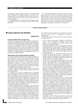 una especie de “cuello de botella” fisiológico. Un ejemplo podría
ser la combinación de trabajo muscular y estrés por calor.
Ambos factores de estrés afectan al sistema circulatorio como si
se tratara de un cuello de botella común, produciéndose una
tensión acumulada.
Los posibles efectos de combinación entre el trabajo muscular
y las condiciones físicas se describen en Bruder (1993) (véase la
Tabla 29.3).
En el caso de la combinación de más de dos factores de estrés,
que es la situación normal en la práctica, existen muy pocos
datos científicos. Lo mismo sucede con la combinación sucesiva
de los factores de estrés, es decir, el efecto sobre la tensión de
distintos factores de estrés que afectan sucesivamente al traba-
jador. Para estos casos, en la práctica, el tiempo necesario de
recuperación se determina midiendo parámetros fisiológicos o
psicológicos y utilizándolos como valores de integración.
ASPECTOS PSICOLÓGICOS
•CARGA MENTAL DE TRABAJO
CARGA MENTAL DE TRABAJO
Winfried Hacker
Carga mental frente a carga física
El concepto de carga mental de trabajo (CMT) está adquiriendo
cada vez más importancia ya que las tecnologías modernas, semi-
automáticas e informáticas pueden imponer mayores exigencias
en cuanto a las capacidades humanas mentales o de procesa-
miento de la información, tanto en las tareas administrativas
como de fabricación. De este modo, especialmente en el campo
de análisis del trabajo, evaluación de los requisitos para un puesto
determinado y diseño del puesto, el concepto de “carga mental
de trabajo”, ha adquirido incluso más importancia que el de la
carga física de trabajo tradicional.
Definiciones de la carga mental de trabajo
No existe una definición universal de carga mental de trabajo. La
razón principal es que hay al menos dos definiciones y enfoques
que cuentan con una base teórica sólida: (1) la CMT se consi-
dera, en términos de las exigencias de la tarea, como una variable
independiente externa a la que los trabajadores tienen que
enfrentarse de manera más o menos eficaz, y (2) la CMT se
define en términos de interacción entre las exigencias de la tarea
y las capacidades o recursos de la persona (Hancock y Chignell
1986; Welford 1986; Wieland-Eckelmann 1992).
Aunque surgen de contextos diferentes, ambos enfoques son
necesarios y ayudan a entender distintos problemas de forma
bien fundamentada.
El enfoque de la interacción exigencias-recursos se desarrolló
dentro del contexto de las teorías de adaptación o no adaptación
entre personalidad y entorno, que tratan de explicar las reac-
ciones que distinguen a unos individuos de otros ante condi-
ciones y exigencias idénticas en el plano físico y psicosocial. Así,
este enfoque puede explicar las diferencias individuales en los
patrones de reacciones subjetivas ante determinadas exigencias y
condiciones de carga, por ejemplo, en términos de fatiga, mono-
tonía, aversión afectiva, agotamiento o enfermedad (Gopher y
Donchin 1986; Hancock y Meshkati 1988).
El enfoque relacionado con las exigencias de la tarea se desarrolló
en el seno de aquellas ramas de la psicología laboral y la ergo-
nomía que están más vinculados con el diseño de tareas, espe-
cialmente en lo que respecta al diseño de tareas nuevas y futuras,
aún desconocidas: el denominado diseño prospectivo de tareas. El
concepto básico es el de estrés-tensión. Los requisitos de la tarea
constituyen el estrés y los trabajadores tratan de adaptarse o de
enfrentarse a las exigencias impuestas de la misma forma que lo
harían con otras formas de estrés (Hancock y Chignell 1986). El
enfoque relacionado con las exigencias de la tarea intenta
responder a la pregunta: ¿cómo diseñar una tarea para reducir
en lo posible el impacto posterior, por lo general, aún descono-
cido, que tendrá sobre los trabajadores que vayan a
desempeñarla?
Existen algunas características comunes en ambas conceptua-
lizaciones de la CMT.
1. La CMT describe, sobre todo, los aspectos conocidos de la
tarea, es decir, los requisitos y exigencias que las tareas
imponen a los trabajadores, que podrían utilizarse para
predecir el resultado de la misma.
2. Los aspectos mentales de CMT se conceptualizan en términos
del procesamiento de la información. El procesamiento de la
información incluye aspectos cognitivos, volitivos o de motiva-
ción, y emocionales, ya que las personas siempre evalúan las
exigencias que tienen que cumplir y autorregulan su esfuerzo
para llevarlas a cabo.
3. El procesamiento de la información integra los procesos
mentales, las representaciones (como el conocimiento o el
modelo mental de una máquina) y los estados mentales (por
ejemplo, estados de consciencia, grados de activación y, de
manera menos formal, el estado de ánimo).
4. La CMT es una característica multidimensional de los requi-
sitos de la tarea, ya que toda tarea se distingue por un par de
aspectos relacionados entre sí, pero independientes, que
deben considerarse por separado en el diseño de la misma.
5. La CMT tendrá un impacto multidimensional que determi-
nará, al menos, (a) el comportamiento, por ejemplo, las estra-
tegias y el rendimiento obtenido, (b) el bienestar subjetivo y
percibido a corto plazo, con las consecuencias que tendrá
para la salud a largo plazo y (c) los procesos psico-fisiológicos,
por ejemplo, la alteración de la presión sanguínea en el
trabajo, que pueden convertirse a largo plazo en un efecto
positivo (facilitando, por ejemplo, la mejora de las aptitudes) o
negativo (discapacidades o enfermedades).
6. Desde el punto de vista del diseño de tareas, la CMT no debe
minimizarse, como sería necesario en el caso de contamina-
ción del aire por cancerígenos, sino que debe ofrecer un equi-
librio. Son necesarias ciertas exigencias mentales para
mantener el bienestar, la salud y la cualificación, ya que
dichas exigencias proporcionan los estímulos necesarios para
la activación, las condiciones para mantenerse en forma y las
opciones de aprendizaje/entrenamiento. Una carencia de
exigencias puede conducir a la “desactivación”, a la pérdida
de la forma física, a la descapacitación y al deterioro de la
llamada motivación intrínseca (dependiente del contenido de
la tarea). Los descubrimientos en este terreno conducen a la
técnica del diseño de tareas que fomenten la personalidad y la
salud (Hacker 1986).
7. En cualquier caso, la CMT debe considerarse al realizar un
análisis de tareas, en la evaluación de las exigencias de las
tareas y en el diseño prospectivo y correctivo de tareas.
29.44 CARGA MENTAL DE TRABAJO ENCICLOPEDIA DE SALUD Y SEGURIDAD EN EL TRABAJO
HERRAMIENTAS Y ENFOQUES
 