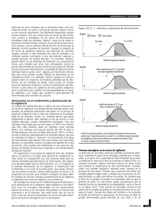 detección de unos estímulos, que se presentan sobre unos estí-
mulos de fondo, así como a la hora de detectar valores críticos
en una tarea de seguimiento. Una distinción importante, aunque
menos evidente, es la que existe entre las tareas de discrimina-
ción sucesiva y simultánea. En las tareas de discriminación
simultánea tanto los estímulos “blanco” como los de fondo se
presentan al mismo tiempo, mientras en las tareas de discrimina-
ción sucesiva, uno se presenta detrás del otro de forma que se
plantean ciertos requisitos de memoria. Aunque la mayoría de
las tareas de vigilancia requieren una detección de estímulos
visuales, también se han estudiado otro tipo de estímulos. Los
estímulos pueden restringirse a una sola posición espacial, o
pueden proceder de fuentes diversas. Los estímulos “blanco”
pueden diferir de los estímulos de fondo por sus características
físicas, pero también por otras, más conceptuales, (como un
patrón determinado de lecturas métricas que puede ser distinto
de otros patrones). Naturalmente, la facilidad de detección de los
estímulos blanco puede variar: algunos son fácilmente detecta-
bles, pero otros pueden resultar difíciles de discriminar de los
estímulos de fondo. Los estímulos “blanco” pueden ser únicos o
pueden existir en conjuntos, sin fronteras definidas que los dife-
rencien de los estímulos de fondo, como sucede en muchas
tareas de inspección industrial. La lista de dimensiones que dife-
rencian a unas tareas de vigilancia de otras podría ampliarse,
pero es suficiente para enfatizar la heterogeneidad de las tareas
de vigilancia y los riesgos que conlleva la generalización de
determinadas observaciones de conjunto.
Variaciones en el rendimiento y disminución de
la vigilancia
La medida de rendimiento que se utiliza con más frecuencia en
las tareas de vigilancia es la proporción de estímulos blanco, por
ejemplo, los productos defectuosos detectados en un proceso de
inspección industrial. Esto es sólo una estimación de la probabi-
lidad de los llamados aciertos. Los estímulos blanco que pasan
inadvertidos se llaman fallos. Aunque la tasa de aciertos es una
medida adecuada, resulta relativamente incompleta. Hay una
estrategia muy simple que permite lograr un 100 % de aciertos:
sólo hace falta clasificar todos los estímulos como estimulo
blanco. Sin embargo, una tasa de aciertos del 100 % suele ir
acompañada por una tasa de falsas alarmas del 100 %, es decir,
no sólo se detectan adecuadamente los estímulos blanco, sino que
los estímulos de fondo se “detectan” incorrectamente. Esta línea
de razonamiento deja bastante claro que siempre que haya falsas
alarmas, es importante conocer su proporción además de la tasa
de aciertos. Otra medida del rendimiento en una tarea de vigi-
lancia es el tiempo necesario para responder a un estímulo blanco
(tiempo de reacción).
El rendimiento en las tareas de vigilancia tiene dos atributos
típicos. El primero es el bajo nivel general de rendimiento en
estas tareas en comparación con una situación ideal para los
mismos estímulos (períodos breves de observación, alta disposi-
ción del observador para la discriminación, etc.). El segundo es
la llamada disminución de la vigilancia, la disminución del
rendimiento en el curso de la observación, que puede iniciarse
tras los primeros minutos. Ambas observaciones se refieren a la
proporción de aciertos, pero también se dispone de datos sobre
los tiempos de reacción. Aunque la disminución de la vigilancia
es habitual en las tareas de vigilancia, no es universal.
Al investigar las causas de un rendimiento general deficiente y
de la disminución de la vigilancia, debe establecerse una distin-
ción entre los conceptos relacionados con las características
básicas de la tarea y los conceptos relacionados con factores del
organismo y de la situación, que nada tienen que ver con la
tarea. Entre los factores relacionados con la tarea pueden distin-
guirse los factores estratégicos y los no estratégicos.
Procesos estratégicos en las tareas de vigilancia
La detección de una señal, como por ejemplo un producto defec-
tuoso, depende en parte de la estrategia utilizada por el obser-
vador, y en parte, de la capacidad de discriminación de la señal.
La distinción se basa en la teoría de la detección de señales (TDS), y es
necesario presentar algunos principios básicos de dicha teoría
para destacar la importancia de esta discriminación. Conside-
remos una variable hipotética, definida como “prueba de la
presencia de una señal”. Siempre que se presente una señal, esta
variable adquirirá algún valor y siempre que se presente un estí-
mulo de fondo, su valor será inferior a la media. Se considera que
el valor de la variable de prueba irá cambiando cada vez que se
presente la señal. De esta forma, puede caracterizarse por la
llamada función de densidad de la probabilidad, como se ilustra
en la Figura 29.27. Otra función de densidad caracteriza los
valores de la variable de prueba en las presentaciones de un estí-
mulo de fondo. Cuando las señales son similares a los estímulos
de fondo, las funciones se superponen, de forma que un valor de
prueba determinado puede proceder de una señal o de un
ENCICLOPEDIA DE SALUD Y SEGURIDAD EN EL TRABAJO 29.47 VIGILANCIA 29.47
HERRAMIENTAS Y ENFOQUES
29.
ERGONOMIA
;;;;;;
;;;;;;
;;;;;;
;;;;;;
;;;;;;
;;;;
;;;;
;;;;
;;;;
;;;;;;;
;;;;;;;
;;;;;;;
;;;;;;;
;;;;;;;
;;;;;
;;;;;
;;;;;
;;;;;;
;;;;;;
;;;;;;
;;;;;;
;;;;;;
;;
Figura 29.27 • Umbrales y capacidad de discriminación.
 