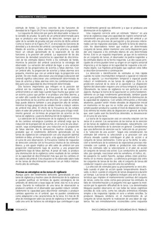 estímulo de fondo. La forma concreta de las funciones de
densidad de la Figura 29.27 no es importante para el argumento.
La respuesta de detección por parte del observador se basa en
la variable de prueba. Se parte de un umbral determinado para
que se produzca una respuesta de detección, siempre que el
valor de la variable de prueba esté por encima de dicho umbral.
Como se ilustra en la Figura 29.27, el área bajo las funciones de
densidad y a la derecha del umbral, corresponden a las probabi-
lidades de aciertos y falsas alarmas. En la práctica, se puede
hacer un cálculo aproximado de la separación de las dos
funciones y la posición del umbral. La separación de las dos
funciones de densidad caracteriza la capacidad de discrimina-
ción de los estímulos blanco frente a los estímulos de fondo,
mientras la posición del umbral caracteriza la estrategia del
observador. La variación del umbral da lugar a una variación
conjunta de las proporciones de aciertos y falsas alarmas. Con
un umbral alto, la proporción de aciertos y falsas alarmas será
pequeña, mientras que con un umbral bajo, la proporción será
grande. De este modo, seleccionar una estrategia (colocación del
umbral) significa seleccionar una combinación determinada de
tasas de aciertos y falsas alarmas entre las combinaciones posi-
bles para una capacidad de discriminación determinada.
Dos factores importantes que influyen en la posición del
umbral son los resultados y la frecuencia de las señales. El
umbral tendrá un valor bajo cuando haya mucho que ganar con
un acierto y poco que perder si se produce una falsa alarma, y
un valor alto cuando las falsas alarmas pueden resultar costosas
y los beneficios de los aciertos son discretos. Un valor de umbral
bajo puede deberse también a una proporción alta de señales,
mientras la baja proporción de señales tiende a inducir valores
de umbral más altos. El efecto de la frecuencia de las señales
sobre el valor del umbral es un factor decisivo para el bajo rendi-
miento general, en términos de proporción de aciertos en las
tareas de vigilancia, y para la disminución de la vigilancia.
La valoración de la disminución de la vigilancia en términos
de los cambios estratégicos (cambios de umbral) exige que la
reducción de la proporción de aciertos, en el curso de una obser-
vación, vaya acompañada por una reducción en la proporción
de falsas alarmas. Así lo demuestran muchos estudios, y es
probable que el rendimiento deficiente generalizado en las
tareas de vigilancia (en comparación con una situación óptima)
también se deba, al menos en parte, a los ajustes del umbral. En
el curso de una observación, la frecuencia relativa de respuestas
de detección coincide con la frecuencia relativa de los estímulos
blanco, y este ajuste implica un alto valor de umbral con una
proporción relativamente baja de aciertos y una proporción
igualmente baja de falsas alarmas. A pesar de todo, se produce
una disminución de la vigilancia como resultado de los cambios
en la capacidad de discriminación más que por los cambios en
los valores del umbral. Esta situación se ha observado sobre todo
en las tareas de discriminación sucesiva con un índice relativa-
mente alto de estímulos.
Procesos no estratégicos en las tareas de vigilancia
Aunque parte del rendimiento deficiente generalizado en una
tarea de vigilancia y muchos casos de disminución de la vigilancia
se pueden justificar en términos de ajustes estratégicos de los
umbrales de detección a tasas bajas de señal, ésta no es la única
causa. Durante la realización de una tarea de observación se
producen cambios en el observador que pueden reducir conside-
rablemente la capacidad para discriminar estímulos o producir
cambios aparentes en el umbral, que no pueden considerarse
como adaptación a las características de la tarea. En más de 40
años de investigación sobre las tareas de vigilancia se han identifi-
cado una serie de factores no estratégicos que contribuyen a que
el rendimiento general sea deficiente y a que se produzca una
disminución en la vigilancia.
Una respuesta correcta ante un estímulo “blanco” en una
tarea de vigilancia exige una capacidad de registro sensorial sufi-
cientemente precisa, una posición adecuada del umbral y un
vínculo entre los procesos de percepción y los procesos relacio-
nados con las respuestas asociadas. Durante la tarea de observa-
ción, los observadores tienen que realizar un determinado
conjunto de tareas, deben mantener una cierta disposición para
dar una respuesta a los estímulos blanco de una determinada
forma. Este es un requisito importante, ya que sin la existencia
de un conjunto de tareas, el observador no podría responder a
los estímulos blanco de la forma requerida. Las dos causas prin-
cipales de errores pueden tener su origen en un registro sensorial
impreciso y en los lapsus en la capacidad de respuesta a los estí-
mulos objeto. Las hipótesis principales que explican estos fallos
se describen brevemente a continuación.
La detección e identificación de estímulos es más rápida
cuando no existe incertidumbre temporal o espacial en relación
con su aspecto. La incertidumbre temporal o espacial puede
reducir el rendimiento en las tareas de vigilancia. Esta es la
predicción esencial de la teoría de la expectación. La disposición
óptima del observador requiere una certeza temporal y espacial.
Obviamente, las tareas de vigilancia no son perfectas en este
aspecto. Aunque la teoría de la expectación se centra fundamen-
talmente en un bajo rendimiento generalizado, también puede
servir para justificar determinados aspectos de la disminución de
la capacidad de vigilancia. Con señales infrecuentes a intervalos
aleatorios, pueden existir niveles elevados de disposición inicial
en momentos en los que no se recibe una señal; además, las
señales pueden producirse cuando el nivel de disposición es bajo.
Esto elimina los niveles altos de disposición en general, de forma
que, sean cuales sean los beneficios obtenidos, se desvanecerán
en el curso de una tarea.
La teoría de la expectación está en estrecha relación con las
teorías de la atención. Las variaciones de las teorías de la atención
en las tareas de vigilancia están relacionadas, naturalmente, con
las teorías dominantes de la atención en general. Consideremos
que una definición de atención sea la “selección de un proceso”
o la “selección de una acción”. Según esta consideración, los
estímulos del entorno se seleccionan y se procesan con una
eficacia elevada cuando contribuyen al plan de acción o al
conjunto de tareas dominantes. Como ya se ha dicho, la selec-
ción se beneficiará de la existencia de expectativas precisas rela-
cionadas con cuándo y dónde se producirán esos estímulos.
Pero los estímulos sólo se seleccionarán si el plan de acción
(el conjunto de tareas) está activo. (Los conductores de automó-
viles, por ejemplo, reaccionan ante los semáforos, el tráfico, etc.;
los pasajeros no suelen hacerlo, aunque ambos están práctica-
mente en la misma situación. La diferencia principal está entre
los conjuntos de tareas de los dos: sólo el conjunto de tareas del
conductor requiere una reacción ante los semáforos).
La selección de estímulos para su procesamiento se verá afec-
tada cuando el plan de acción quede temporalmente desacti-
vado, es decir, cuando el conjunto de tareas desaparezca durante
un tiempo. Las tareas de vigilancia incluyen una serie de carac-
terísticas que impiden el mantenimiento continuo del conjunto
de tareas, como los ciclos cortos para procesar los estímulos, la
falta de retroinformación y el pequeño reto que supone la moti-
vación por la aparente dificultad de la tarea. Los denominados
bloqueos pueden observarse en casi todas las tareas cognitivas
sencillas de ciclo corto, como los cálculos aritméticos mentales
simples o las respuestas rápidas en serie a señales sencillas. Se
producen bloqueos similares en el mantenimiento de un
conjunto de tareas durante la realización de una labor de vigi-
lancia. No son inmediatamente reconocibles como respuestas
29.48 VIGILANCIA ENCICLOPEDIA DE SALUD Y SEGURIDAD EN EL TRABAJO
HERRAMIENTAS Y ENFOQUES
 