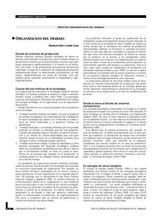 ASPECTOS ORGANIZATIVOS DEL TRABAJO
•ORGANIZACION DEL TRABAJO
ORGANIZACION DEL TRABAJO
Eberhard Ulich y Gudela Grote
Diseño de sistemas de producción
Muchas empresas invierten grandes cantidades de dinero en
sistemas informatizados de producción, pero al mismo tiempo no
aprovechan al máximo sus recursos humanos, recursos cuyo valor
puede aumentarse significativamente si se invierte en su forma-
ción. De hecho, el aprovechamiento del potencial del personal
capacitado, en lugar de la utilización de complicados procesos de
automatización puede, en determinadas circunstancias, no sólo
reducir significativamente los costes de inversión, sino que
también puede aumentar enormemente la flexibilidad y capa-
cidad del sistema.
Causas del uso ineficaz de la tecnología
Las mejoras que las inversiones en tecnología moderna intentan
introducir, en muchas ocasiones ni siquiera se llegan a alcanzar
(Strohm, Kuark y Schilling 1993; Ulich 1994). Las principales
causas de esta situación se relacionan con problemas en el campo
de la propia tecnología, en la organización y en la capacitación
del personal.
Pueden identificarse tres causas principales de los problemas
con la tecnología:
1. Tecnología insuficiente. Debido a la rapidez con que se producen
los cambios tecnológicos, las comprobaciones de la utilidad de
la nueva tecnología que aparece en el mercado se realiza a
veces de forma inadecuada y se producen retrasos no
planificados.
2. Tecnología inadecuada. La tecnología diseñada para las grandes
empresas no siempre es adecuada para las más pequeñas.
Cuando una pequeña empresa introduce un plan de produc-
ción y un sistema de control desarrollado para una gran
empresa, puede privarse de la flexibilidad necesaria para
conseguir el éxito e incluso para poder sobrevivir.
3. Tecnología excesivamente compleja. Cuando los diseñadores y otras
personas encargadas del desarrollo tecnológico, emplean
todos sus conocimientos de planificación para llevar a cabo lo
que es técnicamente factible, sin tener en cuenta la expe-
riencia de las personas que trabajan en la producción, el
resultado puede ser un complejo sistema automatizado que
no es fácil de manejar.
Los problemas de organización pueden atribuirse principal-
mente al continuo intento de aplicar la tecnología más avanzada
en estructuras inadecuadas de organización. Por ejemplo, no
tiene sentido introducir ordenadores de la tercera, cuarta y
quinta generación en una organización de la segunda genera-
ción. Sin embargo esto es exactamente lo que hacen muchas
empresas (Savage y Appleton 1988). En muchas empresas, la
reestructuración radical de la organización es una condición
previa necesaria para el uso correcto de las nuevas tecnologías.
Esto incluye, en particular, un análisis de los conceptos de plani-
ficación y control de la producción. En última instancia, un
autocontrol in situ llevado a cabo por operarios cualificados
puede, en determinadas circunstancias, ser significativamente
mas eficaz y económico que un sistema de planificación y
control técnicamente muy desarrollado.
Los problemas referentes al grado de cualificación de los
trabajadores surgen principalmente porque muchas empresas no
se dan cuenta de la necesidad de tomar medidas al respecto al
mismo tiempo que se introducen los sistemas de producción
informatizados. Además, la formación se considera frecuente-
mente un coste que debe ser controlado y reducido al mínimo,
más que como una inversión estratégica. De hecho, los retrasos
que se producen en el sistema, y los consiguientes costes,
podrían muchas veces reducirse si se diagnosticaran y se solucio-
naran los fallos a través de la competencia de los operarios, su
conocimiento específico del sistema y su experiencia. Este es el
caso, sobre todo, cuando las instalaciones de producción son
demasiado reducidas (Köhler y cols. 1989). Lo anterior se aplica
especialmente a la introducción de nuevos productos o versiones
de un producto. Muchos ejemplos de utilización excesiva e
ineficaz de la tecnología demuestran estas relaciones.
La consecuencia directa de este breve análisis es que la intro-
ducción de sistemas informatizados de producción sólo podrá
tener éxito si está integrada dentro de un concepto global que
intente optimizar conjuntamente la utilización de la tecnología,
la estructura de la organización y el nivel de cualificación del
personal.
Desde la tarea al diseño de sistemas
sociotécnicos
Los conceptos psicológicos relacionados con trabajo en el diseño
de producción se basan en la primacía de la tarea. Por una parte, la
tarea constituye un interfaz entre el individuo y la organización
(Volpert 1987). Por otra, la tarea relaciona el subsistema social
con el subsistema técnico. “La tarea debe ser la articulación entre
el sistema social y el técnico, enlazando el trabajo en el sistema
técnico con su comportamiento correlativo en el sistema social”
(Blumberg 1988).
Esto significa que un sistema sociotécnico, por ejemplo, un
área de producción, se define principalmente por la tarea que
tiene que realizarse. La distribución de trabajo entre el hombre
y la máquina tiene un papel importante, ya que determina si la
persona “funciona” como una extensión de la máquina,
cumpliendo una función residual en un vacío de automatiza-
ción, o si la máquina funciona como un brazo de la persona,
desempeñando la función de herramienta que complementa la
capacidad y aptitud humana. Para referirse a estas dos concep-
ciones opuestas se utilizan los términos “orientado a la tecno-
logía” y “orientado al trabajo” (Ulich 1994).
El concepto de tarea completa
El principio de actividad completa (Hacker 1986) o tarea completa
desempeña una función central en los conceptos psicológicos
relacionados con el trabajo al definir y repartir tareas entre el
hombre y la máquina. Tareas completas son aquéllas “sobre las
cuales el individuo ejerce un control personal considerable” y que
“inducen una fuerza interior del individuo que lo lleva a termi-
narlas o a continuarlas”. Las tareas completas contribuyen al
“desarrollo de lo que se ha descrito como... ‘orientación hacia la
tarea’, es decir, un estado en el que la tarea despierta, capta y
dirige el interés del individuo” (Emery 1959). La Figura 29.29
resume las características de las tareas completas que deben
tenerse en cuenta al tomar medidas dirigidas al diseño de
sistemas de producción orientados al trabajo.
29.52 ORGANIZACION DEL TRABAJO ENCICLOPEDIA DE SALUD Y SEGURIDAD EN EL TRABAJO
HERRAMIENTAS Y ENFOQUES
 