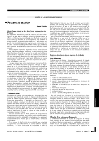 DISEÑO DE LOS SISTEMAS DE TRABAJO
•PUESTOS DE TRABAJO
PUESTOS DE TRABAJO
Roland Kadefors
Un enfoque integral del diseño de los puestos de
trabajo
En ergonomía, el diseño del puesto de trabajo es una tarea funda-
mental. Se sabe que en cualquier entorno de trabajo, ya sea la
oficina o el taller, un puesto de trabajo bien diseñado aumenta no
sólo la salud y bienestar de los trabajadores, sino también la
productividad y la calidad de los productos. Y a la inversa, un
puesto mal concebido puede dar lugar a quejas relacionadas con
la salud o a enfermedades profesionales crónicas y a problemas
para mantener la calidad del producto y el nivel de productividad
deseado.
Para cualquier ergónomo, el párrafo anterior puede resultar
trivial. También cualquier ergónomo reconocerá que la vida
laboral en todo el mundo se caracteriza no sólo por la falta de
aplicación de la ergonomía, sino por las patentes violaciones de
sus principios básicos. Está bien claro que hay una gran falta de
conciencia en lo relativo a la importancia del diseño del puesto
de trabajo por parte de los responsables: ingenieros de produc-
ción, supervisores y directivos.
Hay que destacar que existe una tendencia internacional rela-
cionada con la labor industrial que parece subrayar la impor-
tancia de los factores ergonómicos: el aumento en la exigencia
de una mejor calidad, una mayor flexibilidad de la producción y
la precisión en la entrega del producto. Estas exigencias no son
compatibles con el punto de vista tradicional que se aplica al
diseño de los puestos de trabajo.
Aunque en la actualidad son los factores físicos del puesto del
trabajo los que suponen la preocupación principal, debe tenerse
en cuenta que el diseño físico del puesto de trabajo no puede
separarse, en la práctica, de la organización de la tarea. Este
principio quedará claro en el proceso de diseño descrito a conti-
nuación. La calidad del resultado final del proceso se apoya en
tres puntos: el conocimiento ergonómico, su integración con las
exigencias de productividad y calidad, y la participación. El
proceso de ejecución de un nuevo puesto de trabajo debe favorecer
esta integración y constituye el punto central de este artículo.
Aspectos del diseño
Los puestos de trabajo están pensados para el trabajo. Hay que
reconocer que el punto de partida en el proceso de diseño de un
puesto de trabajo es pensar que hay que cumplir un objetivo de
producción determinado. El diseñador, normalmente un inge-
niero de producto o cualquier otro directivo de nivel intermedio,
concibe una visión interna del puesto de trabajo y comienza a
poner en práctica lo que ha visto con sus medios de planificación.
El proceso es iterativo: desde un primer intento muy básico, las
soluciones se van afinando cada vez más. Es esencial que el
aspecto ergonómico se tenga en cuenta en cada iteración, a
medida que avanza el trabajo.
No debe olvidarse que el diseño ergonómico de los puestos de
trabajo está estrechamente relacionado con la evaluación ergonó-
mica de los mismos. En realidad, la estructura que hay que seguir
se aplica tanto a los puestos que ya existen como a la fase de
planificación.
En el proceso de diseño existe la necesidad de una estructura
que garantice que se han tenido en cuenta todos los aspectos
relevantes. La forma tradicional de enfrentarse a esto es
elaborando unas listas con una serie de variables que no deben
olvidarse. Sin embargo, las listas generales suelen ser largas y
difíciles de utilizar, ya que en una situación determinada de
diseño puede que sólo sea necesaria una parte de dicha lista. Por
otro lado, en una situación práctica de diseño, algunas variables
destacan como más importantes que las demás. Es necesaria una
metodología que considere todos estos factores conjuntamente,
como la que se propone en este artículo.
Las recomendaciones para el diseño de un puesto de trabajo
deben basarse en una serie de exigencias. Debe tenerse en
cuenta que, en general, no basta con ajustarse a los valores
umbral para las variables individuales. Un propósito combinado
y aceptado de productividad y mantenimiento de la salud hace
necesario ir más allá que en el diseño tradicional. La cuestión de
las molestias musculosqueléticas, en particular, es un aspecto
fundamental en muchas de las situaciones de la industria,
aunque este tipo de problemas no esté limitado en absoluto al
entorno industrial.
Proceso de diseño de un puesto de trabajo
Fases del proceso
En los procesos de diseño y ejecución de un puesto de trabajo
siempre existe una necesidad inicial de informar a los usuarios y
organizar el proyecto de forma que éstos tengan una participa-
ción plena, para que el resultado final sea aceptado por todos. El
tratamiento de este objetivo no está dentro del ámbito de este
artículo, que se centra en el problema de llegar a la solución
idónea para el diseño físico del puesto de trabajo; sin embargo, el
proceso de diseño permite la integración de dicho objetivo. En
ese proceso siempre habrá que tener en cuenta las fases
siguientes:
1. recabar las peticiones del usuario
2. establecer las prioridades de estas peticiones
3. transferir las peticiones a (a) especificaciones técnicas y (b)
especificaciones del usuario
4. desarrollar de forma iterativa el diseño físico del puesto de
trabajo
5. materializar el proyecto
6. período de pruebas de la producción
7. producción plena
8. evaluar e identificar los problemas de descanso
En este artículo nos centramos en las primeras cinco fases.
Muchas veces, sólo se tiene en cuenta un subconjunto de estas
fases para diseñar un puesto de trabajo. Esto se debe a varios
motivos. Si el puesto de trabajo tiene un diseño estándar, como
sucede en algunas situaciones de trabajo con PVD (pantalla de
visualización de datos), algunos de estos pasos pueden supri-
mirse. Sin embargo, en la mayoría de los casos, la exclusión de
algunos de los pasos de la lista da como resultado un puesto de
calidad inferior a la que se consideraría aceptable. Este puede
ser el caso cuando las limitaciones económicas o de tiempo son
demasiado importantes, o cuando existe negligencia debido a la
falta de conocimiento o previsión en los niveles directivos.
Obtención de las peticiones de los usuarios
Es fundamental identificar al usuario de un puesto de trabajo
como miembro de una organización de producción que puede
contribuir al diseño con sus opiniones cualificadas. Los usuarios
pueden incluir, por ejemplo, trabajadores, supervisores, encar-
gados de la planificación de la producción e ingenieros de
ENCICLOPEDIA DE SALUD Y SEGURIDAD EN EL TRABAJO 29.61 PUESTOS DE TRABAJO 29.61
HERRAMIENTAS Y ENFOQUES
29.
ERGONOMIA
 