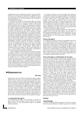 antropométricos de las categorías de usuarios, fuerza de levanta-
miento y otros datos sobre la capacidad de la población mascu-
lina y femenina, especificaciones de lo que constituye un puesto
de trabajo óptimo, etc. En este artículo se hace referencia a
algunas publicaciones clave.
El estudio más completo de prácticamente todos los aspectos
del diseño de una tarea y un puesto de trabajo sigue siendo
probablemente el libro de Grandjean (1988). La información
sobre una amplia serie de aspectos antropométricos relevantes
para diseñar un puesto de trabajo puede encontrarse en Phea-
sant (1986). Chaffin y Andersson (1984) ofrecen gran cantidad
de datos antropométricos y biomecánicos. Konz (1990) ha
presentado una guía práctica para diseñar puestos de trabajo
que incluye una serie de reglas básicas. Los criterios de evalua-
ción para las extremidades superiores, especialmente referidos a
los trastornos traumáticos acumulativos, pueden encontrarse en
Putz-Anderson (1988). Sperling y cols. (1993) ofrecen un modelo
para la valoración del trabajo con herramientas manuales. En
relación con el levantamiento manual, Waters y cols. (1993) han
desarrollado y revisado la ecuación del NIOSH, resumiendo el
conocimiento científico existente en este aspecto. La especifica-
ción de la antropometría funcional y las zonas de trabajo
óptimas ha sido presentada, por ejemplo, por Rebiffé, Zayana y
Tarrière (1969) y Das y Grady (1983a, 1983b). Mital y
Karwowski (1991) han editado un libro de gran utilidad en el
que se revisan distintos aspectos relacionados principalmente
con el diseño de puestos de trabajo industriales.
La gran cantidad de datos necesarios para diseñar un puesto
de trabajo, tomando en cuenta todos los aspectos importantes,
hará necesario el uso de la actual tecnología de la información
por los ingenieros de producto y otros cargos de responsabilidad.
Es posible que en un futuro próximo aparezcan distintos
sistemas para apoyar sus decisiones, por ejemplo, en forma de
sistemas expertos o basados en el conocimiento. La obra de De
Greve y Ayoub (1987), Laurig y Rombach (1989) y de Pham y
Onder (1992) incluye informes sobre estos avances No obstante,
resulta muy difícil pensar en un sistema que permita al usuario
final el acceso sin problemas a todos los datos importantes nece-
sarios para realizar un diseño específico.
•HERRAMIENTAS
HERRAMIENTAS
T.M. Fraser
Normalmente, una herramienta se compone de cabeza y mango,
algunas veces con un eje o, en el caso de una herramienta mecá-
nica, un cuerpo. Como la herramienta debe ajustarse a las nece-
sidades de distintos usuarios, pueden surgir conflictos importantes
que será necesario solucionar. Algunos de estos conflictos se
derivan de las limitaciones en la capacidad del usuario y otros son
intrínsecos a la herramienta. Deberá recordarse, sin embargo,
que las limitaciones humanas son inherentes y normalmente
invariables, mientras la forma y función de la herramienta están
sujetas a un cierto grado de modificación. Así, con el fin de efec-
tuar todos los cambios deseables, la atención deberá dirigirse en
primer lugar a la forma de la herramienta, especialmente a lo
que sirve de interfaz entre el usuario y la herramienta: el mango.
La naturaleza del agarre
Las características del agarre se han definido en términos de
agarre de fuerza, agarre de precisión y agarre de gancho, con los que
pueden llevarse a cabo prácticamente todas las actividades
humanas manuales.
En un agarre de fuerza, como el que se aplica para clavar con
un martillo, la herramienta se sujeta mediante una abrazadera
formada por los dedos, parcialmente flexionados, y la palma de
la mano, mientras que el dedo pulgar aplica una presión
opuesta. En un agarre de precisión, como el que se utiliza
cuando se ajusta un tornillo, la herramienta queda sujeta entre
la parte flexora de los dedos y el pulgar, situado frente a éstos.
Una modificación del agarre de precisión es el agarre tipo lápiz,
que se explica por su propio nombre y que se utiliza para
trabajos complicados. Un agarre de precisión proporciona sólo
el 20 % de la fuerza de un agarre de fuerza.
El agarre de gancho se emplea cuando no es necesario aplicar
ninguna fuerza y sólo hace falta sujetar. Con este agarre, el
objeto queda suspendido entre los dedos flexionados, con o sin
la contribución del dedo pulgar. Las herramientas pesadas
deberán diseñarse de forma que puedan transportarse con este
tipo de agarre.
Grosor del agarre
En los agarres de precisión, el grosor recomendado varía entre 8
y 16 milímetros (mm) para los destornilladores y entre 13 y
30 mm para estiletes. En los agarres de fuerza aplicados a un
objeto más o menos cilíndrico, los dedos deberán rodear más de
la mitad de la circunferencia, pero los dedos y el pulgar no deben
llegar a unirse. Los diámetros recomendados van desde 25 mm
hasta 85 mm. El tamaño óptimo, que varía según el tamaño de la
mano, está entre 55 y 65 mm para los hombres y entre 50 y
60 mm para las mujeres. Las personas con manos pequeñas no
deben realizar tareas repetitivas que impliquen agarres de fuerza
con mangos de diámetro superior a 60 mm.
Fuerza del agarre y dimensiones de la mano
El uso de una herramienta requiere fuerza. Además de para
sujetar, la fuerza de la mano se necesita principalmente para el
uso de las herramientas que actúan como una palanca en cruz,
como los alicates y las herramientas de compresión. La fuerza
efectiva de compresión está en función de la fuerza aplicada y la
distancia requerida por la herramienta. La distancia funcional
máxima entre la punta del pulgar y la de los dedos que desem-
peñan la función de agarre tiene una media de 145 mm para los
hombres y 125 mm para las mujeres, con variaciones étnicas.
Para una distancia óptima, es decir, entre 45 y 55 mm para
hombres y mujeres, la fuerza de agarre disponible para
una acción a corto plazo va de 450 a 500 newtons para los
hombres y 250 a 300 newtons para mujeres, pero en casos de
acción repetitiva, se suelen recomendar 90-100 newtons para
hombres y 50-60 newtons para las mujeres. Muchas tenazas o
alicates de los que se utilizan habitualmente no se pueden utilizar
con una sola mano, especialmente en el caso de las mujeres.
Cuando el mango es el de un destornillador o el de una herra-
mienta similar, el par de torsión aplicable depende de la capa-
cidad del usuario para transmitir la fuerza al mango,
determinada tanto por el coeficiente de fricción que hay entre la
mano y el mango, y el diámetro de este último. Las irregulari-
dades en la forma del mango no tienen apenas incidencia en la
capacidad para aplicar la torsión, aunque los bordes afilados
pueden provocar incomodidades e incluso dañar los tejidos. El
diámetro de un mango cilíndrico que permita la máxima aplica-
ción de torsión está entre 50 y 65 mm, mientras que para una
esfera está entre 65 y 75 mm.
Mangos
Forma del mango
La forma del mango deberá proporcionar el máximo contacto
entre éste y la piel. Debería ser estándar y general, normalmente
29.66 HERRAMIENTAS ENCICLOPEDIA DE SALUD Y SEGURIDAD EN EL TRABAJO
HERRAMIENTAS Y ENFOQUES
 