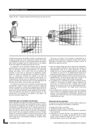 el espacio para colocar los pedales se limita a una pequeña zona
situada por debajo del tronco y ligeramente delante del mismo.
La posibilidad de caminar un poco proporcionaría más espacio
para colocar los pedales, pero no resulta práctica en la mayoría
de los casos debido a la distancia que hay que recorrer.
La colocación de los controles manuales para un operador
que permanece en pie supone más o menos la misma zona que
para un operador sentado, aproximadamente un semicírculo
delante del cuerpo, con el centro cerca de los hombros del
operador. El área para la colocación de dispositivos visuales
también es similar a la adecuada para un operador sentado, es
decir, un semicírculo centrado con respecto a los ojos del
operador, prefiriéndose la sección inferior de dicha esfera. Los
emplazamientos idóneos para los dispositivos de indicación y
para los controles que tienen que estar a la vista dependerán de
la postura de la cabeza, como se indicó anteriormente.
La referencia de la altura de los controles es la altura del codo
del operador cuando la parte superior del brazo cuelga del
hombro, sin apoyarse. La altura de los dispositivos de indicación
y de los controles a los que debe mirar deberá deducirse por la
altura de los ojos del operador. Ambos dependen de la antropo-
metría del operador, que puede ser bastante diferente en una
persona alta y en una baja, en un hombre y una mujer, o en
personas de distinto origen étnico.
Controles que se manejan con los pies
Deben distinguirse dos tipos de controles accionados con los pies:
uno se utiliza para transferir gran cantidad de energía o fuerza a
una pieza de la maquinaria. Un ejemplo de esto es el pedal de
una bicicleta o el pedal del freno en un vehículo mayor, que no
sea de tipo asistido. El otro tipo, como un interruptor de encen-
dido con el que la señal de control se transmite a la maquinaria,
suele requerir sólo una pequeña cantidad de fuerza o energía.
Aunque es conveniente considerar estos dos tipos extremos, hay
muchas formas intermedias y corresponde al diseñador deter-
minar cuáles de las recomendaciones siguientes se aplican mejor
a la situación real.
Como ya se ha dicho, el uso repetido o continuado de un
pedal sólo deberá realizarlo un operador sentado. Para controles
destinados a transmitir gran cantidad de energía o fuerza, se
aplicarán las siguientes normas:
• Situar los pedales debajo del cuerpo, ligeramente adelantados,
para que puedan controlarse con la pierna casi estirada. El
desplazamiento total de un pedal alternativo no deberá
exceder los 0,15 m. Para los pedales giratorios, el radio deberá
ser también de unos 0,15 m. El desplazamiento lineal de un
pedal de interruptor debe ser mínimo y no superar los 0,15 m.
• Los pedales deberán diseñarse de forma que la dirección de su
desplazamiento y la fuerza del pie estén más o menos en la
línea que va desde la cadera hasta el tobillo del operador.
• Los pedales que se controlan por flexión y extensión del pie,
mediante la articulación del tobillo, deberán disponerse de
forma que, en la posición normal, el ángulo entre la parte
posterior de la pierna y el pie sea de aproximadamente 90°.
Durante el funcionamiento, este ángulo puede aumentarse
hasta 120°.
• Los controles que se manejan con el pie y que sirven sólo para
enviar señales a la maquinaria deberán tener dos posiciones
discretas, como ENCENDIDO o APAGADO. Adviértase, sin
embargo, que la distinción táctil entre las dos posiciones puede
resultar difícil con el pie.
Selección de los controles
La selección entre distintos tipos de controles deberá realizarse de
acuerdo con las siguientes necesidades o condiciones:
• manejo con la mano o con el pie,
• cantidad de energía o fuerza transmitida,
• aplicación de fuerza continua, como sucede con la conducción
de un automóvil
• realización de “acciones discretas”, por ejemplo (a) activación
o desactivación de un equipo, (b) selección de uno o varios
ajustes, como el cambio de canales de TV o radio, o (c) intro-
ducción de datos, como en el caso del teclado.
29.70 CONTROLES, INDICADORES Y PANELES ENCICLOPEDIA DE SALUD Y SEGURIDAD EN EL TRABAJO
HERRAMIENTAS Y ENFOQUES
Figura 29.38 • Espacio normal y preferente para los pies (en cm).
 