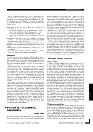 El tipo de letra (fuente) debe ser simple, grueso y vertical,
como Futura, Helvetica, Namel, Tempo o Vega. Adviértase que
la mayoría de las fuentes generadas electrónicamente (a través
de LED, pantallas de cristal líquido o matrices de puntos) suelen
ser de menor calidad que las impresas; y debe intentarse que
resulten legibles.
• La altura de los caracteres depende de la distancia de
visualización:
distancia de visualización: 35 cm, altura sugerida: 22 mm
distancia de visualización: 70 cm, altura sugerida: 50 mm
distancia de visualización: 1 m, altura sugerida: 70 mm
distancia de visualización: 1,5 m, altura sugerida: al menos
1 cm.
• La proporción de anchura del trazo frente a altura del carácter deberá
ser 1:8 a 1:6 para letras negras sobre fondo blanco y 1:10 a 1:8
para letras blancas sobre fondo negro.
• La proporción de anchura frente a altura del carácter deberá ser de 3:5.
• El espacio entre las letras deberá tener al menos la anchura de un
trazo.
• El espacio entre las palabras deberá tener al menos la anchura de
un carácter.
• Para texto continuo, deberán combinarse mayúsculas y minús-
culas; para rótulos, deberán usarse sólo mayúsculas.
Advertencias
Lo ideal sería que todos los aparatos resultaran seguros al utili-
zarse. En la realidad, esto no siempre puede conseguirse con el
diseño; en estos casos, es necesario avisar al usuario de los peli-
gros asociados con el uso del producto y ofrecerle instrucciones
para su manipulación segura, con el fin de evitar daños o
lesiones.
Es preferible contar con advertencias “activas”, compuestas
por un sensor que indique su utilización inadecuada y un dispo-
sitivo de alerta que avise a la persona del peligro. Sin embargo,
en la mayoría de los casos se emplean advertencias “pasivas”,
por lo general una etiqueta pegada al aparato y una serie de
instrucciones para la correcta manipulación del mismo que
aparecen en el manual del usuario. Estas advertencia pasivas se
basan en la capacidad del usuario para reconocer un peligro real
o potencial, para recordar la advertencia y para actuar de forma
prudente.
Los rótulos y las señales de las advertencias pasivas deben
estar cuidadosamente diseñadas de acuerdo con la legislación
vigente del país, las normativas nacionales e internacionales y
teniendo en cuenta toda la información sobre ergonomía que
pueda aplicarse. Las etiquetas y placas con advertencias pueden
contener textos, gráficos e imágenes, e incluso combinaciones de
gráficos y textos redundantes. Los gráficos, especialmente las
imágenes y los pictogramas, pueden ser utilizados por personas
de distintos ámbitos culturales, pero el diseño debe elegirse
cuidadosamente. Sin embargo, los usuarios pueden percibir de
distinta forma los peligros de que se avisa dependiendo de su
edad y experiencia, etnia o entorno cultural. Por esto es prefe-
rible diseñar un producto seguro en lugar de aplicar advertencias
a un producto de calidad inferior.
•DISEÑO Y TRATAMIENTO DE LA
INFORMACION
DISEÑO Y PROCESO DE LA INFORMACION
Andries F. Sanders
Al diseñar un equipo, es muy importante tener en cuenta que un
operario humano tiene determinados límites y capacidades para
procesar la información. Estas capacidades y límites son de natu-
raleza muy variada y se pueden detectar a diferentes niveles. El
rendimiento en las condiciones reales de trabajo depende en gran
manera de hasta qué punto se ha prestado la debida atención a
estas capacidades y límites durante el diseño. A continuación se
ofrece un breve descripción de los criterios más importantes rela-
cionados con este tema. En algunos casos se hará referencia a
otras secciones de este volumen, en las que se discute algún tema
concreto de manera más detallada.
Al analizar la forma en que los seres humanos procesan la
información, suelen distinguirse tres niveles: el nivel perceptivo, el
nivel de decisión y el nivel motor. El nivel perceptivo se divide a su
vez en otros tres niveles relacionados con el proceso sensorial, la
diferenciación de características y la identificación de la percep-
ción. En el nivel de decisión, el operario percibe la información
y elige una reacción que se programa y se ejecuta a nivel motor.
Esta sería la descripción del flujo de información en los casos de
las reacciones más simples. Pero es evidente, sin embargo, que la
información se puede acumular, combinar y diagnosticar antes
de que provoque una respuesta. Nuevamente, es posible que sea
necesario seleccionar sólo una parte de la información para
evitar una sobrecarga a nivel perceptivo. Finalmente, elegir la
acción adecuada se convierte en un problema cuando hay varias
opciones, unas mejores que otras. Aquí analizaremos los factores
perceptivos y de decisión en el proceso de la información.
Capacidades y límites perceptivos
Límites sensoriales
La primera categoría de los límites en el proceso de la informa-
ción es la sensorial. Su importancia en dicho proceso es evidente,
ya que cuando las señales de información se acercan a los
umbrales de percepción, el proceso se vuelve menos fiable. Esta
afirmación puede parecer trivial, pero los problemas sensoriales
no siempre se tienen en cuenta a la hora del diseño. Por ejemplo,
los caracteres alfanuméricos de los carteles y señales informativas
deberían ser lo suficientemente grandes como para distinguirse a
la distancia adecuada, dependiendo siempre de la acción que se
esté realizando. La legibilidad, sin embargo, no depende sólo del
tamaño absoluto de los caracteres sino también del contraste y,
debido a la inhibición lateral, de la cantidad de información en la
señal. La legibilidad es un problema lo bastante importante como
para que se adopten medidas especiales, particularmente en
condiciones de baja visibilidad (por ejemplo, durante la conduc-
ción o el pilotaje con lluvia o niebla). La señales de tráfico y
carretera más recientes han sido diseñadas teniendo en cuenta
estos factores, pero los carteles informativos junto a los edificios y
dentro de ellos son, con bastante frecuencia, prácticamente ilegi-
bles. Las pantallas son otro de los ejemplos en el que los límites
sensoriales de tamaño, contraste y cantidad de información
tienen un papel importante. A nivel auditivo, algunos de los
problemas sensoriales más importantes están relacionados con la
comprensión de los mensajes verbales en ambientes ruidosos o a
la baja calidad de los sistemas de transmisión o audición.
Distinción de características
Una vez se ha obtenido la suficiente información sensorial, la
siguiente etapa en el proceso de la información es la de distinción
de las características de dicha información. Las investigaciones
más recientes demuestran que el análisis de las características
precede a la percepción del significado. Este análisis es especial-
mente útil para localizar un objeto especial entre muchos otros.
Por ejemplo, un valor esencial en una pantalla que contenga
muchos otros valores se puede representar por medio de un color
o tamaño diferente, y esta característica resaltará el valor de
ENCICLOPEDIA DE SALUD Y SEGURIDAD EN EL TRABAJO 29.77 DISEÑO Y PROCESO DE LA INFORMACION 29.77
HERRAMIENTAS Y ENFOQUES
29.
ERGONOMIA
 