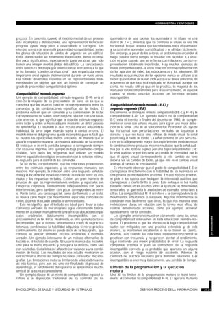 proceso. En concreto, cuando el modelo mental de un proceso
está incompleto o distorsionado, una representación técnica del
progreso ayuda muy poco a desarrollarlo o corregirlo. Un
ejemplo común de una mala proximidad-compatibilidad serían
los planos de situación de salidas de urgencia en un edificio.
Estos planos suelen ser totalmente inadecuados, llenos de deta-
lles poco significativos, especialmente para personas que sólo
tienen una imagen mental global del edificio. La concordancia
entre la lectura del mapa y la orientación se acerca más a lo que
se ha llamado “conciencia situacional”, que es particularmente
importante en el espacio tridimensional durante un vuelo aéreo.
Ha habido desarrollos recientes en las representaciones tridi-
mensionales de objetos que son un intento de conseguir un
grado de proximidad-compatibilidad óptimo.
Compatibilidad estímulo-respuesta
Un ejemplo de compatibilidad estímulo-respuesta (E-R) sería el
caso de la mayoría de los procesadores de texto, en los que se
considera que los usuarios conocen la correspondencia entre los
comandos y las combinaciones específicas de las teclas. El
problema está en que un comando y su combinación de teclas
correspondiente no suelen tener ninguna relación con una situa-
ción anterior, lo que significa que la relación estímulo-respuesta
entre teclas y orden se ha de adquirir mediante un difícil proceso
de aprendizaje. El resultado es que, incluso una vez adquirida la
habilidad, la tarea sigue estando sujeta a ciertos errores. El
modelo interno del programa queda incompleto pues es fácil que
se olviden las operaciones menos utilizadas, de manera que el
usuario no puede recuperar la respuesta adecuada de su cerebro.
El texto que se ve en la pantalla tampoco se corresponde siempre
con lo que se imprime, otro ejemplo de baja proximidad-compa-
tibilidad. Son pocos los programas que utilizan un modelo
interno espacial estereotípico en conexión con la relación estímu-
lo-respuesta para el control de los comandos.
Se ha dicho, correctamente, que las relaciones preexistentes
entre los estímulos espaciales y las respuestas manuales son
mejores. Por ejemplo, la relación entre una respuesta señaliza-
dora y la localización espacial o como la que existe entre los estí-
mulos y las respuestas verbales. Existen un gran número de
pruebas de que las representaciones verbales y espaciales son
categorías cognitivas relativamente independientes con pocas
interferencias, pero también con pocas correspondencias entre
sí. Por lo tanto, una tarea espacial, como dar formato a un texto,
se lleva a cabo mejor con movimientos espaciales como los del
ratón, dejando el teclado para las órdenes verbales.
Esto no significa que el teclado sea ideal para llevar a cabo
comandos verbales: la mecanografía sigue consistiendo básica-
mente en accionar manualmente una serie de ubicaciones espa-
ciales arbitrarias, básicamente incompatibles con el
procesamiento de las letras. Realmente, es otro ejemplo de tarea
incompatible, que se domina únicamente a través de la práctica
intensiva, perdiéndose la habilidad adquirida si no se práctica
continuamente. Lo mismo se puede decir de la taquigrafía, que
consiste en asociar símbolos escritos arbitrarios a estímulos
verbales. Un ejemplo interesante de un método alternativo de
teclado es el teclado de cuerda. El usuario maneja dos teclados,
uno para la mano izquierda y otro para la derecha, cada uno
con seis teclas. Cada letra del alfabeto corresponde a una combi-
nación de teclas. Los resultados de este estudio mostraron un
extraordinario ahorro del tiempo necesario para saber mecano-
grafiar. Las limitaciones motoras limitaron la velocidad máxima
de esta técnica, pero aún así, una vez finalizado el proceso de
aprendizaje, el rendimiento del operario se aproximaba muchí-
simo al de la técnica convencional.
Un ejemplo clásico de un efecto de compatibilidad espacial se
refiere a la disposición tradicional de los controles de los
quemadores de una cocina: los quemadores se sitúan en una
matriz de 2 × 2, mientras que los controles se sitúan en una fila
horizontal, lo que provoca que las relaciones entre el quemador
y su control se aprendan con dificultad y se olvidan fácilmente.
Sin embargo, a pesar de los errores, el problema de encender el
fuego, pasado cierto tiempo, se resuelve con facilidad. La situa-
ción es peor cuando uno se enfrenta con relaciones control-re-
presentación totalmente indefinidas. Hay muchos ejemplos de
malas compatibilidad E-R en la relación control-representación
de los aparatos de vídeo, las videocámaras y los televisores. El
resultado es que muchas de las opciones nunca se utilizan o se
tienen que estudiar de nuevo cada vez que se desea utilizarlas. El
argumento de que todo está explicado en el manual, aunque sea
cierta, no resulta útil ya que en la práctica, la mayoría de los
manuales son incomprensibles para el usuario medio, en especial
cuando se intenta describir acciones con términos verbales
incompatibles.
Compatibilidad estímulo-estímulo (E-E) y
respuesta-respuesta (R-R)
Inicialmente, se distinguió entre la compatibilidad E-E y R-R y la
compatibilidad E-R. Un ejemplo clásico de la compatibilidad
E-E sería el intento, a finales del decenio de 1940, de comple-
mentar el sonar con señales visuales para lograr una mejor detec-
ción de la señal. Una de las soluciones fue incorporar un rayo de
luz horizontal con perturbaciones verticales de izquierda a
derecha y que no hacía sino reflejar de modo visual la señal
potencial y el ruido de fondo. La señal consistía en una perturba-
ción vertical ligeramente mayor. Los experimentos mostraron que
la combinación no producía mejores resultados que la señal audi-
tiva por sí sola. Esto se explicó por una baja compatibilidad E-E:
la señal auditiva se percibe como un cambio de intensidad, por lo
que el apoyo visual correspondiente a este cambio de tono
debería ser un cambio de brillo, ya que éste es el cambio visual
análogo al cambio de tono auditivo.
Es interesante observar que el grado de compatibilidad E-E se
corresponda directamente con la habilidad de los individuos en
una prueba de modalidades cruzadas. En este tipo de pruebas,
se pide a los sujetos que indiquen la intensidad auditiva que
corresponde a cierto brillo o peso. Este enfoque se ha vuelto
bastante común en los estudios sobre el ajuste de las dimensiones
sensoriales, ya que evita la asociación de estímulos sensoriales a
cifras. La compatibilidad R-R se refiere a la correspondencia de
movimientos simultáneos o sucesivos. Algunos movimientos se
coordinan más fácilmente que otros, lo que nos muestra unas
restricciones claras en relación con la forma más eficaz de
realizar determinadas acciones, como por ejemplo, accionar
sucesivamente varios controles.
Los ejemplos anteriores muestran claramente cómo los temas
de compatibilidad intervienen en toda interacción hombre-má-
quina. El problema es que los efectos de la baja compatibilidad
suelen ser mitigados por una práctica extendida y, de esta
manera, se mantienen encubiertos o no se tienen en cuenta.
Además, aún cuando las relaciones representación-control se
practican con frecuencia y no parecen afectar al rendimiento,
sigue existiendo una mayor probabilidad de error. La respuesta
compatible errónea es pues un competidor de la respuesta
incompatible correcta y es probable que aparezca en alguna
ocasión, con el riesgo evidente de accidente. Además, la
cantidad de práctica necesaria para dominar relaciones E-R
incompatibles es enorme y, básicamente, una pérdida de tiempo.
Límites de la programación y la ejecución
motora
Uno de los límites de la programación motora se trató breve-
mente al comentar la compatibilidad R-R. El operario humano
ENCICLOPEDIA DE SALUD Y SEGURIDAD EN EL TRABAJO 29.81 DISEÑO Y PROCESO DE LA INFORMACION 29.81
HERRAMIENTAS Y ENFOQUES
29.
ERGONOMIA
 