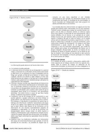 La información puede obtenerse de fuentes tales como:
• Los resultados de estudios publicados.
• La observación directa de la persona con una discapacidad en su puesto de
trabajo y la descripción de sus dificultades concretas. Dicha observación
se debe hacer en un momento en el que el trabajador acuse la
fatiga, por ejemplo, al final del turno laboral. La razón es que
cualquier solución en el diseño se debe adaptar a la fase más
ardua del proceso de trabajo o a las fases que no hayan podido
realizarse adecuadamente (o en absoluto) porque sobrepasen la
capacidad física del trabajador.
• Entrevistas. Hay que recordar que, dependiendo del diseño de la
entrevista, la información obtenida puede ser demasiado subje-
tiva. Es preferible combinar la entrevista con la observación.
Las personas con discapacidades muchas veces son renuentes a
comentar sus dificultades, pero cuando se dan cuenta de que el
investigador desea actuar en su beneficio, esta desconfianza
disminuye. Con dicha técnica, a pesar de que lleva mucho
tiempo, se obtienen muy buenos resultados.
• Cuestionarios. Una de las ventajas de los cuestionarios es que
pueden aplicarse a grupos numerosos y al mismo tiempo, se
puede obtener una información tan específica como se quiera.
Sin embargo, se debe diseñar el cuestionario de manera que se
obtenga una información realmente representativa del grupo
al que se va a aplicar. Esto significa que el tipo de información
que se desee obtener debe basarse en las entrevistas y en la
observación de una muestra razonablemente pequeña de
trabajadores y especialistas. En el caso de las personas con
discapacidades, parece sensato incluir en dicha muestra a
médicos y fisioterapeutas cuyas competencias incluyen la pres-
cripción de ayudas especiales para las personas con discapaci-
dades y que hayan examinado las capacidades físicas de dichos
trabajadores.
• Mediciones físicas. Las mediciones realizadas con instrumentos
del campo de la bio-instrumentación (por ejemplo, el nivel de
actividad de los músculos o la cantidad de oxígeno que se
consume en una tarea específica) o con métodos
antropométricos (por ejemplo, las dimensiones lineales de los
componentes del cuerpo, la movilidad de las extremidades, la
fuerza muscular) son indispensables para todo proyecto de
diseño orientado hacia el uso humano.
Los métodos descritos anteriormente son algunos de los más
usuales para obtener datos relacionados con los seres humanos.
También existen métodos para evaluar los sistemas hombre-má-
quina. Uno de ellos, la simulación, consiste en construir copias
físicas muy realistas. El desarrollo de una representación, más o
menos simbólica, de un sistema, es un ejemplo de un modelo.
Ambos recursos son, por supuesto, útiles y necesarios cuando el
sistema o producto del que se trata no exista o no se pueda
utilizar para la realización de pruebas y experimentos. La simu-
lación se utiliza muy a menudo en cursos de formación y para
confeccionar modelos de investigación. Un montaje es una copia
tridimensional a escala natural de un lugar de trabajo,
compuesto a veces de materiales improvisados, que resulta de
gran utilidad para probar las posibilidades del diseño con el
propio trabajador discapacitado: de hecho, la mayoría de los
problemas de diseño se pueden identificar con la ayuda de este
tipo de modelos. Otra ventaja de esta solución es que aumenta
la motivación del trabajador, al hacerle participar en el diseño
de su futuro puesto de trabajo.
Análisis de tareas
En el análisis de tareas se someten a observación analítica dife-
rentes aspectos de un trabajo concreto. Entre los aspectos estu-
diados están la postura de trabajo, la definición de los
movimientos efectuados, la interacción con otros trabajadores, el
29.84 DISEÑO PARA GRUPOS ESPECIFICOS ENCICLOPEDIA DE SALUD Y SEGURIDAD EN EL TRABAJO
HERRAMIENTAS Y ENFOQUES
Figura 29.46 • Diseño creativo.
Figura 29.47 • Diseño de sistemas.
 