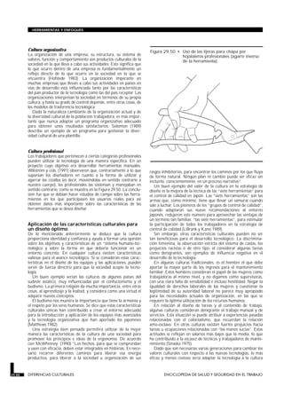 Cultura organizativa
La organización de una empresa, su estructura, su sistema de
valores, función y comportamiento son productos culturales de la
sociedad en la que lleva a cabo sus actividades. Esto significa que
lo que ocurre dentro de una empresa es fundamentalmente un
reflejo directo de lo que ocurre en la sociedad en la que se
encuentra (Hofstede 1983). La organización imperante en
muchas empresas que llevan a cabo sus actividades en países en
vías de desarrollo está influenciada tanto por las características
del país productor de la tecnología como las del país receptor. Las
organizaciones interpretan la sociedad en términos de su propia
cultura, y hasta su grado de control depende, entre otras cosas, de
los modelos de trasferencia tecnológica.
Dada la naturaleza cambiante de la organización actual y de
la diversidad cultural de la población trabajadora, es más impor-
tante que nunca adoptar un programa organizativo adecuado
para obtener unos resultados satisfactorios. Solomon (1989)
describe un ejemplo de un programa para gestionar la diver-
sidad cultural de una plantilla.
Cultura profesional
Los trabajadores que pertenecen a ciertas categorías profesionales
pueden utilizar la tecnología de una manera específica. En un
proyecto cuyo objetivo era desarrollar herramientas manuales,
Wikström y cols. (1991) observaron que, contrariamente a lo que
suponían los diseñadores en cuanto a la forma de utilizar y
agarrar las cizallas (es decir, moviéndolas en sentido contrario a
nuestro cuerpo), los profesionales las sostenían y manejaban en
sentido contrario, como se muestra en la Figura 29.50. La conclu-
sión fue que se debían hacer estudios de campo sobre las herra-
mientas en los que participasen los usuarios reales para así
obtener datos más importante sobre las características de las
herramientas que se desea diseñar.
Aplicación de las características culturales para
un diseño óptimo
De lo mencionado anteriormente se deduce que la cultura
proporciona identidad y confianza y ayuda a formar una opinión
sobre los objetivos y características de un “sistema humano-tec-
nológico y sobre la forma en que debería funcionar en un
entorno concreto. En cualquier cultura existen características
valiosas para el avance tecnológico. Si se consideran estas carac-
terísticas en el diseño de los equipos y las aplicaciones, pueden
servir de fuerza directriz para que la sociedad acepte la tecno-
logía.
Un buen ejemplo serían las culturas de algunos países del
sudeste asiático, muy influenciadas por el confucionismo y el
budismo. La primera religión da mucha importancia, entre otras
cosas, al aprendizaje y la lealtad, y considera como una virtud el
adquirir nuevos conceptos.
El budismo nos muestra la importancia que tiene la armonía y
el respeto por los seres humanos. Se dice que estas características
culturales únicas han contribuido a crear el entorno adecuado
para la introducción y aplicación de los equipos más avanzados
y la tecnología organizativa que han aportado los japoneses
(Matthews 1982).
Una estrategia bien pensada permitirá utilizar de la mejor
manera las características de la cultura de una sociedad para
promover los principios e ideas de la ergonomía. De acuerdo
con McWhinney: (1990) “Los hechos, para que se comprendan
y usen con eficacia, deben estar integrados en historias. Es nece-
sario recorrer diferentes caminos para liberar esa energía
productiva, para liberar a la sociedad u organización de sus
rasgos inhibitorios, para encontrar los caminos por los que fluya
de forma natural. Ningún plan ni cambio puede ser eficaz sin
incluirlo, conscientemente, en un proceso narrativo”.
Un buen ejemplo del valor de la cultura en la estrategia de
diseño es la mejora de la técnica de las “siete herramientas” para
el control de calidad en Japón. Las “siete herramientas” son las
armas que, como mínimo, tiene que llevar un samurai cuando
sale a luchar. Los pioneros de los “grupos de control de calidad”,
cuando adaptaron sus nueve recomendaciones al entorno
japonés, redujeron este número para aprovechar las ventajas de
un término tan familiar, “las siete herramientas”, para estimular
la participación de todos los trabajadores en la estrategia de
control de calidad (Lillrank y Kano 1989).
Sin embargo, otras características culturales pueden no ser
tan beneficiosas para el desarrollo tecnológico. La discrimina-
ción femenina, la observación estricta del sistema de castas, los
prejuicios racistas o de otro tipo, el considerar algunas tareas
como denigrantes, son ejemplos de influencia negativa en el
desarrollo de la tecnología.
En algunas culturas tradicionales, es el hombre el que debe
aportar la mayor parte de los ingresos para el mantenimiento
familiar. Estos hombres consideran el papel de las mujeres como
trabajadoras al mismo nivel, y no digamos como supervisoras,
con una clara falta de sensibilidad e incluso hostilidad. Negar la
igualdad de derechos laborales de las mujeres y cuestionar la
legitimidad de su autoridad laboral no parece muy apropiado
para las necesidades actuales de organización, en las que se
requiere la óptima utilización de los recursos humanos.
En relación al diseño de tareas y al contenido de trabajo,
algunas culturas consideran denigrante el trabajo manual y de
servicios. Esta situación se puede atribuir a experiencias pasadas
relacionadas con el colonialismo, que recuerdan la relación
amo-esclavo. En otras culturas existen fuertes prejuicios hacia
tareas u ocupaciones relacionadas con “las manos sucias”. Estas
actitudes se reflejan en salarios más bajos que la media, lo que
ha contribuido a la escasez de técnicos y trabajadores de mante-
nimiento (Sinaiko 1975).
Dado que son necesarias varias generaciones para cambiar los
valores culturales con respecto a las nuevas tecnologías, lo más
eficaz y menos costoso sería adaptar la tecnología a la cultura
29.88 DIFERENCIAS CULTURALES ENCICLOPEDIA DE SALUD Y SEGURIDAD EN EL TRABAJO
HERRAMIENTAS Y ENFOQUES
Figura 29.50 • Uso de las tijeras para chapa por
hojalateros profesionales (agarre inverso
de la herramienta).
 