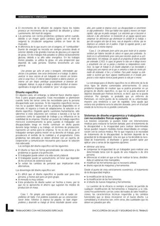 • El incremento de la difusión de oxígeno hacia los tejidos
provoca un incremento de la superficie de difusión y, conse-
cuentemente, del nivel de oxígeno.
• Las personas con ciertos problemas cardíacos sufren cuando,
debido a un mayor gasto cardíaco (junto con el nivel de
oxígeno) la circulación sanguínea cambia en favor de los
músculos.
• A diferencia de lo que ocurre con el oxígeno, el “combustible”
(fuente de energía) no necesita ser siempre provisto desde el
exterior debido a las grandes reservas de glucosa y en especial,
de grasa. En los trabajos más pesados se utiliza exclusivamente
glucosa, debido a su alto valor energético. En los trabajos
menos pesados, se utiliza la grasa, en una proporción que
depende de cada persona. Veamos brevemente un caso
general.
Una persona que sufra de asma o bronquitis, enfermedades que
afectan a los pulmones, tiene serias limitaciones en el trabajo. Se debería
analizar la tarea concreta de este trabajador en relación con factores
como la carga física. El entorno laboral también se debería analizar: un
entorno con aire limpio contribuye sustancialmente al bienestar del
trabajador. Además, la carga de trabajo se debería distribuir de manera
equilibrada a lo largo del día, evitando los “picos” de cargas excesivas.
Diseño específico
En algunos casos, sin embargo, se deberán hacer diseños especí-
ficos o para grupos pequeños. Estas necesidades se plantearán
cuando tanto las tareas como las necesidades para la persona
discapacitada sean excesivas. Si los requisitos específicos necesa-
rios no se pueden fabricar con los productos disponibles en el
mercado, ni siquiera a través de adaptaciones, la solución es el
diseño específico. Dejando aparte cuestiones humanitarias, sólo
sabremos si estas soluciones son costosas o baratas a la luz de
cuestiones como la capacidad de trabajo y su influencia en la
viabilidad de la empresa. Diseñar un puesto de trabajo específico
merecerá económicamente la pena cuando el trabajador con
discapacidades tenga en mente continuar en dicho puesto
durante largo tiempo y su trabajo, en términos de producción,
represente un activo para la empresa. Si no es éste el caso, el
trabajador siempre podría insistir en su derecho al trabajo, pero
prevalecerá el sentido de la realidad y el pragmatismo. Estos
problemas tan delicados se deben afrontar con un espíritu de
cooperación y comunicación necesarios para buscar la solución
más adecuada.
Las ventajas del diseño específico son las siguientes:
• El diseño se hace de forma personalizada: las soluciones y los
problemas se ajustan a la perfección.
• El trabajador puede volver a la vida social y laboral.
• El trabajador puede ser autosuficiente, sin tener que depender
de los servicios de asistencia social.
• Se evitan los cambios de personal que implicarían otras
alternativas.
Las desventajas del diseño específico son:
• Es difícil que el diseño específico se pueda usar para otra
persona, y menos aún para un gran grupo.
• A menudo es muy costoso.
• Estos productos de diseño suelen ser hechos a mano, por lo
que no se aprovecha el ahorro que suponen los medios de
producción en masa.
Caso 1. Por ejemplo, una recepcionista en silla de ruedas con
problemas del habla. Este problema ocasionaba que sus conversaciones
fueran lentas. Mientras la empresa fue pequeña, no hubo ningún
problema y desarrolló su trabajo de forma intachable durante varios
años, pero cuando la empresa creció, sus discapacidades se convirtieron
en algo problemático. Tenía que hablar más rápido y moverse con mayor
rapidez, algo que no podía conseguir. Las soluciones que se buscaron se
reducían a dos alternativas: la instalación de un equipo especial para
compensar las deficiencias que disminuían la calidad de su trabajo, o
que ella escogiera otro tipo de tarea, más de despacho u oficina, que no
implicara un contacto con el público. Eligió la segunda opción y aún
trabaja para la misma empresa.
Caso 2. Un delineante joven sufrió una grave lesión de la columna
vertebral por haberse lanzado de cabeza en aguas poco profundas. Su
lesión era lo suficientemente grave como para necesitar ayuda en su acti-
vidad diaria. Sin embargo, con ayuda de un programa de diseño asistido
por ordenador (CAD), es capaz de ganarse la vida con el dibujo técnico
y actualmente vive con su pareja y mantiene su independencia econó-
mica. Su lugar de trabajo es un estudio adaptado a sus necesidades y
trabaja para una empresa con la que se comunica a todos los niveles por
medio del ordenador, el fax y el teléfono. Para poder manejar su orde-
nador se tuvieron que hacer algunas modificaciones en el teclado, pero
gracias a estas mejoras técnicas puede ganarse la vida por sí mismo.
La estrategia para el diseño específico no es diferente de la de
otros tipos de diseño comentados anteriormente. El único
problema imposible de resolver que se podría presentar en un
proyecto de diseño específico, es que no se pueda alcanzar el
objetivo deseado por motivos técnicos, es decir, que no se pueda
construir. Por ejemplo, es probable que un enfermo de
Parkinson, en cierto punto de la evolución de su enfermedad,
muestre una tendencia a caer de espaldas. Una ayuda que
evitara este problema sería la solución deseada, pero en el actual
estado de la técnica no es posible construirla.
Sistemas de diseño ergonómico y trabajadores
con necesidades físicas especiales
Las lesiones corporales se pueden tratar con intervenciones
médicas para restaurar la función dañada, pero el tratamiento de
la discapacidad o la incapacidad para realizar determinadas
tareas pueden requerir medidas menos desarrolladas en compa-
ración con la ciencia médica. Por lo que respecta a la necesidad
de tratamiento de la discapacidad, la decisión depende de la
gravedad de la discapacidad. Una vez que se ha decidido la nece-
sidad de tratamiento, el diseñador o gestor pueden optar por
aplicar una o varias de las siguientes opciones:
• eliminar una tarea,
• compensar la incapacidad de un trabajador para realizar una
determinada tarea con la ayuda de una máquina o de otra
persona,
• diferenciar el orden en que se ha de realizar la tarea, dividién-
dola en subtareas más manejables,
• modificar las herramientas que es necesario utilizar,
• diseño especial de máquinas y herramientas.
Desde el punto de vista estrictamente económico, el tratamiento
de la discapacidad implica:
• la modificación de la tarea,
• la modificación de las herramientas,
• el diseño de nuevas máquinas y herramientas.
La cuestión de la eficacia es siempre el punto de partida de
cualquier modificación de herramientas o máquinas y se rela-
ciona frecuentemente con los costes derivados de tales modifica-
ciones, las características técnicas requeridas y los cambios
funcionales que se desea incorporar en el nuevo diseño. La
comodidad y el atractivo son, entre otras, dos cualidades que no
deben ser pasados por alto.
29.98 TRABAJADORES CON NECESIDADES ESPECIALES ENCICLOPEDIA DE SALUD Y SEGURIDAD EN EL TRABAJO
HERRAMIENTAS Y ENFOQUES
 