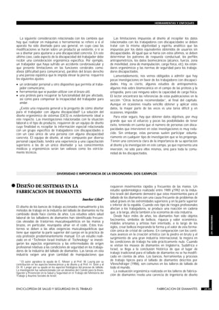La siguiente consideración relacionada con los cambios que
hay que realizar en máquinas o herramientas se refiere a si el
aparato ha sido diseñado para uso general, en cuyo caso las
modificaciones se harán sobre un producto ya existente, o si se
va a diseñar para ajustarse a una discapacidad concreta. En este
último caso, cada aspecto de la discapacidad del trabajador debe
recibir una consideración ergonómica específica. Por ejemplo,
un trabajador que haya sufrido un accidente cerebrovascular y
que presente limitaciones en las funciones cerebrales como:
afasia (dificultad para comunicarse), parálisis del brazo derecho
y una paresia espástica que le impida elevar la pierna; requerirá
los siguientes ajustes:
• un ordenador personal u otro dispositivo que permita al traba-
jador comunicarse,
• herramientas que se puedan utilizar con el brazo útil,
• una prótesis para recuperar la funcionalidad del pie afectado,
así como para compensar la incapacidad del trabajador para
andar.
¿Existe una respuesta general a la pregunta de cómo diseñar
para el trabajador con alguna discapacidad? La solución del
diseño ergonómico de sistemas (DES) es evidentemente ideal a
este respecto. Las investigaciones relacionadas con la situación
laboral o el tipo de producto, requieren de un equipo de diseño
cuya finalidad es recopilar la información especial relacionada
con un grupo específico de trabajadores con discapacidades o
con un caso único de una persona con alguna discapacidad
concreta. El equipo de diseño, al estar compuesto por diverso
personal capacitado, tendrá una experiencia y una capacitación
superiores a las de un único diseñador y sus conocimientos
médicos y ergonómicos serán tan valiosos como los estricta-
mente técnicos.
Las limitaciones impuestas al diseño al recopilar los datos
relacionados con los trabajadores con discapacidades se deben
tratar con la misma objetividad y espíritu analítico que las
impuestas por los datos equivalentes obtenidos de usuarios sin
discapacidades. Al igual que se haría con estos últimos, se deben
determinar los patrones de respuesta conductual, los perfiles
antropométricos, los datos biomecánicos (alcance, fuerza, zona
de movilidad, zona de manipulación, carga física, etc), los están-
dares ergonómicos y las normas de seguridad para los trabaja-
dores discapacitados.
Lamentablemente, nos vemos obligados a admitir que hay
pocas investigaciones en favor de los trabajadores con discapaci-
dades. Hay, es cierto, algunos estudios de antropometría,
algunos más sobre biomecánica en el campo de las prótesis y la
ortopedia, pero casi ninguno sobre la capacidad de carga física.
El lector encontrará las referencias de estas publicaciones en la
sección “Otras lecturas recomendadas”, al final del capítulo.
Aunque en ocasiones resulta sencillo obtener y aplicar estos
datos, la mayor parte de las veces es una tarea difícil y en
ocasiones, imposible.
Para estar seguro, hay que obtener datos objetivos, por muy
grande que sea el esfuerzo y pocas las posibilidades de tener
éxito, teniendo en cuenta que el número de personas con disca-
pacidades que intervienen en estas investigaciones es muy redu-
cido. Sin embargo, estas personas suelen participar volunta-
riamente en cualquier tipo de investigación que se les proponga.
Tienen una conciencia clara de la importancia de su aportación
al diseño y la investigación en este campo, ya que representa una
inversión, no sólo para ellos mismos, sino para toda la comu-
nidad de los discapacitados.
DIVERSIDAD E IMPORTANCIA DE LA ERGONOMÍA: DOS EJEMPLOS
•DISEÑO DE SISTEMAS EN LA
FABRICACION DE DIAMANTES
FABRICACION DE DIAMANTES
Issachar Gilad*
El diseño de los bancos de trabajo accionados manualmente y los
métodos de trabajo en la industria del tallado de diamantes no ha
cambiado desde hace cientos de años. Los estudios sobre salud
laboral de los talladores de diamantes han identificado frecuen-
cias elevadas de trastornos musculosqueléticos en las manos y
brazos, en particular, neuropatía ulnar en el codo. Estos tras-
tornos se deben a las altas exigencias musculosqueléticas que
tiene que soportar la parte superior del cuerpo en la práctica de
esta profesión predominantemente manual. En un estudio reali-
zado en el “Technion Israel Institute of Technology” se investi-
garon los aspectos ergonómicos y las enfermedades de origen
profesional relativas a las condiciones de seguridad en los trabaja-
dores de la industria del tallado de diamantes. Las tareas en esta
industria exigen una gran cantidad de manipulaciones que
requieren movimientos rápidos y frecuentes de las manos. Un
estudio epidemiológico realizado entre 1989 y1992 en la indus-
tria israelí del diamante demostró que estos movimientos para el
tallado de los diamantes son una causa frecuente de problemas de
salud graves en las extremidades superiores y en la parte superior
e inferior de la espalda. Cuando este tipo de riesgos profesionales
afectan a los trabajadores, se produce una reacción en cadena
que, a la larga, afecta también a la economía de esta industria.
Desde hace miles de años, los diamantes han sido objetos
fascinantes, símbolos de belleza, riqueza y valor económico.
Hábiles artesanos y artistas han intentado, a lo largo de los
siglos, crear belleza mejorando la forma y el valor de esta forma-
ción única de cristal de carbono. En comparación con los conti-
nuos avances en la creación artística con la piedra en bruto y el
surgimiento de una gran industria internacional, la mejora en
las condiciones de trabajo ha sido prácticamente nula. Cuando
se visitan los museos de diamantes en Inglaterra, Sudáfrica e
Israel, se llega a la conclusión histórica de que el lugar de
trabajo tradicional para el tallado de diamantes no se ha modifi-
cado en cientos de años. Los bancos, herramientas y procesos
de trabajo típicos para el tallado de diamantes descritos por
Vleeschdrager (1986), son comunes en los talleres de tallado de
todo el mundo.
La evaluación ergonómica realizada en los talleres de fabrica-
ción de diamantes revela una carencia de ingeniería de diseño
ENCICLOPEDIA DE SALUD Y SEGURIDAD EN EL TRABAJO 29.99 FABRICACION DE DIAMANTES 29.99
HERRAMIENTAS Y ENFOQUES
29.
ERGONOMIA
* El autor agradece la ayuda de E. Messer y al Prof. W. Laurig por su
contribución en los aspectos biomecánicos y de diseño y al Prof. H. Stein y al
Dr. R. Langer por su ayuda en los aspectos fisiológicos del proceso de tallado.
La investigación fue subvencionada con un donativo del Comité para la Inves-
tigación y Prevención en la Salud y Seguridad en el Trabajo del Ministerio del
Trabajo y Asuntos Sociales de Israel.
 
