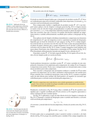 Capítulo 29 | Campos Magnéticos Produzidos por Correntes242
De acordo com a lei de Ampère,
O círculo no sinal de integral indica que a integração do produto escalar ? deve
ser realizada para uma curva fechada, conhecida como amperiana.A corrente ienv é a
corrente total envolvida pela curva fechada.
Para compreender melhor o significado do produto escalar ? e sua inte-
gral vamos aplicar a lei de Ampère à situação geral da Fig. 29-12. A figura mostra
as seções retas de três fios longos, perpendiculares ao plano do papel, percorridos
por correntes i1, i2 e i3. Uma amperiana arbitrária traçada no plano do papel envolve
duas das correntes, mas não a terceira. O sentido anti-horário indicado na ampe-
riana mostra o sentido arbitrariamente escolhido para realizar a integração da Eq.
29-14.
Para aplicar a lei deAmpère dividimos mentalmente a amperiana em elementos
de comprimento , que são tangentes à curva e apontam no sentido de integração.
Suponha que no local do elemento que aparece na Fig. 29-12 o campo magné-
tico total devido às correntes nos três fios seja . Como os fios são perpendiculares
ao plano do papel, sabemos que o campo magnético em devido a cada uma das
correntes está no plano da Fig. 29-12; assim, o campo magnético total também está
nesse plano. Entretanto, não conhecemos a orientação de no plano. Na Fig. 29-12
foi desenhado arbitrariamente fazendo um ângulo u com a direção de .
O produto escalar ? do lado esquerdo da Fig. 29-14 é igual a B cos u ds.As-
sim, a lei de Ampère pode ser escrita na forma
Assim podemos interpretar o produto escalar ? como o produto de um com-
primento elementar ds da amperiana pela componente do campo B cos u tangente
à amperiana nesse ponto. Nesse caso, a integral pode ser interpretada como a soma
desses produtos para toda a amperiana.
Para executar a integração não precisamos conhecer o sentido de em todos
os pontos da amperiana; em vez disso, atribuímos arbitrariamente um sentido para
que coincida com o sentido de integração, como na Fig. 29-12, e usamos a seguinte
regra da mão direita para atribuir um sinal positivo ou negativo às correntes que
contribuem para a corrente total envolvida pela amperiana, ienv:
Envolva a amperiana com a mão direita, com os dedos apontando no sentido da inte-
gração. Uma corrente no sentido do polegar estendido recebe sinal positivo; uma corrente
no sentido oposto recebe sinal negativo.
Finalmente, resolvemos a Eq. 29-15 para obter o módulo de . Se B é positivo, isso
significa que o sentido escolhido para está correto; se B é negativo, ignoramos o
sinal e tomamos com o sentido oposto.
Na Fig. 29-13 aplicamos a regra da mão direita da lei de Ampère à situação da
Fig. 29-12.Tomando o sentido de integração como o sentido anti-horário, a corrente
total envolvida pela amperiana é
(A corrente i3 está do lado de fora da amperiana.) Assim, de acordo com a Eq. 29-15,
temos:
O leitor pode estar se perguntando como é possível excluir a corrente i3 do lado
direito da Eq. 29-16, já que ela contribui para o módulo B do campo magnético do
FIG. 29-12 Aplicação da lei de
Ampère a uma amperiana arbitrária
que envolve dois fios retilíneos lon-
gos, mas não um terceiro. Observe o
sentido das correntes.
i3
i1
i2
Sentido de
integração
ds
Amperiana
B
+i1
–i2
Sentido de
integração
FIG. 29-13 Uso da regra da mão di-
reita da lei de Ampère para determi-
nar os sinais das correntes envolvidas
por uma amperiana.A situação é a
da Fig. 29-12.
029haly.indd 242 8/27/08 8:15:50 AM
 