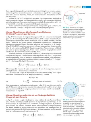 29-4  |  Lei de Ampère 243
lado esquerdo da equação. A resposta é que as contribuições da corrente i3 para o
campo magnético se cancelam quando a integração da Eq. 29-16 é realizada para
uma curva fechada. O mesmo, porém, não acontece no caso das correntes envolvi-
das pela curva.
No caso da Fig. 29-12 não podemos usar a Eq. 29-16 para obter o módulo B do
campo magnético, porque não dispomos de informações suficientes para simplificar
e resolver a integral. Entretanto, conhecemos o resultado da integração: é m0(i1 2 i2),
o valor obtido a partir das correntes envolvidas pela amperiana.
Vamos agora aplicar a lei de Ampère a duas situações nas quais a simetria per-
mite simplificar e resolver a integral e, assim, calcular o campo magnético.
Campo Magnético nas Vizinhanças de um Fio Longo
Retilíneo Percorrido por Corrente
A Fig. 29-14 mostra um fio longo retilíneo percorrido por uma corrente i dirigida
para fora do plano do papel. De acordo com a Eq. 29-4, o campo magnético pro-
duzido pela corrente tem o mesmo módulo em todos os pontos situados a uma dis-
tância r do fio, ou seja, possui simetria cilíndrica em relação ao fio. Podemos tirar
vantagem dessa simetria para simplificar a integral que aparece na lei de Ampère
(Eqs. 29-14 e 29-15); para isso, envolvemos o fio em um amperiana circular concên-
trica de raio r, como na Fig. 29-14. O campo magnético tem o mesmo módulo B
em todos os pontos da amperiana. Como vamos realizar a integração no sentido
anti-horário, tem o sentido indicado na Fig. 29-14.
Podemos simplificar a expressão B cos u da Eq. 29-15 observando que tanto
como são tangentes à amperiana em todos os pontos.Assim, e são paralelos
ou antiparalelos em todos os pontos da amperiana; vamos adotar arbitrariamente a
primeira hipótese.Nesse caso,em todos os pontos o ângulo u entre e é 0°,cos u 5
cos 0° 5 1; a integral da Eq. 29-15 se torna
Observe que r ds é a soma de todos os segmentos de reta ds da amperiana, o que nos
dá simplesmente a circunferência 2pr da curva.
De acordo com a regra da mão direita, o sinal da corrente da Fig. 29-14 é posi-
tivo; assim, o lado direito da lei de Ampère se torna 1m0i, e temos:
Com uma pequena mudança de notação esta é a Eq. 29-4, que obtivemos na Se-
ção 29-2 (por um método muito mais trabalhoso) usando a lei de Biot-Savart.Além
disso, como o módulo B do campo é positivo, sabemos que o sentido correto de é
o que aparece na Fig. 29-14.
Campo Magnético no Interior de um Fio Longo Retilíneo
Percorrido por Corrente
A Fig. 29-15 mostra a seção reta de um fio longo retilíneo de raio R percorrido por
uma corrente uniforme i dirigida para fora do papel. Como a distribuição de cor-
rente ao longo da seção reta do fio é uniforme, o campo magnético produzido
pela corrente tem simetria cilíndrica. Assim, para determinar o campo magnético
em pontos situados no interior do fio podemos novamente usar uma amperiana de
raio r, como mostra a Fig. 29-15, onde agora r , R. Como mais uma vez é tangente
à curva, o lado esquerdo da lei de Ampère nos dá
i
( = 0)
r
Amperiana
Superfície
do
fio
B
ds
FIG. 29-14   Uso da lei de Ampère
para determinar o campo magnético
produzido por uma corrente i do
lado de fora de um fio retilíneo longo
de seção reta circular.A amperiana é
uma circunferência concêntrica com
um raio maior que o raio do fio.
R
Amperiana
r
Superfície
do fio
i
ds
B
FIG. 29-15   Uso da lei de Ampère
para determinar o campo magnético
produzido por uma corrente i no
interior de um fio retilíneo longo de
seção reta circular.A corrente está
distribuída uniformemente ao longo
da seção reta do fio e aponta para
fora do papel.A amperiana é uma
circunferência concêntrica com um
raio menor que o raio do fio.
029haly.indd 243 8/27/08 8:15:52 AM
 