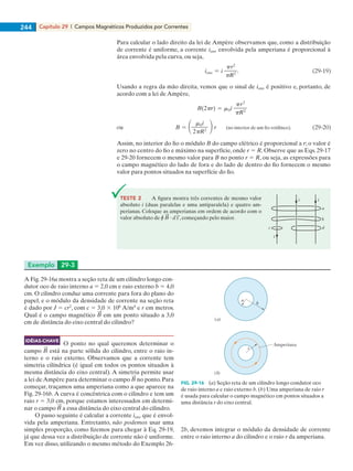 Capítulo 29 | Campos Magnéticos Produzidos por Correntes244
Para calcular o lado direito da lei de Ampère observamos que, como a distribuição
de corrente é uniforme, a corrente ienv envolvida pela amperiana é proporcional à
área envolvida pela curva, ou seja,
Usando a regra da mão direita, vemos que o sinal de ienv é positivo e, portanto, de
acordo com a lei de Ampère,
Assim, no interior do fio o módulo B do campo elétrico é proporcional a r; o valor é
zero no centro do fio e máximo na superfície, onde r 5 R. Observe que as Eqs. 29-17
e 29-20 fornecem o mesmo valor para B no ponto r 5 R, ou seja, as expressões para
o campo magnético do lado de fora e do lado de dentro do fio fornecem o mesmo
valor para pontos situados na superfície do fio.
Exemplo 29-3
TESTE 2 A figura mostra três correntes de mesmo valor
absoluto i (duas paralelas e uma antiparalela) e quatro am-
perianas. Coloque as amperianas em ordem de acordo com o
valor absoluto de r ? , começando pelo maior.
c d
b
a
ii
i
A Fig. 29-16a mostra a seção reta de um cilindro longo con-
dutor oco de raio interno a 5 2,0 cm e raio externo b 5 4,0
cm. O cilindro conduz uma corrente para fora do plano do
papel, e o módulo da densidade de corrente na seção reta
é dado por J 5 cr2
, com c 5 3,0 3 106
A/m4
e r em metros.
Qual é o campo magnético em um ponto situado a 3,0
cm de distância do eixo central do cilindro?
O ponto no qual queremos determinar o
campo está na parte sólida do cilindro, entre o raio in-
terno e o raio externo. Observamos que a corrente tem
simetria cilíndrica (é igual em todos os pontos situados à
mesma distância do eixo central). A simetria permite usar
a lei de Ampère para determinar o campo no ponto. Para
começar, traçamos uma amperiana como a que aparece na
Fig. 29-16b.A curva é concêntrica com o cilindro e tem um
raio r 5 3,0 cm, porque estamos interessados em determi-
nar o campo a essa distância do eixo central do cilindro.
O passo seguinte é calcular a corrente ienv que é envol-
vida pela amperiana. Entretanto, não podemos usar uma
simples proporção, como fizemos para chegar à Eq. 29-19,
já que dessa vez a distribuição de corrente não é uniforme.
Em vez disso, utilizando o mesmo método do Exemplo 26-
Amperiana
r
a
b
(a)
(b)
FIG. 29-16 (a) Seção reta de um cilindro longo condutor oco
de raio interno a e raio externo b. (b) Uma amperiana de raio r
é usada para calcular o campo magnético em pontos situados a
uma distância r do eixo central.
2b, devemos integrar o módulo da densidade de corrente
entre o raio interno a do cilindro e o raio r da amperiana.
IDÉIAS-CHAVE
029haly.indd 244 8/27/08 8:15:54 AM
 
