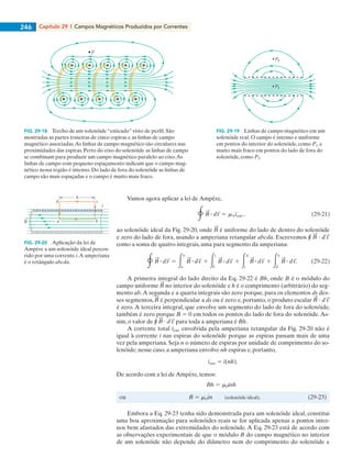 Capítulo 29  |  Campos Magnéticos Produzidos por Correntes246
Vamos agora aplicar a lei de Ampère,
ao solenóide ideal da Fig. 29-20, onde é uniforme do lado de dentro do solenóide
e zero do lado de fora, usando a amperiana retangular abcda. Escrevemos r ?
como a soma de quatro integrais, uma para segmento da amperiana:
A primeira integral do lado direito da Eq. 29-22 é Bh, onde B é o módulo do
campo uniforme no interior do solenóide e h é o comprimento (arbitrário) do seg-
mento ab.A segunda e a quarta integrais são zero porque, para os elementos ds des-
ses segmentos, é perpendicular a ds ou é zero e, portanto, o produto escalar ?
é zero. A terceira integral, que envolve um segmento do lado de fora do solenóide,
também é zero porque B 5 0 em todos os pontos do lado de fora do solenóide. As-
sim, o valor de r ? para toda a amperiana é Bh.
A corrente total ienv envolvida pela amperiana retangular da Fig. 29-20 não é
igual à corrente i nas espiras do solenóide porque as espiras passam mais de uma
vez pela amperiana. Seja n o número de espiras por unidade de comprimento do so-
lenóide; nesse caso, a amperiana envolve nh espiras e, portanto,
De acordo com a lei de Ampère, temos:
Embora a Eq. 29-23 tenha sido demonstrada para um solenóide ideal, constitui
uma boa aproximação para solenóides reais se for aplicada apenas a pontos inter-
nos bem afastados das extremidades do solenóide. A Eq. 29-23 está de acordo com
as observações experimentais de que o módulo B do campo magnético no interior
de um solenóide não depende do diâmetro nem do comprimento do solenóide e
FIG. 29-18   Trecho de um solenóide “esticado” visto de perfil. São
mostradas as partes traseiras de cinco espiras e as linhas de campo
magnético associadas.As linhas de campo magnético são circulares nas
proximidades das espiras. Perto do eixo do solenóide as linhas de campo
se combinam para produzir um campo magnético paralelo ao eixo.As
linhas de campo com pequeno espaçamento indicam que o campo mag-
nético nessa região é intenso. Do lado de fora do solenóide as linhas de
campo são mais espaçadas e o campo é muito mais fraco.
FIG. 29-19   Linhas de campo magnético em um
solenóide real. O campo é intenso e uniforme
em pontos do interior do solenóide, como P1, e
muito mais fraco em pontos do lado de fora do
solenóide, como P2.
P
P2
P1
a b
d c
h
i
B
FIG. 29-20   Aplicação da lei de
Ampère a um solenóide ideal percor-
rido por uma corrente i.A amperiana
é o retângulo abcda.
029haly.indd 246 8/27/08 8:15:57 AM
 