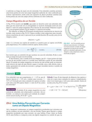 29-6  |  Uma Bobina Percorrida por Corrente como um Dipolo Magnético 247
é uniforme ao longo da seção reta do solenóide. Um solenóide constitui, portanto,
uma forma prática de criar um campo magnético uniforme de valor conhecido para
realizar experimentos, assim como um capacitor de placas paralelas constitui uma
forma prática de criar um campo elétrico uniforme de valor conhecido.
Campo Magnético de um Toróide
A Fig. 29-21a mostra um toróide, que pode ser descrito como um solenóide cilín-
drico que foi encurvado até as extremidades se tocarem, formando assim um anel.
Qual é o valor do campo magnético no interior de um toróide? Podemos respon-
der a essa pergunta usando a lei de Ampère e a simetria do toróide.
Por simetria, as linhas de formam circunferências concêntricas no interior do
toróide, como mostra a Fig. 29-21b. Vamos escolher como amperiana uma circunfe-
rência concêntrica de raio r e percorrê-la no sentido horário. De acordo com a lei de
Ampère, temos:
onde i é a corrente nas espiras do toróide (e é positiva para as espiras envolvidas
pela amperiana) e N é o número total de espiras.Assim, temos:
Isso mostra que, ao contrário do que acontece no caso do solenóide, B não é cons-
tante ao longo da seção reta do toróide.
É fácil mostrar, com o auxílio da lei de Ampère, que B 5 0 para pontos do lado
de fora de um toróide (como se o toróide fosse fabricado a partir de um solenóide
ideal). O sentido do campo magnético no interior de um toróide pode ser determi-
nado através da regra da mão direita: segure o toróide com a mão direita, com os
dedos apontando no sentido da corrente; o polegar estendido mostra o sentido do
campo magnético.
FIG. 29-21   (a) Um toróide percor-
rido por uma corrente i. (b) Seção
reta horizontal do toróide. O campo
magnético no interior do toróide
pode ser calculado aplicando a lei de
Ampère a uma amperiana como a
mostrada na figura.
Amperiana
r
i
(b)
i
(a)
B
Exemplo	 29-4
Cálculo: Como B não depende do diâmetro das espiras, o
valor de n para cinco camadas de espiras é simplesmente
cinco vezes maior que o valor para uma camada.Assim, de
acordo com a Eq. 29-23, temos:
Um solenóide tem um comprimento L 5 1,23 m, um di-
âmetro interno d 5 3,55 cm e conduz uma corrente i 5
5,57 A. É formado por cinco camadas de espiras cerradas,
cada uma com 850 espiras. Qual é o valor de B no centro
do solenóide?
O módulo B do campo magnético no eixo
central do solenóide está relacionado à corrente i do so-
lenóide e ao número n de espiras por unidade de compri-
mento através da Eq. 29-23 (B 5 m0in).
IDÉIA-CHAVE
29-6 | Uma Bobina Percorrida por Corrente
	 como um Dipolo Magnético
Até o momento examinamos os campos magnéticos produzidos por correntes em
um fio retilíneo, em um solenóide e em um toróide. Vamos agora discutir o campo
magnético produzido por uma corrente em uma bobina. Como vimos na Seção
28-10, uma bobina se comporta como um dipolo magnético no sentido de que, na
029haly.indd 247 8/27/08 8:15:58 AM
 