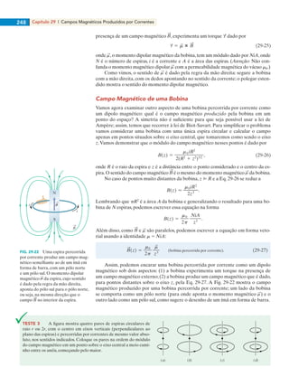 Capítulo 29 | Campos Magnéticos Produzidos por Correntes248
presença de um campo magnético , experimenta um torque dado por
onde ,o momento dipolar magnético da bobina,tem um módulo dado por NiA,onde
N é o número de espiras, i é a corrente e A é a área das espiras. (Atenção: Não con-
funda o momento magnético dipolar com a permeabilidade magnética do vácuo m0.)
Como vimos, o sentido de é dado pela regra da mão direita: segure a bobina
com a mão direita, com os dedos apontando no sentido da corrente; o polegar esten-
dido mostra o sentido do momento dipolar magnético.
Campo Magnético de uma Bobina
Vamos agora examinar outro aspecto de uma bobina percorrida por corrente como
um dipolo magnético: qual é o campo magnético produzido pela bobina em um
ponto do espaço? A simetria não é suficiente para que seja possível usar a lei de
Ampère; assim, temos que recorrer à lei de Biot-Savart. Para simplificar o problema
vamos considerar uma bobina com uma única espira circular e calcular o campo
apenas em pontos situados sobre o eixo central, que tomaremos como sendo o eixo
z.Vamos demonstrar que o módulo do campo magnético nesses pontos é dado por
onde R é o raio da espira e z é a distância entre o ponto considerado e o centro da es-
pira.O sentido do campo magnético é o mesmo do momento magnético da bobina.
No caso de pontos muito distantes da bobina, z @ R e a Eq. 29-26 se reduz a
Lembrando que pR2
é a área A da bobina e generalizando o resultado para uma bo-
bina de N espiras, podemos escrever essa equação na forma
Além disso, como e são paralelos, podemos escrever a equação em forma veto-
rial usando a identidade m 5 NiA:
Assim, podemos encarar uma bobina percorrida por corrente como um dipolo
magnético sob dois aspectos: (1) a bobina experimenta um torque na presença de
um campo magnético externo;(2) a bobina produz um campo magnético que é dado,
para pontos distantes sobre o eixo z, pela Eq. 29-27. A Fig. 29-22 mostra o campo
magnético produzido por uma bobina percorrida por corrente; um lado da bobina
se comporta como um pólo norte (para onde aponta o momento magnético ) e o
outro lado como um pólo sul, como sugere o desenho de um ímã em forma de barra.
N
S
i
i
B
FIG. 29-22 Uma espira percorrida
por corrente produz um campo mag-
nético semelhante ao de um ímã em
forma de barra, com um pólo norte
e um pólo sul. O momento dipolar
magnético da espira, cujo sentido
é dado pela regra da mão direita,
aponta do pólo sul para o pólo norte,
ou seja, na mesma direção que o
campo no interior da espira.
TESTE 3 A figura mostra quatro pares de espiras circulares de
raio r ou 2r, com o centro em eixos verticais (perpendiculares ao
plano das espiras) e percorridas por correntes de mesmo valor abso-
luto, nos sentidos indicados. Coloque os pares na ordem do módulo
do campo magnético em um ponto sobre o eixo central a meio cami-
nho entre os anéis, começando pelo maior.
(a) (b) (c) (d)
029haly.indd 248 8/27/08 8:16:01 AM
 