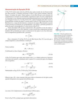 29-6  |  Uma Bobina Percorrida por Corrente como um Dipolo Magnético 249
Demonstração da Equação 29-26
A Fig. 29-23 mostra uma vista de perfil de uma espira circular de raio R percorrida
por uma corrente i. Considere um ponto P sobre o eixo central, situado a uma dis-
tância z do plano da espira. Vamos aplicar a lei de Biot-Savart a um elemento de
comprimento ds situado na extremidade esquerda da espira. O vetor comprimento
associado a esse elemento aponta perpendicularmente para fora do plano do pa-
pel. O ângulo u entre e ˆr na Fig. 29-23 é 90°; o plano formado pelos dois vetores é
perpendicular ao plano do papel e contém tanto ˆr como . De acordo com a lei de
Biot-Savart (e a regra da mão direita), o elemento de campo d produzido no ponto
P pela corrente no elemento ds é perpendicular a este plano e, portanto, paralelo ao
plano do papel e perpendicular a ˆr, como mostra a Fig. 29-23.
Vamos decompor d em duas componentes: dB||, paralela ao eixo da espira, e
dB⊥, perpendicular ao eixo. Por simetria, a soma vetorial das componentes perpen-
diculares dB⊥ produzidas por todos os elementos ds da espira é zero. Isso deixa ape-
nas as componentes paralelas dB|| e, portanto,
Para o elemento da Fig. 29-23 a lei de Biot-Savart (Eq. 29-1) nos diz que o
campo magnético a uma distância r é dado por
Temos também
Combinando as duas relações, obtemos
A Fig. 29-23 mostra que existe uma relação entre r e a.Ambos podem ser expressos
em termos da variável z, a distância entre o ponto P e o centro da espira.As relações
são as seguintes:
Substituindo as Eqs. 29-29 e 29-30 na Eq. 29-28, obtemos
Observe que i, R e z têm o mesmo valor para todos os elementos ds da espira; assim,
quando integramos essa equação descobrimos que
ou, como e ds é simplesmente a circunferência 2pR da espira,
Esta é a Eq. 29-26, a relação que queríamos demonstrar.
z
P
dB
dB
dB
R
ds
r
ˆr
FIG. 29-23   Vista de perfil de uma
espira circular de raio R. O plano da
espira é perpendicular ao papel, e
apenas a metade mais distante da es-
pira aparece na figura.A lei de Biot-
Savart pode ser usada para calcular o
campo magnético em um ponto P do
eixo central da espira.
029haly.indd 249 8/27/08 8:16:02 AM
 