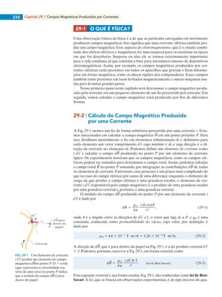 Capítulo 29  |  Campos Magnéticos Produzidos por Correntes234
Uma observação básica da física é a de que as partículas carregadas em movimento
produzem campos magnéticos. Isso significa que uma corrente elétrica também pro-
duz um campo magnético. Esse aspecto do eletromagnetismo, que é o estudo combi-
nado dos efeitos elétricos e magnéticos, foi uma surpresa para os cientistas na época
em que foi descoberto. Surpresa ou não, ele se tornou extremamente importante
para a vida cotidiana, já que constitui a base para um número imenso de dispositivos
eletromagnéticos. Assim, por exemplo, os campos magnéticos produzidos por cor-
rentes elétricas estão presentes em todos os aparelhos que gravam e lêem informa-
ções em forma magnética, como os discos rígidos dos computadores. Esses campos
também estão presentes em trens levitados magneticamente e outras máquinas usa-
das para levantar grandes pesos.
Nosso primeiro passo neste capítulo será determinar o campo magnético produ-
zido pela corrente em um pequeno elemento de um fio percorrido por corrente. Em
seguida, vamos calcular o campo magnético total produzido por fios de diferentes
formas.
29-2 | Cálculo do Campo Magnético Produzido
	 por uma Corrente
A Fig. 29-1 mostra um fio de forma arbitrária percorrido por uma corrente i. Esta-
mos interessados em calcular o campo magnético em um ponto próximo P. Para
isso, dividimos mentalmente o fio em elementos infinitesimais ds e definimos para
cada elemento um vetor comprimento cujo módulo é ds e cuja direção é a di-
reção da corrente no elemento ds. Podemos definir um elemento de corrente como
i e calcular o campo d produzido no ponto P por um elemento de corrente
típico. Os experimentos mostram que os campos magnéticos, como os campos elé-
tricos, podem ser somados para determinar o campo total.Assim, podemos calcular
o campo total no ponto P somando, por integração, as contribuições d de todos
os elementos de corrente. Entretanto, esse processo é um pouco mais complicado do
que no caso do campo elétrico por causa de uma diferença: enquanto o elemento de
carga dq que produz o campo elétrico é uma grandeza escalar, o elemento de cor-
rente i responsável pelo campo magnético é o produto de uma grandeza escalar
por uma grandeza vetorial e, portanto, é uma grandeza vetorial.
O módulo do campo d produzido no ponto P por um elemento de corrente i
é dado por
onde u é o ângulo entre as direções de e ˆr, o vetor que liga ds a P, e m0 é uma
constante, conhecida como permeabilidade do vácuo, cujo valor, por definição, é
dado por
A direção de d , que é para dentro do papel na Fig. 29-1, é a do produto vetorial
3 ˆr. Podemos, portanto, escrever a Eq. 29-1, em forma vetorial, como
Esta equação vetorial e sua forma escalar, Eq. 29-1, são conhecidas como lei de Biot-
Savart.A lei, que se baseia em observações experimentais, é do tipo inverso do qua-
29-1	 O QUE É FÍSICA?
FIG. 29-1   Um elemento de corrente
i produz um elemento de campo
magnético d no ponto P. O 3 verde
(que representa a extremidade tra-
seira de uma seta) no ponto P indica
que o sentido do campo d é para
dentro do papel.
d B (para
dentro do
papel)
Correntei
P
ds
ids
r
ˆr
029haly.indd 234 8/27/08 8:15:32 AM
 