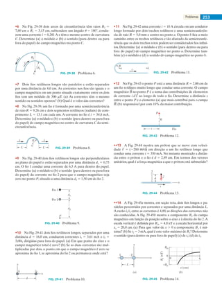 Problemas 253
•6    Na Fig. 29-38 dois arcos de circunferência têm raios R2 5
7,80 cm e R1 5 3,15 cm, subtendem um ângulo u 5 180°, condu-
zem uma corrente i 5 0,281 A e têm o mesmo centro de curvatura
C. Determine (a) o módulo e (b) o sentido (para dentro ou para
fora do papel) do campo magnético no ponto C.
C
R1
R2i
i
FIG. 29-38   Problema 6.
•7    Dois fios retilíneos longos são paralelos e estão separados
por uma distância de 8,0 cm. As correntes nos fios são iguais e o
campo magnético em um ponto situado exatamente entre os dois
fios tem um módulo de 300 mT. (a) As correntes têm o mesmo
sentido ou sentidos opostos? (b) Qual é o valor das correntes?
•8    Na Fig. 29-39, um fio é formado por uma semicircunferência
de raio R 5 9,26 cm e dois segmentos retilíneos (radiais) de com-
primento L 5 13,1 cm cada um. A corrente no fio é i 5 34,8 mA.
Determine (a) o módulo e (b) o sentido (para dentro ou para fora
do papel) do campo magnético no centro de curvatura C da semi-
circunferência.
i
C
i
LL
R
FIG. 29-39   Problema 8.
•9    Na Fig. 29-40 dois fios retilíneos longos são perpendiculares
ao plano do papel e estão separados por uma distância d1 5 0,75
cm. O fio 1 conduz uma corrente de 6,5 A para dentro do papel.
Determine (a) o módulo e (b) o sentido (para dentro ou para fora
do papel) da corrente no fio 2 para que o campo magnético seja
zero no ponto P, situado a uma distância d2 5 1,50 cm do fio 2.
P
d1
d2
Fio 1
Fio 2
FIG. 29-40   Problema 9.
•10    Na Fig. 29-41 dois fios retilíneos longos, separados por uma
distância d 5 16,0 cm, conduzem correntes i1 5 3,61 mA e i2 5
3,00i1 dirigidas para fora do papel. (a) Em que ponto do eixo x o
campo magnético total é zero? (b) Se as duas correntes são mul-
tiplicadas por dois, o ponto em que o campo magnético é zero se
aproxima do fio 1, se aproxima do fio 2 ou permanece onde está?
y
x
i1 i2
d FIG. 29-41   Problema 10.
•11    Na Fig. 29-42 uma corrente i 5 10 A circula em um condutor
longo formado por dois trechos retilíneos e uma semicircunferên-
cia de raio R 5 5,0 mm e centro no ponto a. O ponto b fica a meio
caminho entre os trechos retilíneos e tão afastado da semicircunfe-
rência que os dois trechos retos podem ser considerados fios infini-
tos. Determine (a) o módulo e (b) o sentido (para dentro ou para
fora do papel) do campo magnético no ponto a. Determine tam-
bém (c) o módulo e (d) o sentido do campo magnético no ponto b.
i
R
ba
FIG. 29-42   Problema 11.
•12    Na Fig. 29-43 o ponto P está a uma distância R 5 2,00 cm de
um fio retilíneo muito longo que conduz uma corrente. O campo
magnético no ponto P é a soma das contribuições de elementos
de corrente i ao longo de todo o fio. Determine a distância s
entre o ponto P e o elemento (a) que mais contribui para o campo
;(b) responsável por com 10% da maior contribuição.
Fio
R
P
s
FIG. 29-43   Problema 12.
••13    A Fig. 29-44 mostra um próton que se move com veloci-
dade 5 (2200 m/s)jˆ em direção a um fio retilíneo longo que
conduz uma corrente i 5 350 mA. No instante mostrado a distân-
cia entre o próton e o fio é d 5 2,89 cm. Em termos dos vetores
unitários,qual é a força magnética a que o próton está submetido?
x
y
d v
i
FIG. 29-44   Problema 13.
••14    A Fig. 29-45a mostra, em seção reta, dois fios longos e pa-
ralelos percorridos por correntes e separados por uma distância L.
A razão i1/i2 entre as correntes é 4,00; as direções das correntes não
são conhecidas. A Fig. 29-45b mostra a componente By do campo
magnético em função da posição sobre o eixo x à direita do fio 2.A
escala vertical é definida por Bys 5 4,0 nT e a escala horizontal por
xs 5 20,0 cm. (a) Para que valor de x . 0 a componente By é má-
xima? (b) Se i2 5 3 mA,qual é este valor máximo de By? Determine
o sentido (para dentro ou para fora do papel) (c) de i1;(d) de i2.
x
y
1 2
L
(a) (b)
0
Bys
0
–Bys
xs
By(nT)
x (cm)
FIG. 29-45   Problema 14.
029haly.indd 253 8/27/08 8:16:11 AM
 