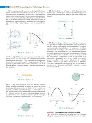 Capítulo 29  |  Campos Magnéticos Produzidos por Correntes256
•••30    A espira percorrida por corrente da Fig. 29-58a é cons-
tituída por uma semicircunferência com 10,0 cm de raio, uma se-
micircunferência menor com o mesmo centro e dois segmentos
radiais, todos no mesmo plano.A semicircunferência menor sofre
uma rotação de um ângulo u para fora do plano (Fig. 29-58b). A
Fig. 29-58c mostra o módulo do campo magnético no centro de
curvatura em função do ângulo u.A escala vertical é definida por
Ba 5 10,0 mT e Bb 5 12,0 mT. Qual é o raio do semicírculo me-
nor?
y
x
z
y
x
z
Bb
Ba
0 /4
(rad)
/2
B(T)
(a)
(b)
(c)
FIG. 29-58   Problema 30.
•••31    A Fig. 29-59 mostra uma seção reta de uma fita longa e
fina de largura w 5 4,91 cm que está conduzindo uma corrente
uniformemente distribuída i 5 4,61 mA para dentro do papel. Em
termos dos vetores unitários, qual é o campo magnético em um
ponto P no plano da fita situado a uma distância d 5 2,16 cm de
uma das bordas? (Sugestão: Imagine a fita como um conjunto de
fios paralelos.)
P
y
x
d w
FIG. 29-59   Problema 31.
•••32    A Fig. 29-60 mostra, em seção reta, dois fios retilíneos
longos apoiados na superfície de cilindro de plástico de 20,0 cm
de raio, paralelamente ao eixo do cilindro. O fio 1 conduz uma
corrente i1 5 60,0 mA para fora do papel e é mantido fixo no lu-
gar, do lado esquerdo do cilindro. O fio 2 conduz uma corrente
i2 5 40,0 mA para fora do papel e pode ser deslocado em torno
do cilindro. Qual deve ser o ângulo (positivo) u2 do fio 2 para que,
na origem, o módulo do campo magnético total seja 80,0 nT?
y
x
Fio 1
Fio 2
2
FIG. 29-60   Problema 32.
•••33    Na Fig. 29-61 a 5 4,7 cm e i 5 13 A. Determine (a) o
módulo e (b) o sentido (para dentro ou para fora do papel) do
campo magnético no ponto P. (Observe que não se trata de fios
longos.)
P
i
2a
a a
a
FIG. 29-61   Problema 33.
•••34    Dois fios longos retilíneos percorridos por corrente es-
tão apoiados na superfície de um cilindro longo de plástico de
raio R 5 20,0 cm, paralelamente ao eixo do cilindro.A Fig. 29-62a
mostra, em seção reta, o cilindro e o fio 1, mas não o fio 2. Com
o fio 2 mantido fixo no lugar o fio 1 é deslocado sobre o cilindro,
do ângulo u1 5 0° até o ângulo u1 5 180°, passando pelo primeiro
e segundo quadrantes do sistema de coordenadas xy. O campo
magnético no centro do cilindro é medido em função de u1. A
Fig. 29-62b mostra a componente Bx de em função de u1 (a es-
cala vertical é definida por Bxs 5 6,0 mT), e a Fig. 29-62c mostra
a componente By (a escala vertical é definida por Bys 5 4,0 mT).
(a) Qual é o ângulo u2 que define a posição do fio 2? Determine
(b) o valor e (c) o sentido (para dentro ou para fora do papel) da
corrente no fio 1. Determine também (d) o valor e (e) o sentido
da corrente no fio 2.
Bys
0
–Bys
00 90 180 90 180
1
By(T)
Bx(T)
Bxs
1
y
x
Fio 1
(a)
(c)(b)
1
FIG. 29-62   Problema 34.
seção 29-3    Forças entre Duas Correntes Paralelas
•35    A Fig. 29-63 mostra o fio 1 em seção reta; o fio é retilíneo
e longo, conduz uma corrente de 4,00 mA para fora do papel e
029haly.indd 256 8/27/08 8:16:17 AM
 