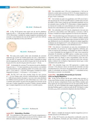 Capítulo 29  |  Campos Magnéticos Produzidos por Correntes258
1
2
3
4
5
6
7
8
FIG. 29-69   Problema 44.
•45    A Fig. 29-70 mostra uma seção reta de um fio cilíndrico
longo de raio a 5 2,00 cm que conduz uma corrente uniforme de
170 A. Determine o módulo do campo magnético produzido pela
corrente a uma distância do eixo do fio igual a (a) 0; (b) 1,00 cm;
(c) 2,00 cm (superfície do fio); (d) 4,00 cm.
a
r
FIG. 29-70   Problema 45.
•46    Em uma certa região existe uma densidade de corrente
uniforme de 15 A/m2
no sentido positivo do eixo z. Determine o
valor de r ? quando a integral de linha é calculada ao longo
de três segmentos de reta, de (4d, 0, 0) para (4d, 3d, 0), de (4d, 3d,
0) para (0, 0, 0) e de (0, 0, 0) para (4d, 0, 0), com d 5 20 cm.
••47    A densidade de corrente no interior de um fio cilíndrico
longo de raio a 5 3,1 mm é paralela ao eixo central, e seu módulo
varia linearmente com a distância radial r de acordo com a equa-
ção J 5 J0r/a, onde J0 5 310 A/m2
. Determine o módulo do campo
magnético (a) para r 5 0; (b) para r 5 a/2; (c) para r 5 a.
••48    Na Fig. 29-71 um cano circular longo de raio externo
R 5 2,6 cm conduz uma corrente (uniformemente distribuída)
i 5 8,00 mA para dentro do papel, e seu eixo está a uma distância
de 3,00R de um fio paralelo ao cano. Determine (a) o valor e (b)
o sentido (para dentro ou para fora do papel) da corrente no fio
para que o campo magnético no ponto P tenha o mesmo módulo
que o campo magnético no eixo do cano e o sentido oposto.
R
R
R
Fio
Cano
P
FIG. 29-71   Problema 48.
seção 29-5    Solenóides e Toróides
•49    Um solenóide de 200 espiras com 25 cm de comprimento e
10 cm de diâmetro conduz uma corrente de 0,29 A. Calcule o mó-
dulo do campo magnético no interior do solenóide.
•50    Um solenóide com 1,30 m de comprimento e 2,60 cm de
diâmetro conduz uma corrente de 18,0 A. O campo magnético no
interior do solenóide é 23,0 mT. Determine o comprimento do fio
de que é feito o solenóide.
•51    Um toróide de seção reta quadrada, com 5,00 cm de lado e
um raio interno de 15,0 cm,tem 500 espiras e conduz uma corrente
de 0,800 A. (Ele é feito a partir de um solenóide quadrado, em vez
de redondo, como o da Fig. 29-17.) Determine o campo magnético
no interior do toróide (a) a uma distância do centro igual ao raio
interno;(b) a uma distância do centro igual ao raio externo.
•52    Um solenóide com 95,0 cm de comprimento tem um raio
de 2,00 cm e uma bobina com 1200 espiras; a corrente é 3,60 A.
Calcule o módulo do campo magnético no interior do solenóide.
••53    Umsolenóidelongocom10,0espiras/cmeumraiode7,00cm
conduz uma corrente de 20,0 mA. Um condutor retilíneo situado
no eixo central do solenóide conduz uma corrente de 6,00 A. (a) A
que distância do eixo do solenóide a direção do campo magnético
resultante faz um ângulo de 45° com a direção do eixo? (b) Qual é
o módulo do campo magnético a essa distância do eixo?
••54    Um elétron é introduzido em uma das extremidades de
um solenóide. Ao penetrar no campo magnético uniforme que
existe no interior do solenóide a velocidade do elétron é 800 m/s
e o vetor velocidade faz um ângulo de 30° com o eixo central do
solenóide. O solenóide tem 8000 espiras e conduz uma corrente
de 4,0 A. Quantas revoluções o elétron descreve no interior do
solenóide antes de chegar à outra extremidade? (Em um sole-
nóide real, no qual o campo não é uniforme perto das extremi-
dades, o número de revoluções é ligeiramente menor que o valor
calculado neste problema.)
••55    Um solenóide longo tem 100 espiras/cm e conduz uma
corrente i. Um elétron se move no interior do solenóide em uma
circunferência de 2,30 cm de raio perpendicular ao eixo do sole-
nóide.A velocidade do elétron é 0,0460c (c 5 velocidade da luz).
Determine a corrente i no solenóide.
seção 29-6    Uma Bobina Percorrida por Corrente
como um Dipolo Magnético
•56    A Fig. 29-72a mostra um fio que conduz uma corrente i e
forma uma bobina circular com apenas uma espira. Na Fig. 29-72b
um fio de mesmo comprimento forma uma bobina circular com
duas espiras de raio igual à metade do raio da espira da Fig.29-72a.
(a) Se Ba e Bb são os módulos dos campos magnéticos nos centros
das duas bobinas, qual é o valor da razão Bb/Ba? (b) Qual é o valor
da razão mb/ma entre os momentos dipolares das duas bobinas?
(a) (b)
i
i
FIG. 29-72   Problema 56.
•57    Qual é o módulo do momento dipolar magnético do so-
lenóide descrito no Problema 49?
•58    A Fig. 29-73 mostra um dispositivo conhecido como bo-
bina de Helmholtz, formado por duas bobinas circulares coa-
029haly.indd 258 8/27/08 8:16:22 AM
 
