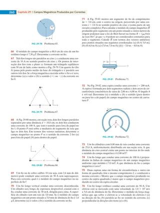 Capítulo 29  |  Campos Magnéticos Produzidos por Correntes260
d
b
a
FIG. 29-78   Problema 65.
66    O módulo do campo magnético a 88,0 cm do eixo de um fio
retilíneo longo é 7,30 mT. Determine a corrente no fio.
67    Três fios longos são paralelos ao eixo z e conduzem uma cor-
rente de 10 A no sentido positivo do eixo z. Os pontos de inter-
seção dos fios com o plano xy formam um triângulo eqüilátero
com 50 cm de lado, como mostra a Fig. 29-79. Um quarto fio (fio
b) passa pelo ponto médio da base do triângulo e é paralelo aos
outros três fios. Se a força magnética exercida sobre o fio a é zero,
determine (a) o valor e (b) o sentido (1z ou 2z) da corrente no
fio b.
a
b
y
x
FIG. 29-79   Problema 67.
68    A Fig. 29-80 mostra, em seção reta, dois fios longos paralelos
separados por uma distância d 5 10,0 cm; os dois fios conduzem
uma corrente de 100 A, que tem o sentido para fora do papel no
fio 1. O ponto P está sobre a mediatriz do segmento de reta que
liga os dois fios. Em termos dos vetores unitários, determine o
campo magnético no ponto P se o sentido da corrente 2 for (a)
para fora do papel; (b) para dentro do papel.
P
d
y
x
1 2
FIG. 29-80   Problema 68.
69    Um fio nu de cobre calibre 10 (ou seja, com 2,6 mm de diâ-
metro) pode conduzir uma corrente de 50 A sem superaquecer.
Para esta corrente, qual é o módulo do campo magnético na su-
perfície do fio?
70    Um fio longo vertical conduz uma corrente desconhecida.
Um cilindro oco, longo, de espessura desprezível, coaxial com o
fio, conduz uma corrente de 30 mA, dirigida para cima. A super-
fície do cilindro tem um raio de 3,0 mm. Se o módulo do campo
magnético em um ponto situado a 5,0 mm de distância do fio é 1,0
mT, determine (a) o valor e (b) o sentido da corrente no fio.
71    A Fig. 29-81 mostra um segmento de fio de comprimento
Ds 5 3,0 cm, com o centro na origem, percorrido por uma cor-
rente i 5 2,0 A no sentido positivo do eixo y (como parte de um
circuito completo).Para calcular o módulo do campo magnético
produzido pelo segmento em um ponto situado a vários metros da
origem podemos usar a lei de Biot-Savart na forma B 5 (m0/4p)i
Ds (sen u)/r2
, já que r e u podem ser considerados constantes para
todo o segmento. Calcule (em termos dos vetores unitários)
para pontos situados nas seguintes coordenadas: (a) (0; 0; 5,0 m);
(b) (0;6,0 m;0);(c) (7,0 m;7,0 m;0);(d) (23,0 m;24,0 m;0).
i
x
z
y
s
FIG. 29-81   Problema 71.
72    Na Fig. 29-82, uma espira conduz uma corrente i 5 200 mA.
A espira é formada por dois segmentos radiais e dois arcos de cir-
cunferência concêntricos de raios de 2,00 m e 4,00 m. O ângulo u
é p/4 rad. Determine (a) o módulo e (b) o sentido (para dentro
ou para for a do papel) do campo magnético no centro de curva-
tura P.
P
i
FIG. 29-82   Problema 72.
73    Um fio cilíndrico com 8,00 mm de raio conduz uma corrente
de 25,0 A, uniformemente distribuída em sua seção reta. A que
distância do eixo central existe um ponto no interior do fio onde
o módulo do campo magnético é 0,100 mT?
74    Um fio longo que conduz uma corrente de 100 A é perpen-
dicular às linhas de campo magnético de um campo magnético
uniforme cujo módulo é 5,0 mT. A que distância do fio o campo
magnético é zero?
75    Duas espiras, uma em forma de circunferência e outra em
forma de quadrado, têm o mesmo comprimento L e conduzem a
mesma corrente i. Mostre que o campo magnético produzido no
centro da espira quadrada é maior que o campo magnético pro-
duzido no centro da espira circular.
76    Um fio longo retilíneo conduz uma corrente de 50 A. Um
elétron está se movendo com uma velocidade de 1,0 3 107
m/s
a 5,0 cm de distância do fio. Determine o módulo da força mag-
nética que age sobre o elétron se a velocidade do elétron é (a)
na direção do fio, (b) paralela ao fio no sentido da corrente, (c)
perpendicular às direções dos itens (a) e (b).
029haly.indd 260 8/27/08 8:16:25 AM
 