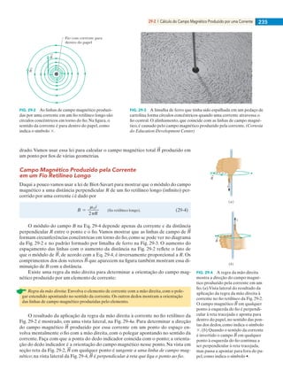 29-2 | Cálculo do Campo Magnético Produzido por uma Corrente 235
drado. Vamos usar essa lei para calcular o campo magnético total produzido em
um ponto por fios de várias geometrias.
Campo Magnético Produzido pela Corrente
em um Fio Retilíneo Longo
Daqui a pouco vamos usar a lei de Biot-Savart para mostrar que o módulo do campo
magnético a uma distância perpendicular R de um fio retilíneo longo (infinito) per-
corrido por uma corrente i é dado por
O módulo do campo B na Eq. 29-4 depende apenas da corrente e da distância
perpendicular R entre o ponto e o fio. Vamos mostrar que as linhas de campo de
formam circunferências concêntricas em torno do fio, como se pode ver no diagrama
da Fig. 29-2 e no padrão formado por limalha de ferro na Fig. 29-3. O aumento do
espaçamento das linhas com o aumento da distância na Fig. 29-2 reﬂete o fato de
que o módulo de , de acordo com a Eq. 29-4, é inversamente proporcional a R. Os
comprimentos dos dois vetores que aparecem na figura também mostram essa di-
minuição de B com a distância.
Existe uma regra da mão direita para determinar a orientação do campo mag-
nético produzido por um elemento de corrente:
Regra da mão direita: Envolva o elemento de corrente com a mão direita, com o pole-
gar estendido apontando no sentido da corrente. Os outros dedos mostram a orientação
das linhas de campo magnético produzidas pelo elemento.
O resultado da aplicação da regra da mão direita à corrente no fio retilíneo da
Fig. 29-2 é mostrado, em uma vista lateral, na Fig. 29-4a. Para determinar a direção
do campo magnético produzido por essa corrente em um ponto do espaço en-
volva mentalmente o fio com a mão direita, com o polegar apontando no sentido da
corrente. Faça com que a ponta do dedo indicador coincida com o ponto; a orienta-
ção do dedo indicador é a orientação do campo magnético nesse ponto. Na vista em
seção reta da Fig. 29-2, em qualquer ponto é tangente a uma linha de campo mag-
nético; na vista lateral da Fig. 29-4, é perpendicular à reta que liga o ponto ao fio.
Fio com corrente para
dentro do papel
B
B
FIG. 29-2 As linhas de campo magnético produzi-
das por uma corrente em um fio retilíneo longo são
círculos concêntricos em torno do fio. Na figura, o
sentido da corrente é para dentro do papel, como
indica o símbolo 3.
FIG. 29-3 A limalha de ferro que tinha sido espalhada em um pedaço de
cartolina forma círculos concêntricos quando uma corrente atravessa o
fio central. O alinhamento, que coincide com as linhas de campo magné-
tico, é causado pelo campo magnético produzido pela corrente. (Cortesia
do Education Development Center)
B
B
(a)
i
(b)
i
FIG. 29-4 A regra da mão direita
mostra a direção do campo magné-
tico produzido pela corrente em um
fio. (a) Vista lateral do resultado da
aplicação da regra da mão direita à
corrente no fio retilíneo da Fig. 29-2.
O campo magnético em qualquer
ponto à esquerda do fio é perpendi-
cular à reta tracejada e aponta para
dentro do papel, no sentido das pon-
tas dos dedos, como indica o símbolo
3. (b) Quando o sentido da corrente
é invertido o campo em qualquer
ponto à esquerda do fio continua a
ser perpendicular à reta tracejada,
mas passa a apontar para fora do pa-
pel, como indica o símbolo •.
029haly.indd 235 8/27/08 8:15:35 AM
 