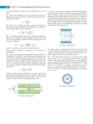 Capítulo 29  |  Campos Magnéticos Produzidos por Correntes262
B nas proximidades do ponto P para essa distância entre as bo-
binas.
87    Uma espira quadrada de lado a conduz uma corrente i.
Mostre que no centro da espira o módulo do campo elétrico pro-
duzido pela corrente é
88    Mostre que o módulo do campo magnético produzido no
centro de uma espira retangular de comprimento L e largura W,
percorrida por uma corrente i, é dado por
89    Uma espira quadrada de lado a conduz uma corrente i.
Mostre que o módulo do campo magnético em um ponto sobre
uma reta perpendicular ao plano da espira, passando pelo centro
da espira, é dado por
onde x é a distância entre o ponto e o centro da espira.
Mostre que este resultado é compatível com o resultado do
Problema 87.
90    A Fig. 29-88 é um desenho esquemático de um canhão ele-
tromagnético. O projétil P é colocado entre dois trilhos de seção
reta circular; uma fonte faz passar uma corrente nos trilhos e no
projétil, que é feito de material condutor (não é necessário usar
um fusível). (a) Seja w a distância entre os trilhos, R o raio dos tri-
lhos e i a corrente. Mostre que o projétil é submetido a uma força
para a direita, paralela aos trilhos, cujo módulo é dado aproxima-
damente por
(b) Se o projétil se encontra inicialmente em repouso na extremi-
dade esquerda dos trilhos, determine a velocidade v com a qual é
lançado da extremidade direita. Suponha que i 5 450 kA, w 5 12
mm, R 5 6,7 cm, L 5 4,0 m e a massa do projétil é 10 g.
L
w
i i
i
P
R
R
Fonte v
FIG. 29-88   Problema 90.
91    Mostre que um campo magnético uniforme não pode di-
minuir bruscamente para zero (como pode parecer pela falta de
linhas de campo à direita do ponto a na Fig. 29-89) quando nos
deslocamos perpendicularmente a , ao longo, por exemplo, da
seta horizontal da figura. (Sugestão: Aplique a lei de Ampère à
amperiana retangular indicada pelas retas tracejadas.) Nos ímãs
reais, o campo tende a zero gradualmente quando nos afasta-
mos da região entre os pólos. Modifique as linhas de campo da
figura para torná-las mais realistas.
N
a
S
B
FIG. 29-89   Problema 91.
92    Mostre que se a espessura de um toróide é muito menor que
o raio de curvatura a Eq. 29-24 para o campo no interior de um
toróide se reduz à Eq. 29-23 para o campo no interior de um sole-
nóide. Explique por que esse resultado é razoável.
93    A Fig. 29-90 mostra uma seção reta de um cabo coaxial
longo de raios a, b e c. Correntes i de mesmo valor e sentidos
opostos estão uniformemente distribuídas nos dois condutores.
Escreva expressões para o módulo do campo magnético B(r) em
função da distância radial r (a) para r , c; (b) para c , r , b; (c)
para b , r , a; (d) para r . a. (e) Teste essas expressões para to-
dos os casos especiais possíveis. (f) Suponha que a 5 2,0 cm, b 5
1,8 cm, c 5 0,40 cm e i 5 120 A e plote a função B(r) no intervalo
0 , r , 3 cm.
a
r
b
c
FIG. 29-90   Problema 93.
029haly.indd 262 8/27/08 8:16:28 AM
 