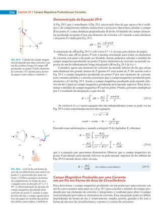 Capítulo 29  |  Campos Magnéticos Produzidos por Correntes236
Demonstração da Equação 29-4
A Fig. 29-5, que é semelhante à Fig. 29-1 exceto pelo fato de que agora o fio é retilí-
neo e de comprimento infinito, ilustra bem o processo. Queremos calcular o campo
no ponto P, a uma distância perpendicular R do fio. O módulo do campo elemen-
tar produzido no ponto P por um elemento de corrente i situado a uma distância
r do ponto P é dado pela Eq. 29-1:
A orientação de d na Fig. 29-5 é a do vetor 3 ˆr, ou seja, para dentro do papel.
Observe que d no ponto P tem a mesma orientação para todos os elementos
de corrente nos quais o fio pode ser dividido.Assim, podemos calcular o módulo do
campo magnético produzido no ponto P pelos elementos de corrente na metade su-
perior de um fio infinitamente longo integrando dB na Eq. 29-1 de 0 a `.
Considere agora um elemento de corrente na metade inferior do fio que esteja
uma distância tão grande abaixo de P quanto está acima de P. De acordo com a
Eq. 29-3, o campo magnético produzido no ponto P por este elemento de corrente
tem o mesmo módulo e a mesma orientação que o campo magnético produzido pelo
elemento i da Fig. 29-5. Assim, o campo magnético produzido pela metade infe-
rior do fio é igual ao campo magnético produzido pela metade superior. Para deter-
minar o módulo do campo magnético total no ponto P basta, portanto, multiplicar
por 2 o resultado da integração, o que nos dá
As variáveis u, s e r nesta equação não são independentes; como se pode ver na
Fig. 29-5, estão relacionadas através das equações
Fazendo essas substituições e usando a integral 19 do Apêndice E, obtemos:
que é a equação que queríamos demonstrar. Observe que o campo magnético no
ponto P produzido pela metade inferior ou pela metade superior do fio infinito da
Fig. 29-5 é metade desse valor, ou seja,
Campo Magnético Produzido por uma Corrente
em um Fio em Forma de Arco de Circunferência
Para determinar o campo magnético produzido em um ponto por uma corrente em
um fio curvo usamos mais uma vez a Eq. 29-1 para calcular o módulo do campo pro-
duzido por um elemento de corrente e integramos o resultado para obter o campo
total produzido por todos os elementos de corrente. Essa integração pode ser difícil,
dependendo da forma do fio; é relativamente simples, porém, quando o fio tem a
forma de um arco de circunferência e o ponto é o centro de curvatura.
FIG. 29-5   Cálculo do campo magné-
tico produzido por uma corrente i em
um fio retilíneo longo. O campo
produzido no ponto P pelo elemento
de corrente i aponta para dentro
do papel, como indica o símbolo 3.
FIG. 29-6   (a) Um fio em forma de
arco de circunferência com centro no
ponto C e percorrido por uma cor-
rente i. (b) Para qualquer elemento
de comprimento ao longo do arco
o ângulo entre as direções e ˆr é
90°. (c) Determinação da direção do
campo magnético produzido pela
corrente no ponto C usando a regra
da mão direita; o campo aponta para
fora do papel, no sentido das pontas
dos dedos, como indica o símbolo •.
i
d B
P
R
s r
ds
ˆr
r
B
C
R
i C ds
(a) (b)
C
i
(c)
ˆr
029haly.indd 236 8/27/08 8:15:37 AM
 