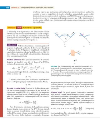 Capítulo 29  |  Campos Magnéticos Produzidos por Correntes238
cérebro e esperar que a atividade cerebral produza um movimento da agulha. Na
verdade, os campos magnéticos do cérebro só podem ser detectados com o auxílio
de um instrumento muito sensível, conhecido com SQUID (superconducting quan-
tum interference device), capaz de medir campos menores que 1 pT, e mesmo assim é
preciso tomar cuidado para eliminar outras fontes de campos magnéticos variáveis
nas vizinhanças.
O fio da Fig. 29-8a é percorrido por uma corrente i e tem
a forma de um arco de circunferência de raio R e ângulo
central p/2 rad, ladeado por dois trechos retilíneos cujos
prolongamentos se interceptam no centro C do arco. De-
termine o campo magnético no ponto C.
Podemos determinar o campo magnético
no ponto C aplicando ao fio a lei de Biot-Savart (Eq. 29-3).
A aplicação da Eq. 29-3 pode ser simplificada calculando
separadamente para as três partes do fio, a saber: (1) o tre-
cho retilíneo da esquerda; (2) o trecho retilíneo da direita;
(3) o arco de circunferência.
Trechos retilíneos: Para qualquer elemento de corrente
da parte 1, o ângulo u entre e ˆr é zero (Fig. 29-8b) e,
portanto, de acordo com a Eq. 29-1,
Assim, a contribuição de toda a parte 1 para o campo mag-
nético no ponto C é
O mesmo acontece na parte 2, em que o ângulo u entre
e ˆr é 180° para qualquer elemento de corrente.Assim,
Arco de circunferência: O uso da lei de Biot-Savart para
calcular o campo magnético no centro de um arco de cir-
cunferência leva à Eq. 29-9 (B 5 m0if/4pR). No nosso caso
o ângulo central f do arco é p/2 rad.Assim, de acordo com
a Eq. 29-9 o módulo do campo magnético 3 no centro C
do arco é dado por
Para determinar a orientação de 3 aplicamos a regra
da mão direita, como mostra a Fig. 29-4. Segure mental-
mente o arco de circunferência com a mão direita, como
na Fig. 29-8c, com o polegar apontando no sentido da cor-
rente. Os outros dedos indicam a orientação do campo
magnético nas vizinhanças do fio. Na região em que se en-
contra o ponto C (no interior do arco de circunferência) os
dedos apontam para dentro do papel. Assim, 3 tem essa
orientação.
Campo total: Em geral, quando é necessário combinar
dois ou mais campos magnéticos para obter o campo mag-
nético total precisamos executar uma soma vetorial, e não
simplesmente somar os módulos. Neste caso, porém, ape-
nas o arco de circunferência produz um campo magnético
diferente de zero no ponto C. Assim, podemos escrever o
módulo do campo total como
A orientação de é a orientação de 3, ou seja, para den-
tro do papel na Fig. 29-8.
i
1 2
3
C
R
(a)
C
(b)
ds
ii
(c)
B3
C
i
r
ˆr
FIG. 29-8   (a) Fio formado por dois segmentos retilíneos (1 e 2)
e um arco de circunferência (3) e percorrido por uma corrente i.
(b) Para um elemento de corrente na seção 1, o ângulo entre ds e
ˆr é zero. (c) Determinação da direção do campo magnético 3
produzido pelo arco de circunferência no ponto C; o sentido do
campo é para dentro do papel.
IDÉIA-CHAVE
Exemplo	 29-1	 Aumente sua capacidade
029haly.indd 238 8/27/08 8:15:40 AM
 