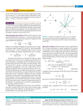 29-2  |  Cálculo do Campo Magnético Produzido por uma Corrente 239
Exemplo	 29-2	 Aumente sua capacidade
A Fig. 29-9a mostra dois fios paralelos longos percorridos
por correntes i1 e i2 em sentidos opostos. Determine o mó-
dulo e a orientação do campo magnético total no ponto P
para i1 5 15 A, i2 5 32 A e d 5 5,3 cm.
(1) O campo magnético total no ponto P
é a soma vetorial dos campos magnéticos produzidos pelas
correntes nos dois fios. (2) Podemos calcular o campo mag-
nético produzido por qualquer corrente aplicando a lei de
Biot-Savart à corrente. No caso de pontos próximos de um
fio longo e retilíneo, a lei leva à Eq. 29-4.
Determinação dos vetores: Na Fig. 29-9a o ponto P está
a uma distância R das correntes i1 e i2. De acordo com a Eq.
29-4, essas correntes produzem no ponto P campos 1 e 2,
cujos módulos são dados por
Observe, no triângulo retângulo da Fig. 29-9a, que os ângu-
los da base (entre os lados R e d) são 45°. Isso nos permite
escrever cos 45° 5 R/d e substituir R por d cos 45°. Nesse
caso,os módulos dos campos magnéticos,B1 e B2,se tornam
Estamos interessados em combinar 1 e 2 para obter
a soma dos dois vetores, que é o campo total no ponto P.
Para determinar a orientação de 1 e 2 aplicamos a regra
da mão direita da Fig. 29-4 às duas correntes da Fig. 29-9a.
No caso do fio 1, em que a corrente é para fora do papel,
seguramos mentalmente o fio com a mão direita, com o
polegar apontando para fora do papel. Nesse caso os ou-
tros dedos indicam que as linhas de campo têm o sentido
anti-horário. Em particular, na região do ponto P apontam
para cima e para a esquerda. Lembre-se de que o campo
magnético em um ponto nas proximidades de um fio longo
percorrido por corrente é perpendicular ao fio e a uma reta
perpendicular ao fio passando pelo ponto.Assim, o sentido
de 1 é para cima e para a esquerda, como mostra a Fig. 29-
9b. (Observe no desenho que o vetor 1 é perpendicular à
reta que liga o ponto P ao fio 1.)
Repetindo a análise para a corrente no fio 2, descobri-
mos que o sentido de 2 é para cima e para a direita, como
mostra a Fig. 29-9b. (Observe no desenho que o vetor 2 é
perpendicular à reta que liga o ponto P ao fio 2.)
Soma dos vetores: Podemos agora somar vetorialmente
1 e 2 para determinar o campo magnético no ponto
P. Isso pode ser feito usando uma calculadora científica ou
trabalhando com as componentes dos vetores. Entretanto,
existe um terceiro método: como 1 e 2 são mutuamente
perpendiculares, formam os catetos de um triângulo retân-
gulo cuja hipotenusa é . De acordo com o teorema de Pi-
tágoras, temos:
O ângulo f entre as direções de e 2 na Fig. 29-9b é dado
pela equação
que, para os valores conhecidos de B1 e B2, nos dá
O ângulo entre a direção de e o eixo x na Fig. 29-9b é
portanto
(a)
P
d
i2
R R
i1
B2
x
B1
P
d
i2i1
45° 45°
(b)
y
B
FIG. 29-9   (a) Dois fios conduzem correntes i1 e i2 em sentidos
opostos (para fora e para dentro do papel). Observe o ângulo
reto no ponto P. (b) O campo total é a soma vetorial dos cam-
pos 1 e 2.
IDÉIA-CHAVE
TÁTICAS PARA A SOLUÇÃO DE PROBLEMAS
Tática 1:   Regras da Mão Direita   Para ajudar o leitor a in-
terpretar as regras da mão direita vistas até o momento (e que se-
rão vistas mais adiante), apresentamos a seguir uma revisão des-
sas regras.
Regra da Mão Direita para Produtos Vetoriais. Descrita na
Seção 3-8, essa regra é usada para determinar a orientação do ve-
tor resultante de um produto vetorial. Aponte os dedos da mão
direita do primeiro vetor para o segundo, passando pelo menor
029haly.indd 239 8/27/08 8:15:41 AM
 