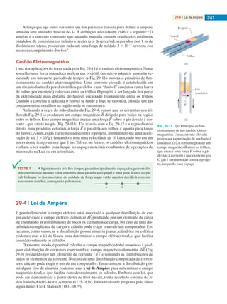 29-4 | Lei de Ampère 241
A força que age entre correntes em fios paralelos é usada para definir o ampère,
uma das sete unidades básicas do SI.A definição, adotada em 1946, é a seguinte:“O
ampère é a corrente constante que, quando mantida em dois condutores retilíneos,
paralelos, de comprimento infinito e seção reta desprezível, separados por 1 m de
distância no vácuo, produz em cada um uma força de módulo 2 3 1027
newtons por
metro de comprimento dos fios”.
Canhão Eletromagnético
Uma das aplicações da força dada pela Eq. 29-13 é o canhão eletromagnético. Nesse
aparelho uma força magnética acelera um projétil, fazendo-o adquirir uma alta ve-
locidade em um curto período de tempo. A Fig. 29-11a mostra o princípio de fun-
cionamento do canhão eletromagnético. Uma corrente elevada é estabelecida em
um circuito formado por dois trilhos paralelos e um “fusível” condutor (uma barra
de cobre, por exemplo) colocado entre os trilhos. O projétil a ser lançado fica perto
da extremidade mais distante do fusível, encaixado frouxamente entre os trilhos.
Quando a corrente é aplicada o fusível se funde e logo se vaporiza, criando um gás
condutor entre os trilhos na região onde se encontrava.
Aplicando a regra da mão direita da Fig. 29-4, vemos que as correntes nos tri-
lhos da Fig. 29-11a produzem um campo magnético dirigido para baixo na região
entre os trilhos. Esse campo magnético exerce uma força sobre o gás devido à cor-
rente i que existe no gás (Fig. 29-11b). De acordo com a Eq. 29-12 e a regra da mão
direita para produtos vetoriais, a força é paralela aos trilhos e aponta para longe
do fusível.Assim, o gás é arremessado contra o projétil, imprimindo-lhe uma acele-
ração de até 5 3 106
g e lançando-o com uma velocidade de 10 km/s, tudo isso em um
intervalo de tempo menor que 1 ms. Talvez, no futuro, os canhões eletromagnéticos
venham a ser usados para lançar no espaço materiais resultantes de operações de
mineração na Lua ou em asteróides.
Projétil
Fusível
Trilho
i
i
Gás
condutor
(a)
(b)
i
i
iB
F
FIG. 29-11 (a) Princípio de fun-
cionamento de um canhão eletro-
magnético. Uma corrente elevada
provoca a vaporização de um fusível
condutor. (b) A corrente produz um
campo magnético entre os trilhos,
que exerce uma força sobre o gás
devido à corrente i que existe no gás.
O gás é arremessado contra o projé-
til, lançando-o ao espaço.
29-4 | Lei de Ampère
É possível calcular o campo elétrico total associado a qualquer distribuição de car-
gas escrevendo o campo elétrico elementar d produzido por um elemento de carga
dq e somando as contribuições de todos os elementos de carga. No caso de uma dis-
tribuição complicada de cargas o cálculo pode exigir o uso de um computador. En-
tretanto, como vimos, se a distribuição possui simetria planar, cilíndrica ou esférica
podemos usar a lei de Gauss para determinar o campo elétrico total, o que facilita
consideravelmente os cálculos.
Do mesmo modo, é possível calcular o campo magnético total associado a qual-
quer distribuição de correntes escrevendo o campo magnético elementar d (Eq.
29-3) produzido por um elemento de corrente i e somando as contribuições de
todos os elementos de corrente. No caso de uma distribuição complicada de corren-
tes o cálculo pode exigir o uso de um computador. Entretanto, se a distribuição pos-
sui algum tipo de simetria podemos usar a lei de Ampère para determinar o campo
magnético total, o que facilita consideravelmente os cálculos. Embora essa lei, que
pode ser demonstrada a partir da lei de Biot-Savart, tenha recebido o nome do fí-
sico francês André-Marie Ampère (1775-1836), foi na realidade proposta pelo físico
inglês James Clerk Maxwell (1831-1879).
TESTE 1 A figura mostra três fios longos, paralelos, igualmente espaçados, percorridos
por correntes de mesmo valor absoluto, duas para fora do papel e uma para dentro do pa-
pel. Coloque os fios na ordem do módulo da força a que estão sujeitos devido à corrente
nos outros dois fios, começando pelo maior.
a b c
029haly.indd 241 8/27/08 8:15:48 AM
 