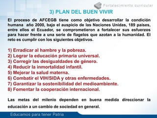 El proceso de AFCEGB tiene como objetivo desarrollar la condición
humana año 2000, bajo el auspicio de las Naciones Unidas, 189 países,
entre ellos el Ecuador, se comprometieron a fortalecer sus esfuerzos
para hacer frente a una serie de flagelos que azotan a la humanidad. El
reto es cumplir con los siguientes objetivos.
1) Erradicar al hambre y la pobreza.
2) Lograr la educación primaria universal.
3) Corregir las desigualdades de género.
4) Reducir la inmortalidad infantil.
5) Mejorar la salud materna.
6) Combatir el VIH/SIDA y otras enfermedades.
7) Garantizar la sostenibilidad del medioambiente.
8) Fomentar la cooperación internacional.
Las metas del milenio dependen en buena medida direccionar la
educación a un cambio de sociedad en general.
3) PLAN DEL BUEN VIVIR
 