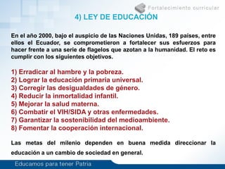 En el año 2000, bajo el auspicio de las Naciones Unidas, 189 países, entre
ellos el Ecuador, se comprometieron a fortalecer sus esfuerzos para
hacer frente a una serie de flagelos que azotan a la humanidad. El reto es
cumplir con los siguientes objetivos.
1) Erradicar al hambre y la pobreza.
2) Lograr la educación primaria universal.
3) Corregir las desigualdades de género.
4) Reducir la inmortalidad infantil.
5) Mejorar la salud materna.
6) Combatir el VIH/SIDA y otras enfermedades.
7) Garantizar la sostenibilidad del medioambiente.
8) Fomentar la cooperación internacional.
Las metas del milenio dependen en buena medida direccionar la
educación a un cambio de sociedad en general.
4) LEY DE EDUCACIÓN
 