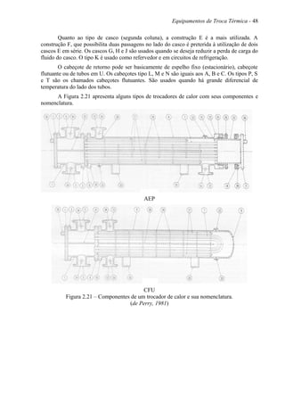 Equipamentos de Troca Térmica - 48
Quanto ao tipo de casco (segunda coluna), a construção E é a mais utilizada. A
construção F, que possibilita duas passagens no lado do casco é preterida à utilização de dois
cascos E em série. Os cascos G, H e J são usados quando se deseja reduzir a perda de carga do
fluido do casco. O tipo K é usado como refervedor e em circuitos de refrigeração.
O cabeçote de retorno pode ser basicamente de espelho fixo (estacionário), cabeçote
flutuante ou de tubos em U. Os cabeçotes tipo L, M e N são iguais aos A, B e C. Os tipos P, S
e T são os chamados cabeçotes flutuantes. São usados quando há grande diferencial de
temperatura do lado dos tubos.
A Figura 2.21 apresenta alguns tipos de trocadores de calor com seus componentes e
nomenclatura.
AEP
CFU
Figura 2.21 – Componentes de um trocador de calor e sua nomenclatura.
(de Perry, 1981)
 