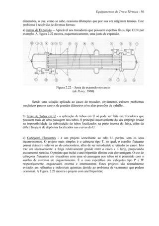 Equipamentos de Troca Térmica - 50
dimensões, o que, como se sabe, ocasiona dilatações que por sua vez originam tensões. Este
problema é resolvido de diversas formas:
a) Juntas de Expansão -- Aplicável aos trocadores que possuem espelhos fixos, tipo CEN por
exemplo. A Figura 2.22 mostra, esquematicamente, uma junta de expansão.
Figura 2.22 – Junta de expansão no casco.
(de Perry, 1980)
Sendo uma solução aplicada ao casco do trocador, obviamente, existem problemas
mecânicos para os cascos de grandes diâmetros e/ou altas pressões de trabalho.
b) Feixe de Tubos em U - a aplicação de tubos em U só pode ser feita em trocadores que
possuem mais de uma passagem nos tubos. 0 principal inconveniente do seu emprego reside
na impossibilidade da substituição de tubos localizados na parte interna do feixe, além da
difícil limpeza de depósitos localizados nas curvas do U.
c) Cabeçotes Flutuantes - é um projeto semelhante ao tubo U, porém, sem os seus
inconvenientes. O projeto mais simples é o cabeçote tipo T, no qual, o espelho flutuante
possui diâmetro inferior ao do estacionário, afim de ser introduzido e retirado do casco. Isto
traz um inconveniente: a folga relativamente grande entre o casco e o feixe, propiciando
escoamento parasita. O projeto que inclui o anel bipartido elimina esta desvantagem. O uso de
cabeçotes flutuantes em trocadores com uma só passagem nos tubos só é permitido com o
auxílio de sistemas de engaxetamento. É o caso específico dos cabeçotes tipo P e W
respectivamente, engaxetados externa e internamente. Estes projetos são normalmente
evitados em refinarias e industriais químicas devido ao problema de vazamento que podem
ocasionar. A Figura. 2.23 mostra o projeto com anel bipartido;
 