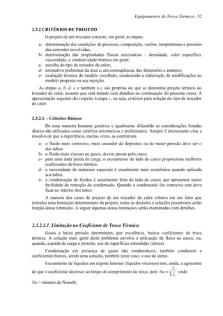 Equipamentos de Troca Térmica - 52
2.3.2 CRITÉRIOS DE PROJETO
O projeto de um trocador consiste, em geral, as etapas:
a- determinação das condições de processo, composição, vazões, temperaturas e pressões
das correntes envolvidas;
b- determinação das propriedades físicas necessárias – densidade, calor específico,
viscosidade, e condutividade térmica em geral;
c- escolha do tipo de trocador de calor;
d- estimativa preliminar da área e, em conseqüência, das dimensões e arranjos;
e- avaliação térmica do modelo escolhido, conduzindo a elaboração de modificações no
modelo proposto ou sua rejeição.
As etapas a, b, d, e e também a c são próprias do que se denomina projeto térmico do
trocador de calor, assunto que será tratado com detalhes na continuação do presente curso. A
apresentação seguinte diz respeito à etapa c, ou seja, critérios para seleção do tipo de trocador
de calor.
2.3.2.1. - Critérios Básicos
De uma maneira bastante genérica e igualmente difundida as considerações listadas
abaixo são utilizados como critérios orientativos e preliminares. Sempre é interessante citar a
ressalva de que a experiência, muitas vezes, as contrariam.
a- o fluido mais corrosivo, mais causador de depósitos ou de maior pressão deve ser o
dos tubos.
b- o fluido mais viscoso ou gases, devem passar pelo casco.
c- para uma dada perda de carga, o escoamento do lado do casco proporciona melhores
coeficientes de troca térmica.
d- a necessidade de materiais especiais é usualmente mais econômica quando aplicada
aos tubos.
e- a condensação de fluidos é usualmente feita do lado do casco, por apresentar maior
facilidade de remoção do condensado. Quando o condensado for corrosivo este deve
ficar no interior dos tubos.
A maioria dos casos de projeto de um trocador de calor esbarra em um fator que
introduz uma limitação determinante do projeto; todas as decisões e seleções posteriores serão
função dessa limitação. A seguir algumas dessa limitações serão examinadas com detalhes.
2.3.2.1.1. Limitação no Coeficiente de Troca Térmica
Gases a baixa pressão determinam, por excelência, baixos coeficientes de troca
térmica. A solução mais geral deste problema envolve a utilização de fluxo no casco, ou,
quando, a.perda de carga o permite, uso de superfícies estendidas (aletas).
Condensação em presença de gases não condensáveis, também conduzem a
coeficientes baixos, sendo uma solução, também neste caso, o uso de aletas.
Escoamento de líquidos em regime laminar (líquidos viscosos) tem, ainda, a agravante
de que o coeficiente decresce ao longo do comprimento de troca, pois 3
1
L
Nu ∝ onde:
Nu = número de Nusselt;
 