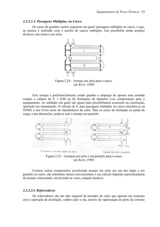 Equipamentos de Troca Térmica - 55
2.3.2.2.3. Passagens Múltiplas. no Casco
Os casos de grandes vazões requerem em geral, passagens múltiplas no casco, o que,
na pratica é realizado com o auxílio de cascos múltiplos. Isso possibilita ainda arranjos
diversos, tais como o em série.
Figura 2.24 – Arranjo em série para o casco.
(de Kern, 1980)
Este arranjo é preferencialmente usado quando o emprego de apenas uma unidade
conduz a valores de Ft < 0.80 ou há limitações de diâmetro e/ou comprimento para o
equipamento. As unidades em geral são iguais para possibilitarem economia na construção,
operação em manutenção. O cálculo de Ft para passagens múltiplas no casco encontra-se na
TEMA e nos livros texto de transferência de calor. Para os casos de limitação na perda de
carga, e nas dimensões, pode-se usar o arranjo em paralelo.
Figura 2.25 – Arranjos em série e em paralelo para o casco
(de Kern, 1980)
Existem outras composições envolvendo arranjo em série em um dos lados e em
paralelo no outro, são entretanto menos convencionais e seu cálculo depende especificamente
do arranjo selecionado, envolvendo as vezes, solução iterativa.
2.3.2.2.4 Refervedores
Os refervedores são um tipo espacial de trocador de calor que operam em conjunto
com a operação de destilação, cedem calor a ela, através da vaporização de parte da corrente
 