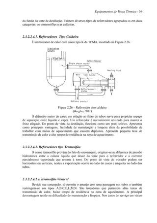 Equipamentos de Troca Térmica - 56
do fundo da torre de destilação. Existem diversos tipos de refervedores agrupados os em duas
categorias: os termossifões e as caldeiras.
2.3.2.2.4.1. Refervedores Tipo Caldeira
É um trocador de calor com casco tipo K da TEMA, mostrado na Figura 2.26.
Figura 2.26 – Refervedor tipo caldeira
(Bergles,1981)
O diâmetro maior do casco em relação ao feixe de tubos serve para propiciar espaço
de separação entre líquido e vapor. Um refervedor é normalmente utilizado para manter o
feixe afogado. Do ponto de vista da destilação, funciona como um prato teórico. Apresenta
como principais vantagens, facilidade de manutenção e limpeza além da possibilidade de
trabalhar com meios de aquecimento que causem depósitos. Apresenta pequena taxa de
transmissão de calor e alto tempo de residência na zona de aquecimento.
2.3.2.2.4.2. Refervedores tipo Termosifão
O nome termosifão provém do fato do escoamento, originar-se na diferença de pressão
hidrostática entre a coluna líquida que desce da torre para o refervedor e a corrente
parcialmente vaporizada que retorna à torre. Do ponto de vista do trocador podem ser
horizontais ou verticais, nestes a vaporização ocorre no lado do casco e naqueles no lado dos
tubos.
2.3.2.2.4.2.a. termosifão Vertical
Devido sua concepção, só permite o arranjo com uma passagem nos tubos e também
restringem-se aos tipos A,B,C,E,L,M,N. São trocadores que permitem altas taxas de
transmissão de calor, baixo tempo de residência na zona de aquecimento. A principal
desvantagem reside na dificuldade de manutenção e limpeza. Nos casos de serviço em vácuo
 