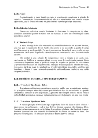 Equipamentos de Troca Térmica - 40
2.2.1.5. Custo
Freqüentemente, o custo inicial, ou seja, o investimento, condiciona a seleção do
trocador. Considerações de custo devem incluir não só o investimento, mas também o custo
operacional, que se levado em conta, em geral se torna o critério principal de escolha.
2.2.1.6.Critérios Adicionais
Devem ser analisados também limitações de dimensões de comprimento de tubos,
diâmetros, dimensões padrão de tubos, sem se esquecer, é claro, das considerações sobre
experiência anterior.
2.2.1.7.Perda de Carga
A perda de carga é um fator importante no dimensionamento de um trocador de calor,
uma vez que o escoamento de um fluido está sempre a ela associado, e, perda de carga
significa energia a ser despendida. Em geral, um aumento da perda de carga resulta em um
aumento dos coeficientes de película, conseqüentemente, aumentando a taxa de transferência
de calor.
Isto conduz à uma solução de compromisso entre a energia a ser gasta para.
movimentar os fluidos e a vantagem obtida com as taxas de transferência maiores. Outra
consideração importante sobre a perda de carga diz respeito ao projeto de refervedores
(vaporizadores utilizados em conjunto com a operação de destilação) que operam em vácuo,
nos quais a perda de carga é o gradiente de pressão hidrostática, associado a um fluxo em
duas fases - líquido + vapor - nos quais um calculo inadequado pode conduzir a uma região
de operação instável.
2.2.2. CRITÉRIOS QUANTO AO TIPO DE EQUIPAMENTO
2.2.2.1. Trocadores Tipo Casco e Tubos
Trocadores multi-tubulares constituem o projeto padrão para a maioria dos serviços.
As principais vantagens são o baixo custo por unidade de área de troca térmica e a grande
variedade de tamanhos e tipos disponíveis. A principal desvantagem consiste na sua relativa
inflexibilidade construtiva, ou seja, é praticamente impossível alterações em uma peça pronta.
2.2.2.2. Trocadores Tipo Duplo Tubo
A maior aplicação de trocadores tipo duplo tubo reside na troca de calor sensível -
aquecimento ou resfriamento - onde a área de troca térmica requerida não ultrapassa 20m2
.
Sua principal vantagem consiste na facilidade de arranjo da tubulação e facilidade de limpeza.
Também permitem um bom controle da distribuição de fluidos em ambos os lados. Sua
principal desvantagem é seu alto custo por unidade de área de troca térmica.
 