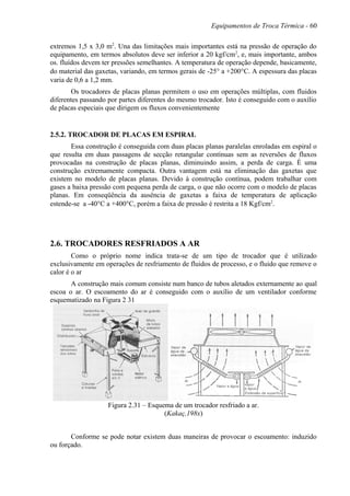 Equipamentos de Troca Térmica - 60
extremos 1,5 x 3,0 m2
. Una das limitações mais importantes está na pressão de operação do
equipamento, em termos absolutos deve ser inferior a 20 kgf/cm2
, e, mais importante, ambos
os. fluídos devem ter pressões semelhantes. A temperatura de operação depende, basicamente,
do material das gaxetas, variando, em termos gerais de -25° a +200°C. A espessura das placas
varia de 0,6 a 1,2 mm.
Os trocadores de placas planas permitem o uso em operações múltiplas, com fluidos
diferentes passando por partes diferentes do mesmo trocador. Isto é conseguido com o auxílio
de placas especiais que dirigem os fluxos convenientemente
2.5.2. TROCADOR DE PLACAS EM ESPIRAL
Essa construção é conseguida com duas placas planas paralelas enroladas em espiral o
que resulta em duas passagens de secção retangular contínuas sem as reversões de fluxos
provocadas na construção de placas planas, diminuindo assim, a perda de carga. É uma
construção extremamente compacta. Outra vantagem está na eliminação das gaxetas que
existem no modelo de placas planas. Devido à construção contínua, podem trabalhar com
gases a baixa pressão com pequena perda de carga, o que não ocorre com o modelo de placas
planas. Em conseqüência da ausência de gaxetas a faixa de temperatura de aplicação
estende-se a -40°C a +400°C, porém a faixa de pressão é restrita a 18 Kgf/cm2
.
2.6. TROCADORES RESFRIADOS A AR
Como o próprio nome indica trata-se de um tipo de trocador que é utilizado
exclusivamente em operações de resfriamento de fluidos de processo, e o fluido que remove o
calor é o ar
A construção mais comum consiste num banco de tubos aletados externamente ao qual
escoa o ar. O escoamento do ar é conseguido com o auxílio de um ventilador conforme
esquematizado na Figura 2 31
Figura 2.31 – Esquema de um trocador resfriado a ar.
(Kakaç,198x)
Conforme se pode notar existem duas maneiras de provocar o escoamento: induzido
ou forçado.
 